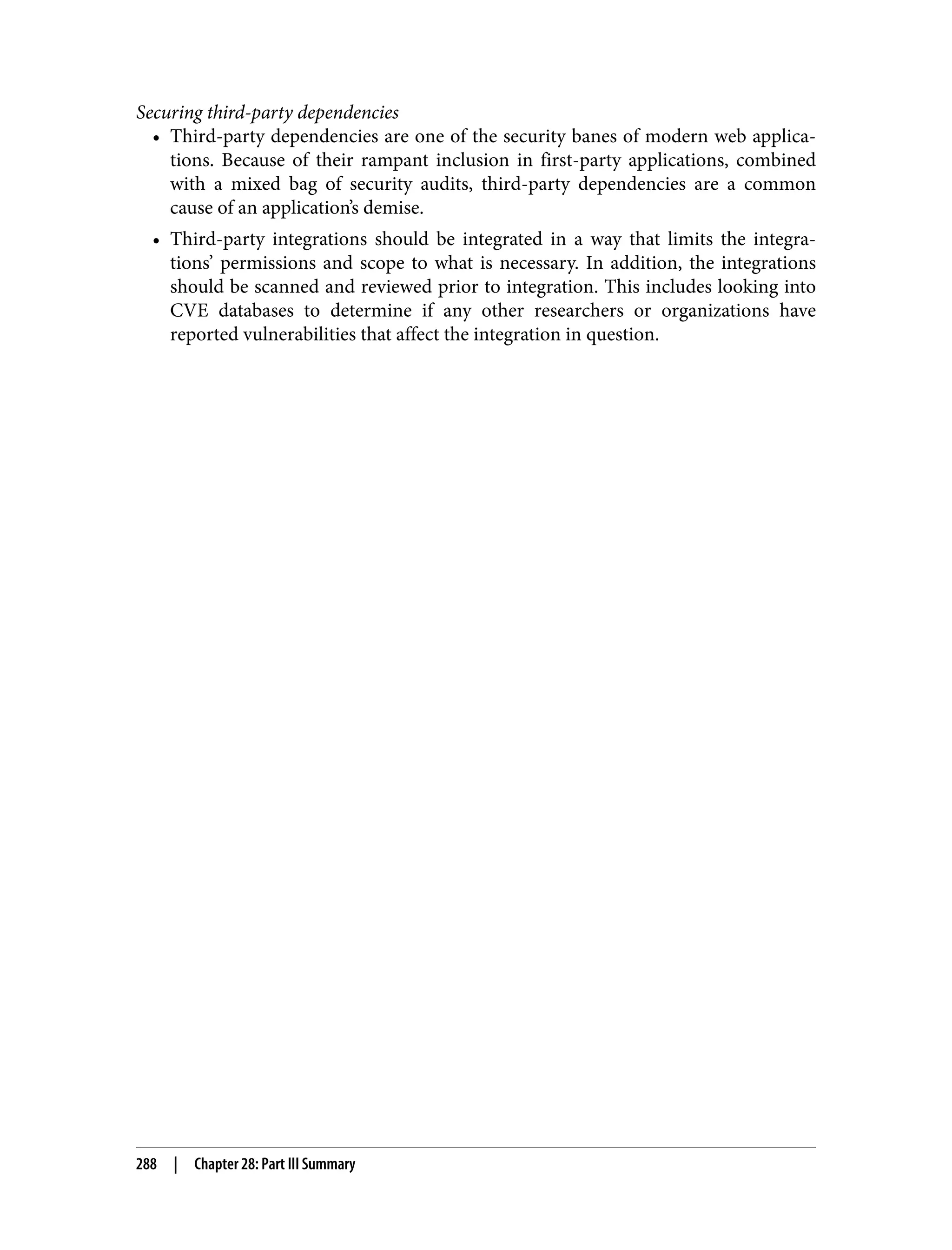 Securing third-party dependencies • Third-party dependencies are one of the security banes of modern web applica‐ tions. Because of their rampant inclusion in first-party applications, combined with a mixed bag of security audits, third-party dependencies are a common cause of an application’s demise. • Third-party integrations should be integrated in a way that limits the integra‐ tions’ permissions and scope to what is necessary. In addition, the integrations should be scanned and reviewed prior to integration. This includes looking into CVE databases to determine if any other researchers or organizations have reported vulnerabilities that affect the integration in question. 288 | Chapter 28: Part III Summary 