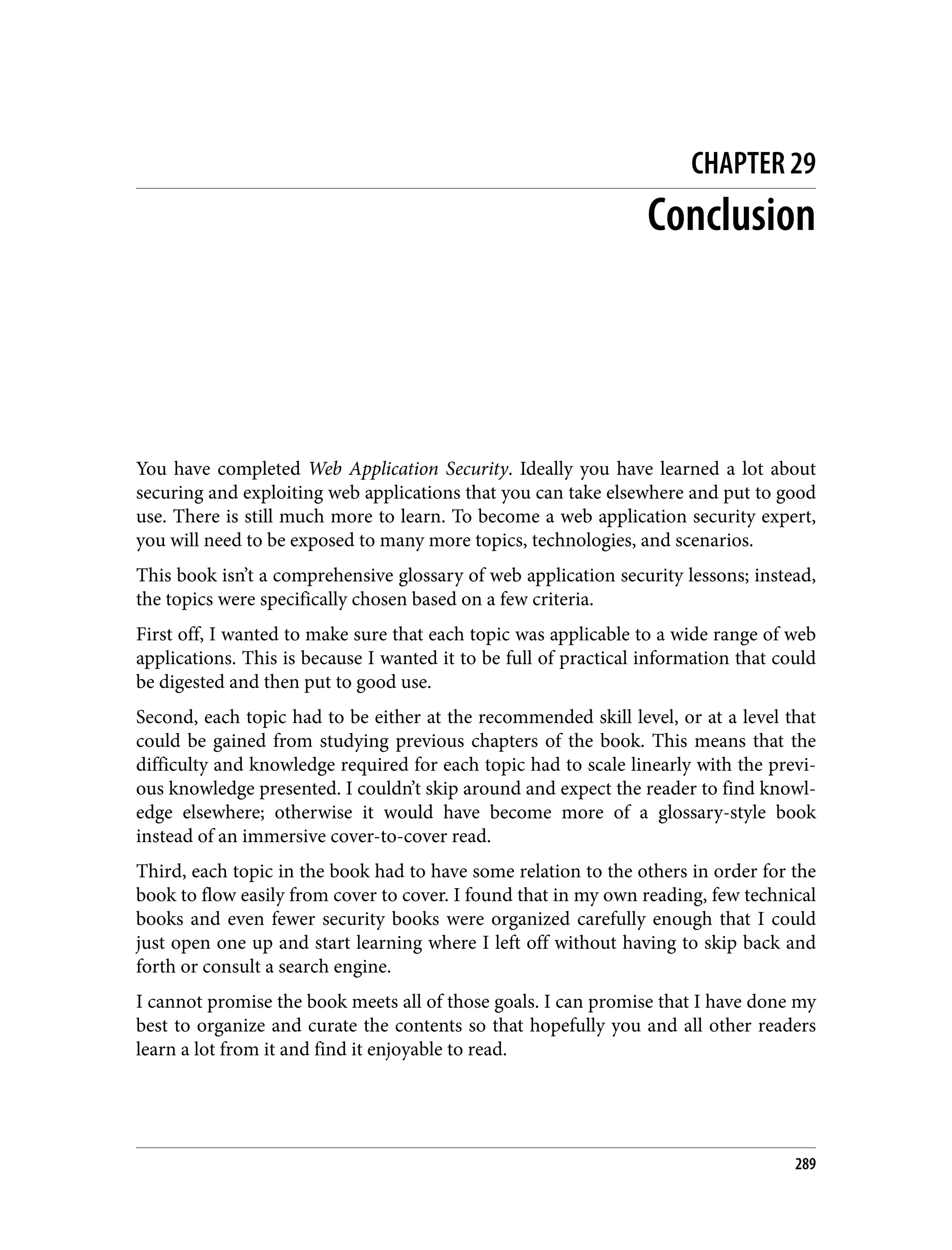 CHAPTER 29 Conclusion You have completed Web Application Security. Ideally you have learned a lot about securing and exploiting web applications that you can take elsewhere and put to good use. There is still much more to learn. To become a web application security expert, you will need to be exposed to many more topics, technologies, and scenarios. This book isn’t a comprehensive glossary of web application security lessons; instead, the topics were specifically chosen based on a few criteria. First off, I wanted to make sure that each topic was applicable to a wide range of web applications. This is because I wanted it to be full of practical information that could be digested and then put to good use. Second, each topic had to be either at the recommended skill level, or at a level that could be gained from studying previous chapters of the book. This means that the difficulty and knowledge required for each topic had to scale linearly with the previ‐ ous knowledge presented. I couldn’t skip around and expect the reader to find knowl‐ edge elsewhere; otherwise it would have become more of a glossary-style book instead of an immersive cover-to-cover read. Third, each topic in the book had to have some relation to the others in order for the book to flow easily from cover to cover. I found that in my own reading, few technical books and even fewer security books were organized carefully enough that I could just open one up and start learning where I left off without having to skip back and forth or consult a search engine. I cannot promise the book meets all of those goals. I can promise that I have done my best to organize and curate the contents so that hopefully you and all other readers learn a lot from it and find it enjoyable to read. 289 