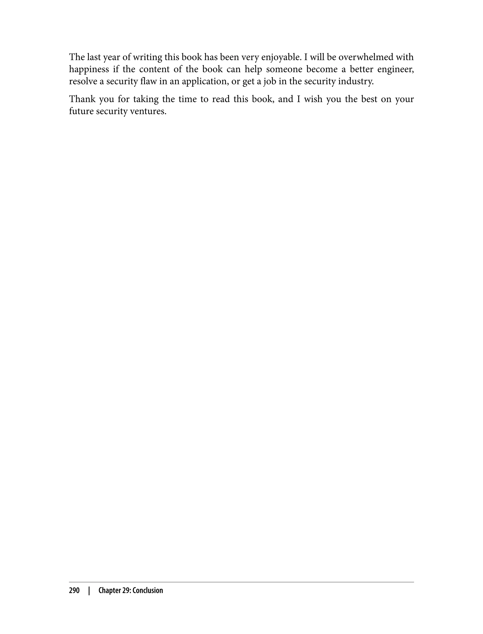 The last year of writing this book has been very enjoyable. I will be overwhelmed with happiness if the content of the book can help someone become a better engineer, resolve a security flaw in an application, or get a job in the security industry. Thank you for taking the time to read this book, and I wish you the best on your future security ventures. 290 | Chapter 29: Conclusion 