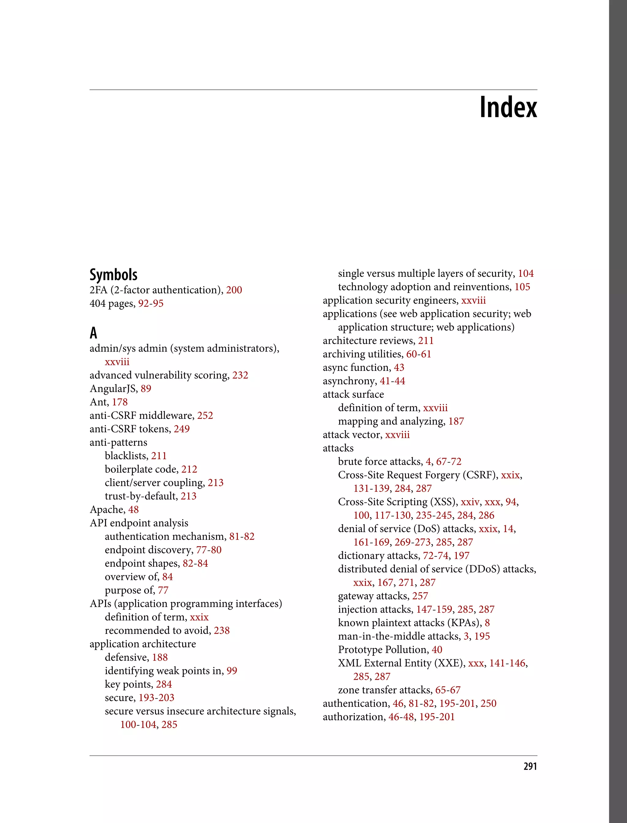 Index Symbols 2FA (2-factor authentication), 200 404 pages, 92-95 A admin/sys admin (system administrators), xxviii advanced vulnerability scoring, 232 AngularJS, 89 Ant, 178 anti-CSRF middleware, 252 anti-CSRF tokens, 249 anti-patterns blacklists, 211 boilerplate code, 212 client/server coupling, 213 trust-by-default, 213 Apache, 48 API endpoint analysis authentication mechanism, 81-82 endpoint discovery, 77-80 endpoint shapes, 82-84 overview of, 84 purpose of, 77 APIs (application programming interfaces) definition of term, xxix recommended to avoid, 238 application architecture defensive, 188 identifying weak points in, 99 key points, 284 secure, 193-203 secure versus insecure architecture signals, 100-104, 285 single versus multiple layers of security, 104 technology adoption and reinventions, 105 application security engineers, xxviii applications (see web application security; web application structure; web applications) architecture reviews, 211 archiving utilities, 60-61 async function, 43 asynchrony, 41-44 attack surface definition of term, xxviii mapping and analyzing, 187 attack vector, xxviii attacks brute force attacks, 4, 67-72 Cross-Site Request Forgery (CSRF), xxix, 131-139, 284, 287 Cross-Site Scripting (XSS), xxiv, xxx, 94, 100, 117-130, 235-245, 284, 286 denial of service (DoS) attacks, xxix, 14, 161-169, 269-273, 285, 287 dictionary attacks, 72-74, 197 distributed denial of service (DDoS) attacks, xxix, 167, 271, 287 gateway attacks, 257 injection attacks, 147-159, 285, 287 known plaintext attacks (KPAs), 8 man-in-the-middle attacks, 3, 195 Prototype Pollution, 40 XML External Entity (XXE), xxx, 141-146, 285, 287 zone transfer attacks, 65-67 authentication, 46, 81-82, 195-201, 250 authorization, 46-48, 195-201 291 