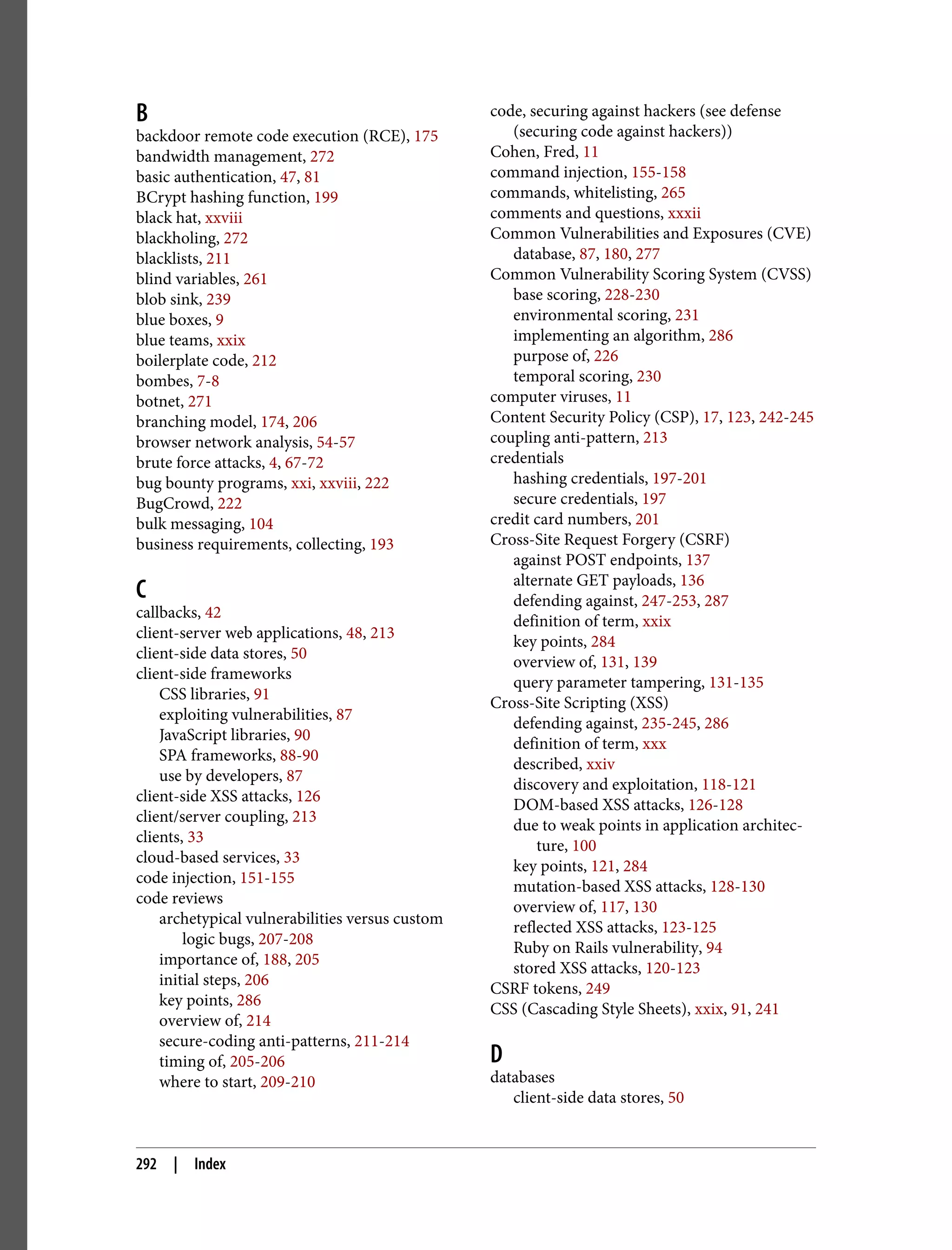 B backdoor remote code execution (RCE), 175 bandwidth management, 272 basic authentication, 47, 81 BCrypt hashing function, 199 black hat, xxviii blackholing, 272 blacklists, 211 blind variables, 261 blob sink, 239 blue boxes, 9 blue teams, xxix boilerplate code, 212 bombes, 7-8 botnet, 271 branching model, 174, 206 browser network analysis, 54-57 brute force attacks, 4, 67-72 bug bounty programs, xxi, xxviii, 222 BugCrowd, 222 bulk messaging, 104 business requirements, collecting, 193 C callbacks, 42 client-server web applications, 48, 213 client-side data stores, 50 client-side frameworks CSS libraries, 91 exploiting vulnerabilities, 87 JavaScript libraries, 90 SPA frameworks, 88-90 use by developers, 87 client-side XSS attacks, 126 client/server coupling, 213 clients, 33 cloud-based services, 33 code injection, 151-155 code reviews archetypical vulnerabilities versus custom logic bugs, 207-208 importance of, 188, 205 initial steps, 206 key points, 286 overview of, 214 secure-coding anti-patterns, 211-214 timing of, 205-206 where to start, 209-210 code, securing against hackers (see defense (securing code against hackers)) Cohen, Fred, 11 command injection, 155-158 commands, whitelisting, 265 comments and questions, xxxii Common Vulnerabilities and Exposures (CVE) database, 87, 180, 277 Common Vulnerability Scoring System (CVSS) base scoring, 228-230 environmental scoring, 231 implementing an algorithm, 286 purpose of, 226 temporal scoring, 230 computer viruses, 11 Content Security Policy (CSP), 17, 123, 242-245 coupling anti-pattern, 213 credentials hashing credentials, 197-201 secure credentials, 197 credit card numbers, 201 Cross-Site Request Forgery (CSRF) against POST endpoints, 137 alternate GET payloads, 136 defending against, 247-253, 287 definition of term, xxix key points, 284 overview of, 131, 139 query parameter tampering, 131-135 Cross-Site Scripting (XSS) defending against, 235-245, 286 definition of term, xxx described, xxiv discovery and exploitation, 118-121 DOM-based XSS attacks, 126-128 due to weak points in application architec‐ ture, 100 key points, 121, 284 mutation-based XSS attacks, 128-130 overview of, 117, 130 reflected XSS attacks, 123-125 Ruby on Rails vulnerability, 94 stored XSS attacks, 120-123 CSRF tokens, 249 CSS (Cascading Style Sheets), xxix, 91, 241 D databases client-side data stores, 50 292 | Index 