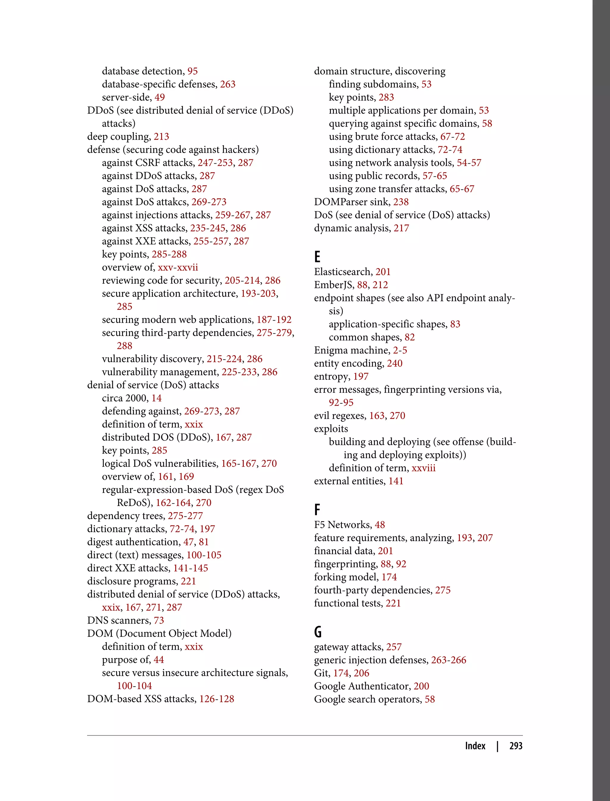 database detection, 95 database-specific defenses, 263 server-side, 49 DDoS (see distributed denial of service (DDoS) attacks) deep coupling, 213 defense (securing code against hackers) against CSRF attacks, 247-253, 287 against DDoS attacks, 287 against DoS attacks, 287 against DoS attakcs, 269-273 against injections attacks, 259-267, 287 against XSS attacks, 235-245, 286 against XXE attacks, 255-257, 287 key points, 285-288 overview of, xxv-xxvii reviewing code for security, 205-214, 286 secure application architecture, 193-203, 285 securing modern web applications, 187-192 securing third-party dependencies, 275-279, 288 vulnerability discovery, 215-224, 286 vulnerability management, 225-233, 286 denial of service (DoS) attacks circa 2000, 14 defending against, 269-273, 287 definition of term, xxix distributed DOS (DDoS), 167, 287 key points, 285 logical DoS vulnerabilities, 165-167, 270 overview of, 161, 169 regular-expression-based DoS (regex DoS ReDoS), 162-164, 270 dependency trees, 275-277 dictionary attacks, 72-74, 197 digest authentication, 47, 81 direct (text) messages, 100-105 direct XXE attacks, 141-145 disclosure programs, 221 distributed denial of service (DDoS) attacks, xxix, 167, 271, 287 DNS scanners, 73 DOM (Document Object Model) definition of term, xxix purpose of, 44 secure versus insecure architecture signals, 100-104 DOM-based XSS attacks, 126-128 domain structure, discovering finding subdomains, 53 key points, 283 multiple applications per domain, 53 querying against specific domains, 58 using brute force attacks, 67-72 using dictionary attacks, 72-74 using network analysis tools, 54-57 using public records, 57-65 using zone transfer attacks, 65-67 DOMParser sink, 238 DoS (see denial of service (DoS) attacks) dynamic analysis, 217 E Elasticsearch, 201 EmberJS, 88, 212 endpoint shapes (see also API endpoint analy‐ sis) application-specific shapes, 83 common shapes, 82 Enigma machine, 2-5 entity encoding, 240 entropy, 197 error messages, fingerprinting versions via, 92-95 evil regexes, 163, 270 exploits building and deploying (see offense (build‐ ing and deploying exploits)) definition of term, xxviii external entities, 141 F F5 Networks, 48 feature requirements, analyzing, 193, 207 financial data, 201 fingerprinting, 88, 92 forking model, 174 fourth-party dependencies, 275 functional tests, 221 G gateway attacks, 257 generic injection defenses, 263-266 Git, 174, 206 Google Authenticator, 200 Google search operators, 58 Index | 293 