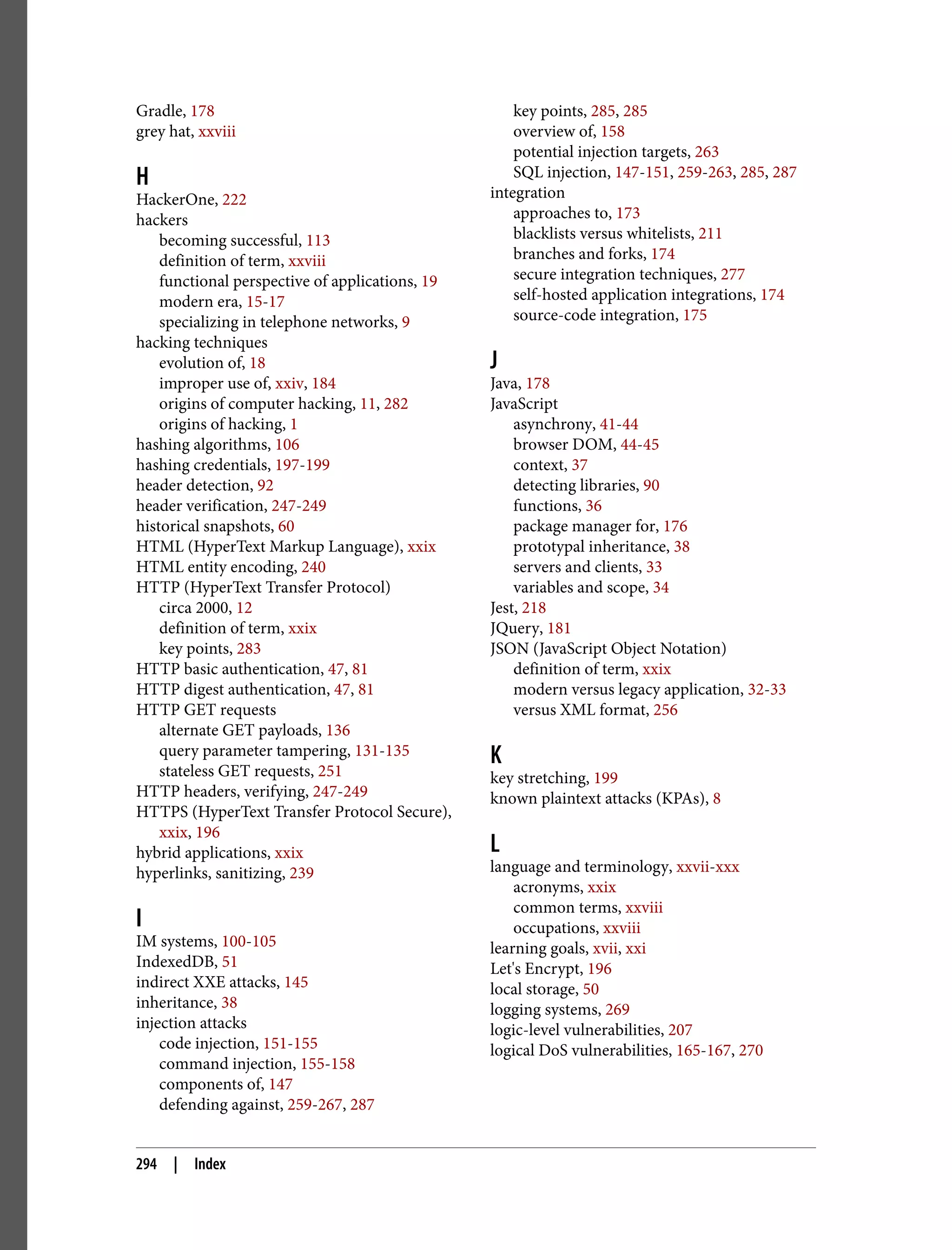 Gradle, 178 grey hat, xxviii H HackerOne, 222 hackers becoming successful, 113 definition of term, xxviii functional perspective of applications, 19 modern era, 15-17 specializing in telephone networks, 9 hacking techniques evolution of, 18 improper use of, xxiv, 184 origins of computer hacking, 11, 282 origins of hacking, 1 hashing algorithms, 106 hashing credentials, 197-199 header detection, 92 header verification, 247-249 historical snapshots, 60 HTML (HyperText Markup Language), xxix HTML entity encoding, 240 HTTP (HyperText Transfer Protocol) circa 2000, 12 definition of term, xxix key points, 283 HTTP basic authentication, 47, 81 HTTP digest authentication, 47, 81 HTTP GET requests alternate GET payloads, 136 query parameter tampering, 131-135 stateless GET requests, 251 HTTP headers, verifying, 247-249 HTTPS (HyperText Transfer Protocol Secure), xxix, 196 hybrid applications, xxix hyperlinks, sanitizing, 239 I IM systems, 100-105 IndexedDB, 51 indirect XXE attacks, 145 inheritance, 38 injection attacks code injection, 151-155 command injection, 155-158 components of, 147 defending against, 259-267, 287 key points, 285, 285 overview of, 158 potential injection targets, 263 SQL injection, 147-151, 259-263, 285, 287 integration approaches to, 173 blacklists versus whitelists, 211 branches and forks, 174 secure integration techniques, 277 self-hosted application integrations, 174 source-code integration, 175 J Java, 178 JavaScript asynchrony, 41-44 browser DOM, 44-45 context, 37 detecting libraries, 90 functions, 36 package manager for, 176 prototypal inheritance, 38 servers and clients, 33 variables and scope, 34 Jest, 218 JQuery, 181 JSON (JavaScript Object Notation) definition of term, xxix modern versus legacy application, 32-33 versus XML format, 256 K key stretching, 199 known plaintext attacks (KPAs), 8 L language and terminology, xxvii-xxx acronyms, xxix common terms, xxviii occupations, xxviii learning goals, xvii, xxi Let's Encrypt, 196 local storage, 50 logging systems, 269 logic-level vulnerabilities, 207 logical DoS vulnerabilities, 165-167, 270 294 | Index 