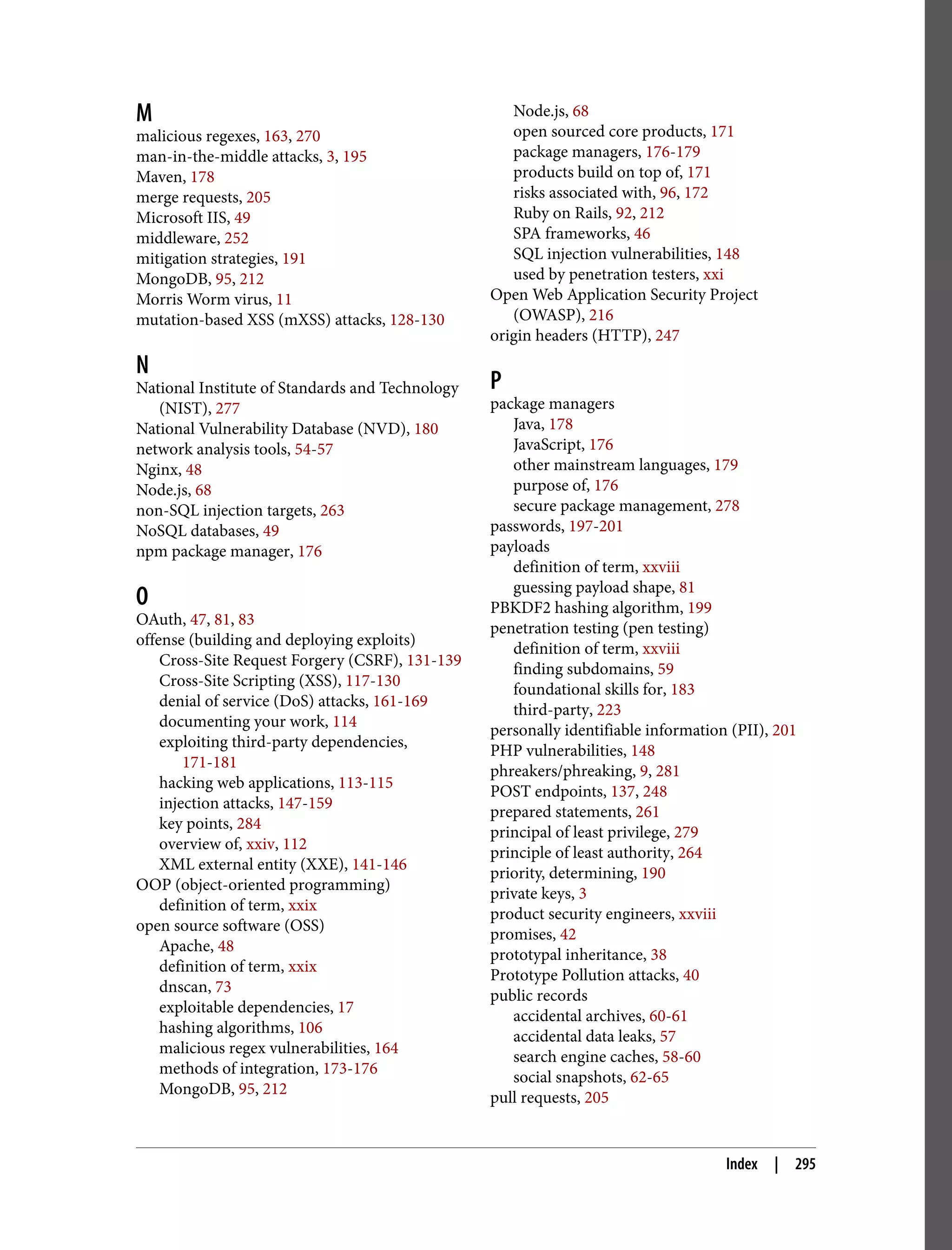 M malicious regexes, 163, 270 man-in-the-middle attacks, 3, 195 Maven, 178 merge requests, 205 Microsoft IIS, 49 middleware, 252 mitigation strategies, 191 MongoDB, 95, 212 Morris Worm virus, 11 mutation-based XSS (mXSS) attacks, 128-130 N National Institute of Standards and Technology (NIST), 277 National Vulnerability Database (NVD), 180 network analysis tools, 54-57 Nginx, 48 Node.js, 68 non-SQL injection targets, 263 NoSQL databases, 49 npm package manager, 176 O OAuth, 47, 81, 83 offense (building and deploying exploits) Cross-Site Request Forgery (CSRF), 131-139 Cross-Site Scripting (XSS), 117-130 denial of service (DoS) attacks, 161-169 documenting your work, 114 exploiting third-party dependencies, 171-181 hacking web applications, 113-115 injection attacks, 147-159 key points, 284 overview of, xxiv, 112 XML external entity (XXE), 141-146 OOP (object-oriented programming) definition of term, xxix open source software (OSS) Apache, 48 definition of term, xxix dnscan, 73 exploitable dependencies, 17 hashing algorithms, 106 malicious regex vulnerabilities, 164 methods of integration, 173-176 MongoDB, 95, 212 Node.js, 68 open sourced core products, 171 package managers, 176-179 products build on top of, 171 risks associated with, 96, 172 Ruby on Rails, 92, 212 SPA frameworks, 46 SQL injection vulnerabilities, 148 used by penetration testers, xxi Open Web Application Security Project (OWASP), 216 origin headers (HTTP), 247 P package managers Java, 178 JavaScript, 176 other mainstream languages, 179 purpose of, 176 secure package management, 278 passwords, 197-201 payloads definition of term, xxviii guessing payload shape, 81 PBKDF2 hashing algorithm, 199 penetration testing (pen testing) definition of term, xxviii finding subdomains, 59 foundational skills for, 183 third-party, 223 personally identifiable information (PII), 201 PHP vulnerabilities, 148 phreakers/phreaking, 9, 281 POST endpoints, 137, 248 prepared statements, 261 principal of least privilege, 279 principle of least authority, 264 priority, determining, 190 private keys, 3 product security engineers, xxviii promises, 42 prototypal inheritance, 38 Prototype Pollution attacks, 40 public records accidental archives, 60-61 accidental data leaks, 57 search engine caches, 58-60 social snapshots, 62-65 pull requests, 205 Index | 295 