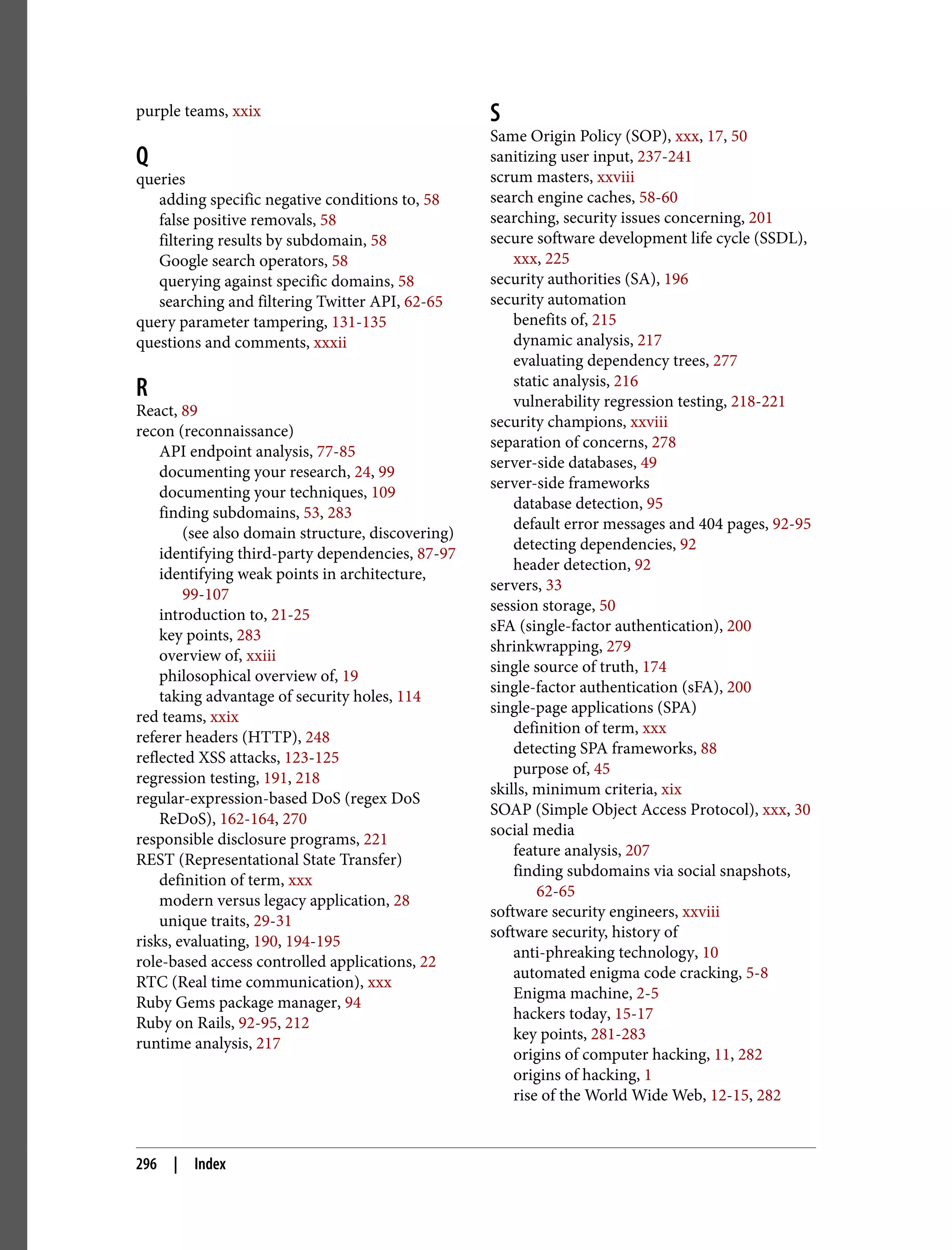 purple teams, xxix Q queries adding specific negative conditions to, 58 false positive removals, 58 filtering results by subdomain, 58 Google search operators, 58 querying against specific domains, 58 searching and filtering Twitter API, 62-65 query parameter tampering, 131-135 questions and comments, xxxii R React, 89 recon (reconnaissance) API endpoint analysis, 77-85 documenting your research, 24, 99 documenting your techniques, 109 finding subdomains, 53, 283 (see also domain structure, discovering) identifying third-party dependencies, 87-97 identifying weak points in architecture, 99-107 introduction to, 21-25 key points, 283 overview of, xxiii philosophical overview of, 19 taking advantage of security holes, 114 red teams, xxix referer headers (HTTP), 248 reflected XSS attacks, 123-125 regression testing, 191, 218 regular-expression-based DoS (regex DoS ReDoS), 162-164, 270 responsible disclosure programs, 221 REST (Representational State Transfer) definition of term, xxx modern versus legacy application, 28 unique traits, 29-31 risks, evaluating, 190, 194-195 role-based access controlled applications, 22 RTC (Real time communication), xxx Ruby Gems package manager, 94 Ruby on Rails, 92-95, 212 runtime analysis, 217 S Same Origin Policy (SOP), xxx, 17, 50 sanitizing user input, 237-241 scrum masters, xxviii search engine caches, 58-60 searching, security issues concerning, 201 secure software development life cycle (SSDL), xxx, 225 security authorities (SA), 196 security automation benefits of, 215 dynamic analysis, 217 evaluating dependency trees, 277 static analysis, 216 vulnerability regression testing, 218-221 security champions, xxviii separation of concerns, 278 server-side databases, 49 server-side frameworks database detection, 95 default error messages and 404 pages, 92-95 detecting dependencies, 92 header detection, 92 servers, 33 session storage, 50 sFA (single-factor authentication), 200 shrinkwrapping, 279 single source of truth, 174 single-factor authentication (sFA), 200 single-page applications (SPA) definition of term, xxx detecting SPA frameworks, 88 purpose of, 45 skills, minimum criteria, xix SOAP (Simple Object Access Protocol), xxx, 30 social media feature analysis, 207 finding subdomains via social snapshots, 62-65 software security engineers, xxviii software security, history of anti-phreaking technology, 10 automated enigma code cracking, 5-8 Enigma machine, 2-5 hackers today, 15-17 key points, 281-283 origins of computer hacking, 11, 282 origins of hacking, 1 rise of the World Wide Web, 12-15, 282 296 | Index 