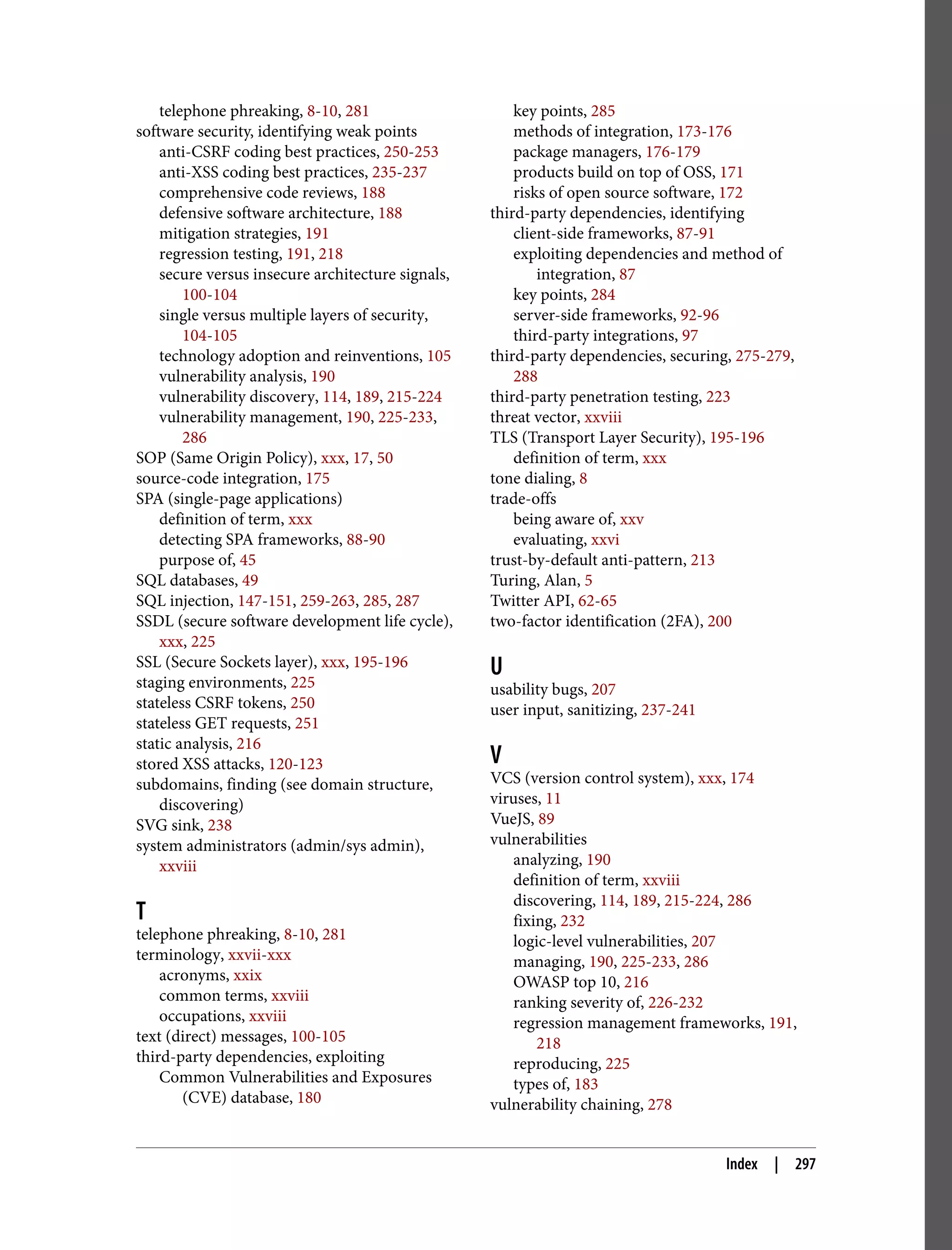telephone phreaking, 8-10, 281 software security, identifying weak points anti-CSRF coding best practices, 250-253 anti-XSS coding best practices, 235-237 comprehensive code reviews, 188 defensive software architecture, 188 mitigation strategies, 191 regression testing, 191, 218 secure versus insecure architecture signals, 100-104 single versus multiple layers of security, 104-105 technology adoption and reinventions, 105 vulnerability analysis, 190 vulnerability discovery, 114, 189, 215-224 vulnerability management, 190, 225-233, 286 SOP (Same Origin Policy), xxx, 17, 50 source-code integration, 175 SPA (single-page applications) definition of term, xxx detecting SPA frameworks, 88-90 purpose of, 45 SQL databases, 49 SQL injection, 147-151, 259-263, 285, 287 SSDL (secure software development life cycle), xxx, 225 SSL (Secure Sockets layer), xxx, 195-196 staging environments, 225 stateless CSRF tokens, 250 stateless GET requests, 251 static analysis, 216 stored XSS attacks, 120-123 subdomains, finding (see domain structure, discovering) SVG sink, 238 system administrators (admin/sys admin), xxviii T telephone phreaking, 8-10, 281 terminology, xxvii-xxx acronyms, xxix common terms, xxviii occupations, xxviii text (direct) messages, 100-105 third-party dependencies, exploiting Common Vulnerabilities and Exposures (CVE) database, 180 key points, 285 methods of integration, 173-176 package managers, 176-179 products build on top of OSS, 171 risks of open source software, 172 third-party dependencies, identifying client-side frameworks, 87-91 exploiting dependencies and method of integration, 87 key points, 284 server-side frameworks, 92-96 third-party integrations, 97 third-party dependencies, securing, 275-279, 288 third-party penetration testing, 223 threat vector, xxviii TLS (Transport Layer Security), 195-196 definition of term, xxx tone dialing, 8 trade-offs being aware of, xxv evaluating, xxvi trust-by-default anti-pattern, 213 Turing, Alan, 5 Twitter API, 62-65 two-factor identification (2FA), 200 U usability bugs, 207 user input, sanitizing, 237-241 V VCS (version control system), xxx, 174 viruses, 11 VueJS, 89 vulnerabilities analyzing, 190 definition of term, xxviii discovering, 114, 189, 215-224, 286 fixing, 232 logic-level vulnerabilities, 207 managing, 190, 225-233, 286 OWASP top 10, 216 ranking severity of, 226-232 regression management frameworks, 191, 218 reproducing, 225 types of, 183 vulnerability chaining, 278 Index | 297 