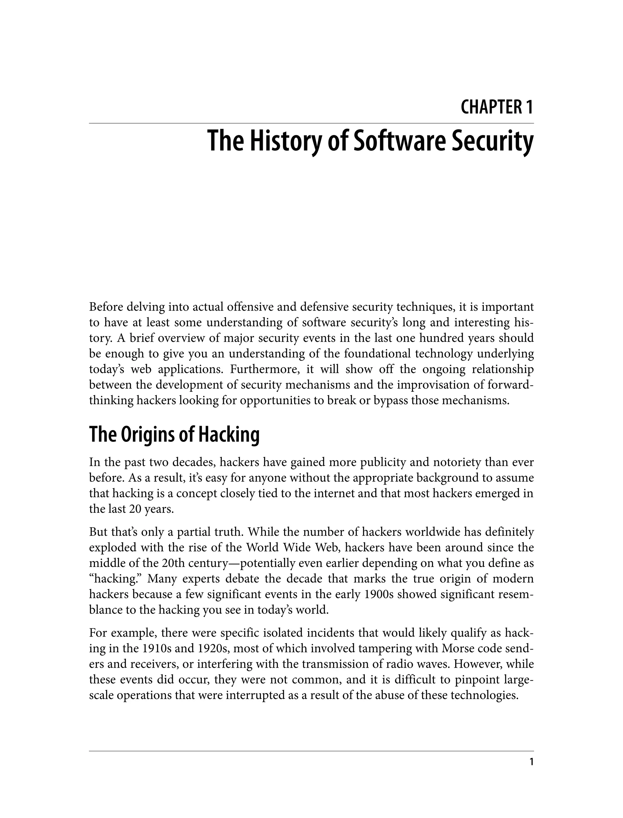 CHAPTER 1 The History of Software Security Before delving into actual offensive and defensive security techniques, it is important to have at least some understanding of software security’s long and interesting his‐ tory. A brief overview of major security events in the last one hundred years should be enough to give you an understanding of the foundational technology underlying today’s web applications. Furthermore, it will show off the ongoing relationship between the development of security mechanisms and the improvisation of forward- thinking hackers looking for opportunities to break or bypass those mechanisms. The Origins of Hacking In the past two decades, hackers have gained more publicity and notoriety than ever before. As a result, it’s easy for anyone without the appropriate background to assume that hacking is a concept closely tied to the internet and that most hackers emerged in the last 20 years. But that’s only a partial truth. While the number of hackers worldwide has definitely exploded with the rise of the World Wide Web, hackers have been around since the middle of the 20th century—potentially even earlier depending on what you define as “hacking.” Many experts debate the decade that marks the true origin of modern hackers because a few significant events in the early 1900s showed significant resem‐ blance to the hacking you see in today’s world. For example, there were specific isolated incidents that would likely qualify as hack‐ ing in the 1910s and 1920s, most of which involved tampering with Morse code send‐ ers and receivers, or interfering with the transmission of radio waves. However, while these events did occur, they were not common, and it is difficult to pinpoint large- scale operations that were interrupted as a result of the abuse of these technologies. 1 