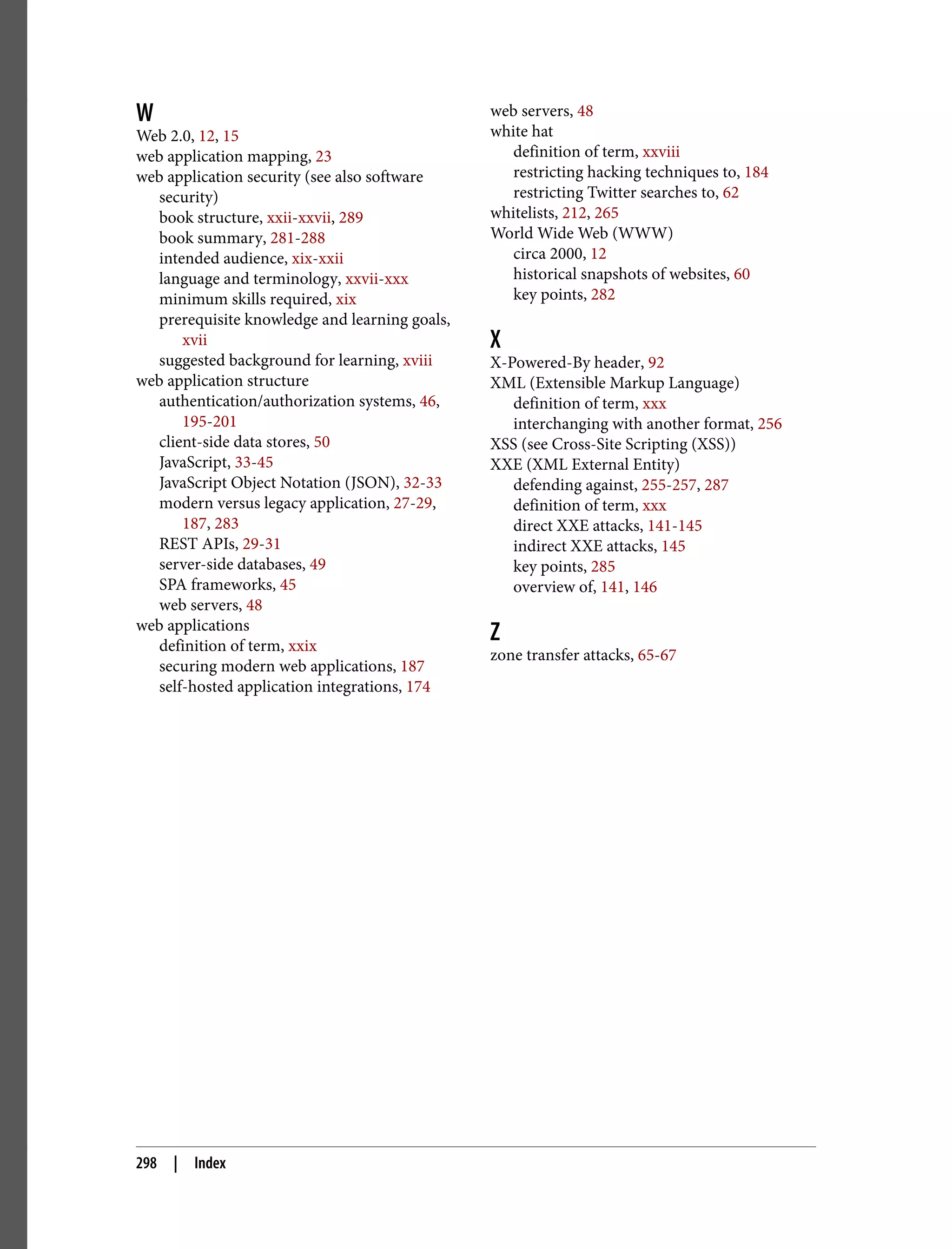 W Web 2.0, 12, 15 web application mapping, 23 web application security (see also software security) book structure, xxii-xxvii, 289 book summary, 281-288 intended audience, xix-xxii language and terminology, xxvii-xxx minimum skills required, xix prerequisite knowledge and learning goals, xvii suggested background for learning, xviii web application structure authentication/authorization systems, 46, 195-201 client-side data stores, 50 JavaScript, 33-45 JavaScript Object Notation (JSON), 32-33 modern versus legacy application, 27-29, 187, 283 REST APIs, 29-31 server-side databases, 49 SPA frameworks, 45 web servers, 48 web applications definition of term, xxix securing modern web applications, 187 self-hosted application integrations, 174 web servers, 48 white hat definition of term, xxviii restricting hacking techniques to, 184 restricting Twitter searches to, 62 whitelists, 212, 265 World Wide Web (WWW) circa 2000, 12 historical snapshots of websites, 60 key points, 282 X X-Powered-By header, 92 XML (Extensible Markup Language) definition of term, xxx interchanging with another format, 256 XSS (see Cross-Site Scripting (XSS)) XXE (XML External Entity) defending against, 255-257, 287 definition of term, xxx direct XXE attacks, 141-145 indirect XXE attacks, 145 key points, 285 overview of, 141, 146 Z zone transfer attacks, 65-67 298 | Index 