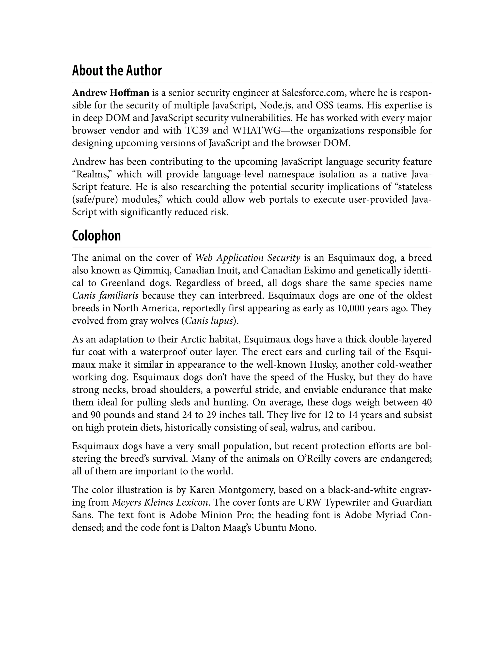 About the Author Andrew Hoffman is a senior security engineer at Salesforce.com, where he is respon‐ sible for the security of multiple JavaScript, Node.js, and OSS teams. His expertise is in deep DOM and JavaScript security vulnerabilities. He has worked with every major browser vendor and with TC39 and WHATWG—the organizations responsible for designing upcoming versions of JavaScript and the browser DOM. Andrew has been contributing to the upcoming JavaScript language security feature “Realms,” which will provide language-level namespace isolation as a native Java‐ Script feature. He is also researching the potential security implications of “stateless (safe/pure) modules,” which could allow web portals to execute user-provided Java‐ Script with significantly reduced risk. Colophon The animal on the cover of Web Application Security is an Esquimaux dog, a breed also known as Qimmiq, Canadian Inuit, and Canadian Eskimo and genetically identi‐ cal to Greenland dogs. Regardless of breed, all dogs share the same species name Canis familiaris because they can interbreed. Esquimaux dogs are one of the oldest breeds in North America, reportedly first appearing as early as 10,000 years ago. They evolved from gray wolves (Canis lupus). As an adaptation to their Arctic habitat, Esquimaux dogs have a thick double-layered fur coat with a waterproof outer layer. The erect ears and curling tail of the Esqui‐ maux make it similar in appearance to the well-known Husky, another cold-weather working dog. Esquimaux dogs don’t have the speed of the Husky, but they do have strong necks, broad shoulders, a powerful stride, and enviable endurance that make them ideal for pulling sleds and hunting. On average, these dogs weigh between 40 and 90 pounds and stand 24 to 29 inches tall. They live for 12 to 14 years and subsist on high protein diets, historically consisting of seal, walrus, and caribou. Esquimaux dogs have a very small population, but recent protection efforts are bol‐ stering the breed’s survival. Many of the animals on O’Reilly covers are endangered; all of them are important to the world. The color illustration is by Karen Montgomery, based on a black-and-white engrav‐ ing from Meyers Kleines Lexicon. The cover fonts are URW Typewriter and Guardian Sans. The text font is Adobe Minion Pro; the heading font is Adobe Myriad Con‐ densed; and the code font is Dalton Maag’s Ubuntu Mono. 