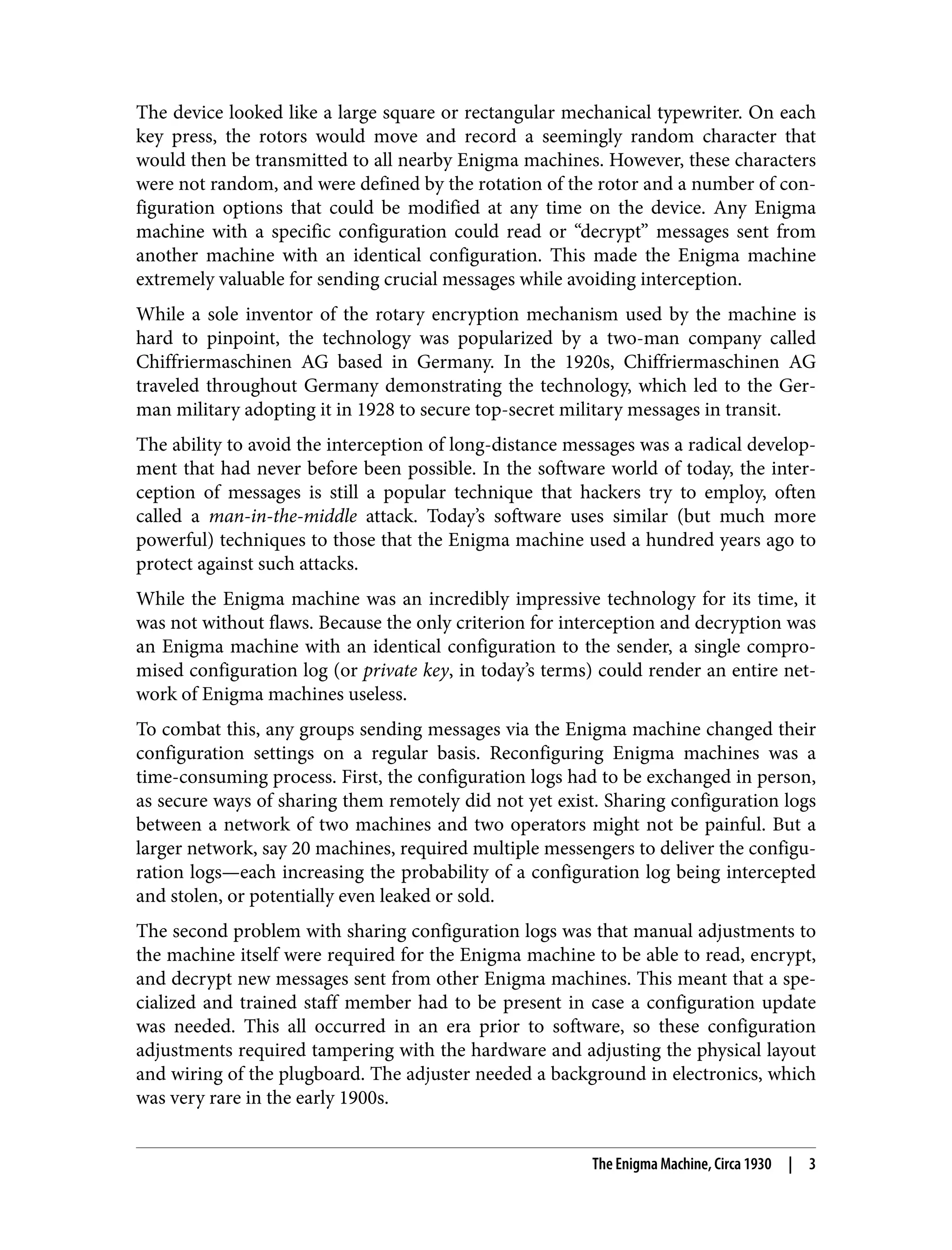 The device looked like a large square or rectangular mechanical typewriter. On each key press, the rotors would move and record a seemingly random character that would then be transmitted to all nearby Enigma machines. However, these characters were not random, and were defined by the rotation of the rotor and a number of con‐ figuration options that could be modified at any time on the device. Any Enigma machine with a specific configuration could read or “decrypt” messages sent from another machine with an identical configuration. This made the Enigma machine extremely valuable for sending crucial messages while avoiding interception. While a sole inventor of the rotary encryption mechanism used by the machine is hard to pinpoint, the technology was popularized by a two-man company called Chiffriermaschinen AG based in Germany. In the 1920s, Chiffriermaschinen AG traveled throughout Germany demonstrating the technology, which led to the Ger‐ man military adopting it in 1928 to secure top-secret military messages in transit. The ability to avoid the interception of long-distance messages was a radical develop‐ ment that had never before been possible. In the software world of today, the inter‐ ception of messages is still a popular technique that hackers try to employ, often called a man-in-the-middle attack. Today’s software uses similar (but much more powerful) techniques to those that the Enigma machine used a hundred years ago to protect against such attacks. While the Enigma machine was an incredibly impressive technology for its time, it was not without flaws. Because the only criterion for interception and decryption was an Enigma machine with an identical configuration to the sender, a single compro‐ mised configuration log (or private key, in today’s terms) could render an entire net‐ work of Enigma machines useless. To combat this, any groups sending messages via the Enigma machine changed their configuration settings on a regular basis. Reconfiguring Enigma machines was a time-consuming process. First, the configuration logs had to be exchanged in person, as secure ways of sharing them remotely did not yet exist. Sharing configuration logs between a network of two machines and two operators might not be painful. But a larger network, say 20 machines, required multiple messengers to deliver the configu‐ ration logs—each increasing the probability of a configuration log being intercepted and stolen, or potentially even leaked or sold. The second problem with sharing configuration logs was that manual adjustments to the machine itself were required for the Enigma machine to be able to read, encrypt, and decrypt new messages sent from other Enigma machines. This meant that a spe‐ cialized and trained staff member had to be present in case a configuration update was needed. This all occurred in an era prior to software, so these configuration adjustments required tampering with the hardware and adjusting the physical layout and wiring of the plugboard. The adjuster needed a background in electronics, which was very rare in the early 1900s. The Enigma Machine, Circa 1930 | 3 