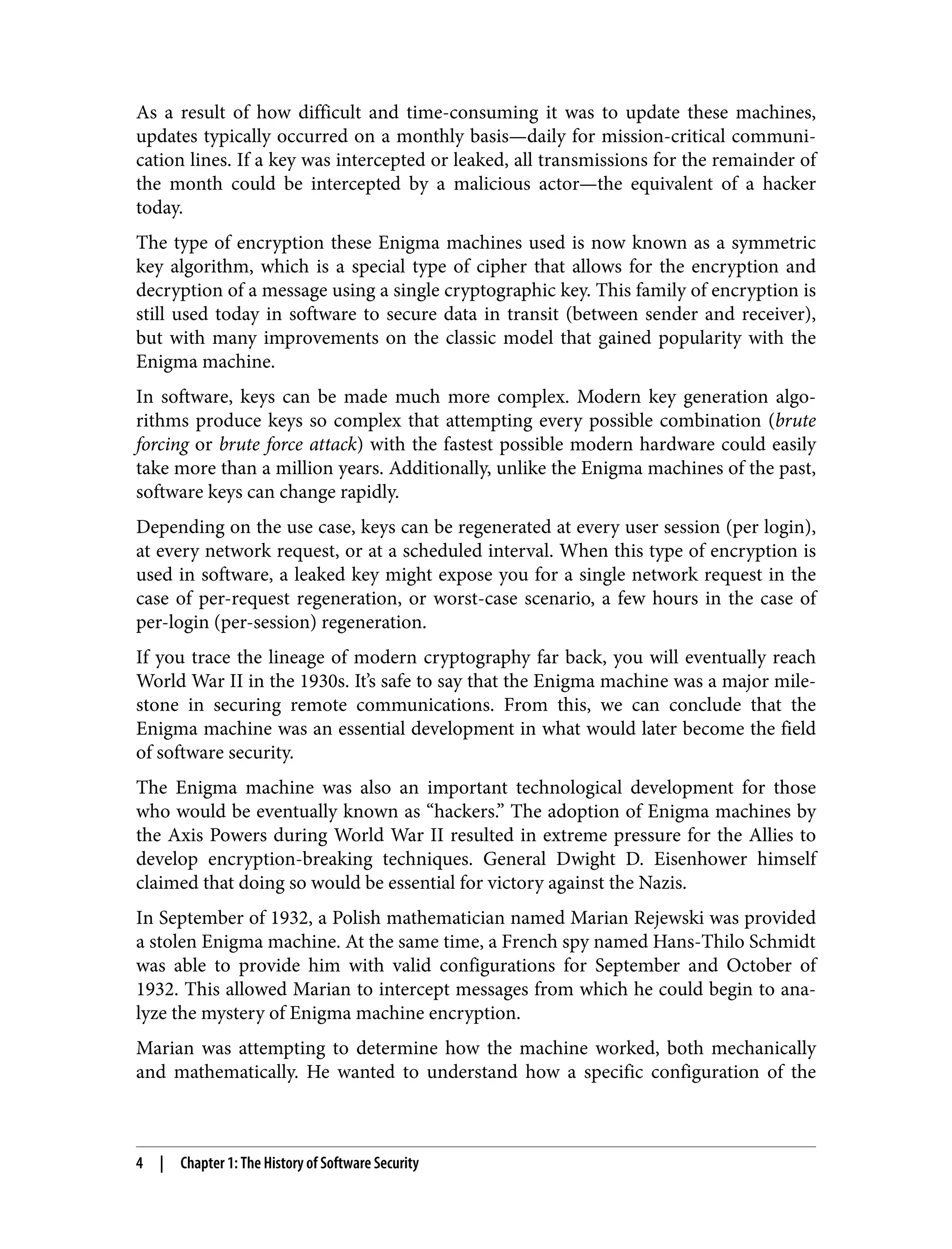 As a result of how difficult and time-consuming it was to update these machines, updates typically occurred on a monthly basis—daily for mission-critical communi‐ cation lines. If a key was intercepted or leaked, all transmissions for the remainder of the month could be intercepted by a malicious actor—the equivalent of a hacker today. The type of encryption these Enigma machines used is now known as a symmetric key algorithm, which is a special type of cipher that allows for the encryption and decryption of a message using a single cryptographic key. This family of encryption is still used today in software to secure data in transit (between sender and receiver), but with many improvements on the classic model that gained popularity with the Enigma machine. In software, keys can be made much more complex. Modern key generation algo‐ rithms produce keys so complex that attempting every possible combination (brute forcing or brute force attack) with the fastest possible modern hardware could easily take more than a million years. Additionally, unlike the Enigma machines of the past, software keys can change rapidly. Depending on the use case, keys can be regenerated at every user session (per login), at every network request, or at a scheduled interval. When this type of encryption is used in software, a leaked key might expose you for a single network request in the case of per-request regeneration, or worst-case scenario, a few hours in the case of per-login (per-session) regeneration. If you trace the lineage of modern cryptography far back, you will eventually reach World War II in the 1930s. It’s safe to say that the Enigma machine was a major mile‐ stone in securing remote communications. From this, we can conclude that the Enigma machine was an essential development in what would later become the field of software security. The Enigma machine was also an important technological development for those who would be eventually known as “hackers.” The adoption of Enigma machines by the Axis Powers during World War II resulted in extreme pressure for the Allies to develop encryption-breaking techniques. General Dwight D. Eisenhower himself claimed that doing so would be essential for victory against the Nazis. In September of 1932, a Polish mathematician named Marian Rejewski was provided a stolen Enigma machine. At the same time, a French spy named Hans-Thilo Schmidt was able to provide him with valid configurations for September and October of 1932. This allowed Marian to intercept messages from which he could begin to ana‐ lyze the mystery of Enigma machine encryption. Marian was attempting to determine how the machine worked, both mechanically and mathematically. He wanted to understand how a specific configuration of the 4 | Chapter 1: The History of Software Security 