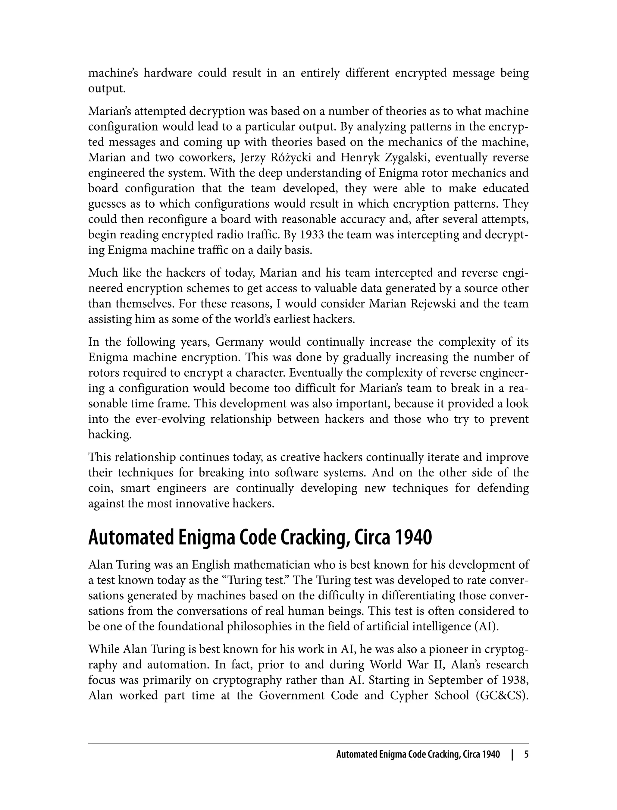 machine’s hardware could result in an entirely different encrypted message being output. Marian’s attempted decryption was based on a number of theories as to what machine configuration would lead to a particular output. By analyzing patterns in the encryp‐ ted messages and coming up with theories based on the mechanics of the machine, Marian and two coworkers, Jerzy Różycki and Henryk Zygalski, eventually reverse engineered the system. With the deep understanding of Enigma rotor mechanics and board configuration that the team developed, they were able to make educated guesses as to which configurations would result in which encryption patterns. They could then reconfigure a board with reasonable accuracy and, after several attempts, begin reading encrypted radio traffic. By 1933 the team was intercepting and decrypt‐ ing Enigma machine traffic on a daily basis. Much like the hackers of today, Marian and his team intercepted and reverse engi‐ neered encryption schemes to get access to valuable data generated by a source other than themselves. For these reasons, I would consider Marian Rejewski and the team assisting him as some of the world’s earliest hackers. In the following years, Germany would continually increase the complexity of its Enigma machine encryption. This was done by gradually increasing the number of rotors required to encrypt a character. Eventually the complexity of reverse engineer‐ ing a configuration would become too difficult for Marian’s team to break in a rea‐ sonable time frame. This development was also important, because it provided a look into the ever-evolving relationship between hackers and those who try to prevent hacking. This relationship continues today, as creative hackers continually iterate and improve their techniques for breaking into software systems. And on the other side of the coin, smart engineers are continually developing new techniques for defending against the most innovative hackers. Automated Enigma Code Cracking, Circa 1940 Alan Turing was an English mathematician who is best known for his development of a test known today as the “Turing test.” The Turing test was developed to rate conver‐ sations generated by machines based on the difficulty in differentiating those conver‐ sations from the conversations of real human beings. This test is often considered to be one of the foundational philosophies in the field of artificial intelligence (AI). While Alan Turing is best known for his work in AI, he was also a pioneer in cryptog‐ raphy and automation. In fact, prior to and during World War II, Alan’s research focus was primarily on cryptography rather than AI. Starting in September of 1938, Alan worked part time at the Government Code and Cypher School (GC&CS). Automated Enigma Code Cracking, Circa 1940 | 5 