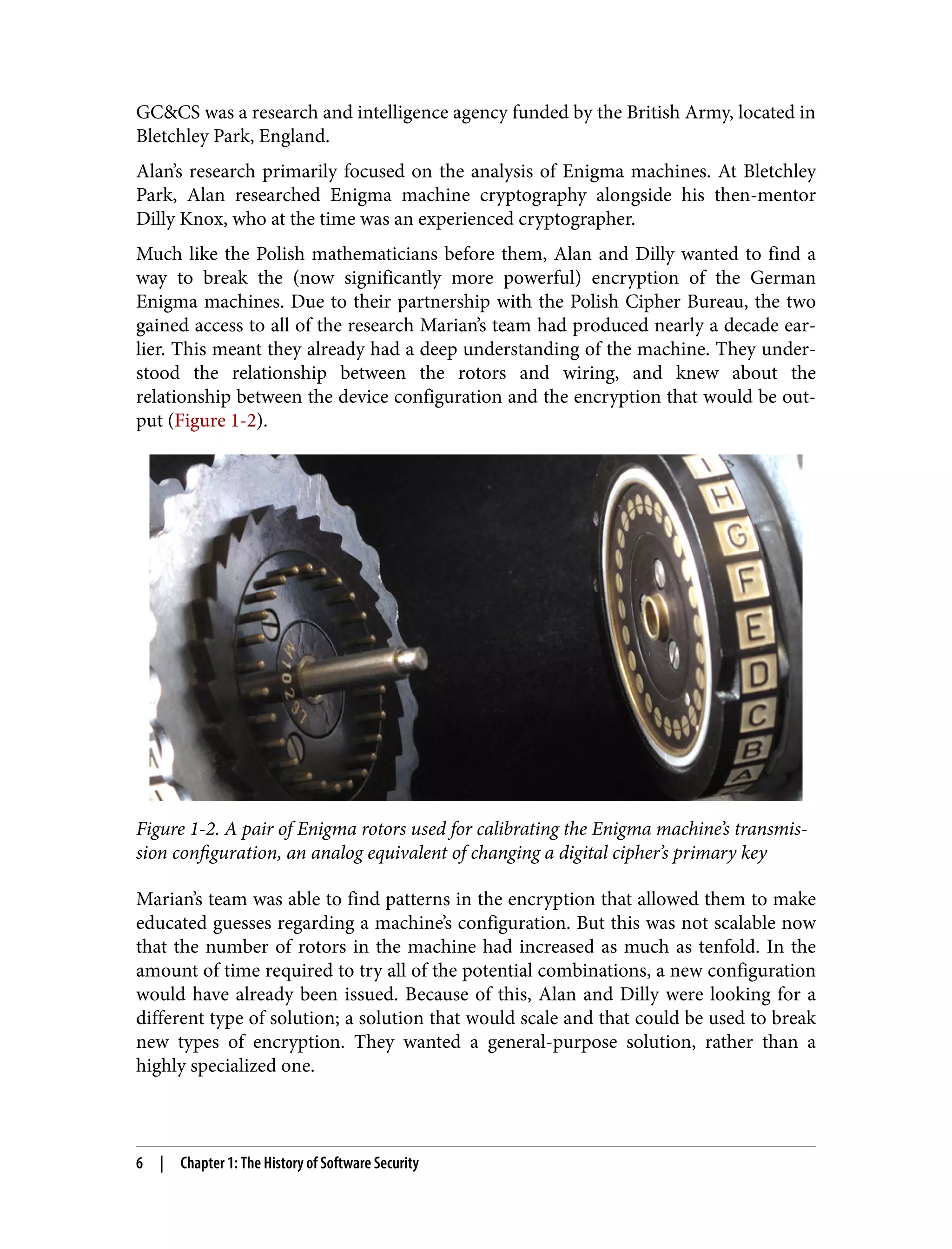 GC&CS was a research and intelligence agency funded by the British Army, located in Bletchley Park, England. Alan’s research primarily focused on the analysis of Enigma machines. At Bletchley Park, Alan researched Enigma machine cryptography alongside his then-mentor Dilly Knox, who at the time was an experienced cryptographer. Much like the Polish mathematicians before them, Alan and Dilly wanted to find a way to break the (now significantly more powerful) encryption of the German Enigma machines. Due to their partnership with the Polish Cipher Bureau, the two gained access to all of the research Marian’s team had produced nearly a decade ear‐ lier. This meant they already had a deep understanding of the machine. They under‐ stood the relationship between the rotors and wiring, and knew about the relationship between the device configuration and the encryption that would be out‐ put (Figure 1-2). Figure 1-2. A pair of Enigma rotors used for calibrating the Enigma machine’s transmis‐ sion configuration, an analog equivalent of changing a digital cipher’s primary key Marian’s team was able to find patterns in the encryption that allowed them to make educated guesses regarding a machine’s configuration. But this was not scalable now that the number of rotors in the machine had increased as much as tenfold. In the amount of time required to try all of the potential combinations, a new configuration would have already been issued. Because of this, Alan and Dilly were looking for a different type of solution; a solution that would scale and that could be used to break new types of encryption. They wanted a general-purpose solution, rather than a highly specialized one. 6 | Chapter 1: The History of Software Security 