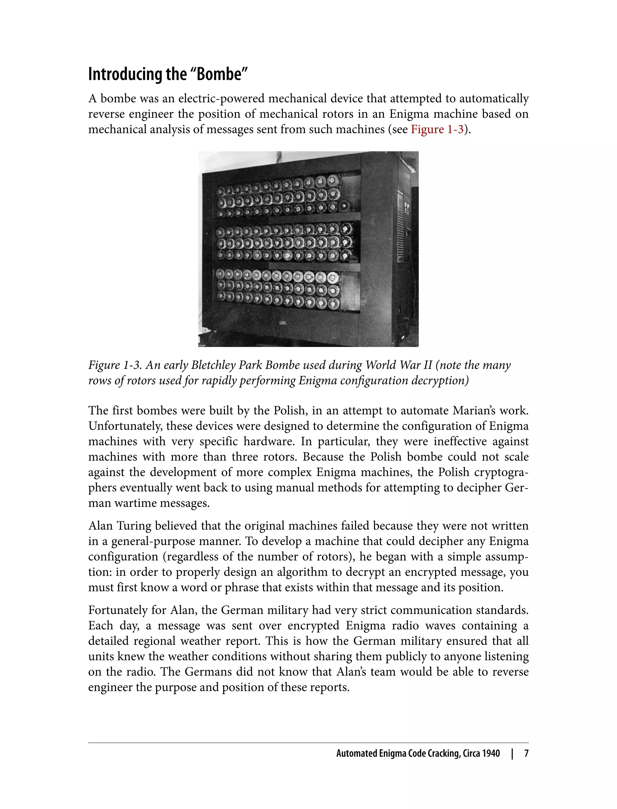 Introducing the “Bombe” A bombe was an electric-powered mechanical device that attempted to automatically reverse engineer the position of mechanical rotors in an Enigma machine based on mechanical analysis of messages sent from such machines (see Figure 1-3). Figure 1-3. An early Bletchley Park Bombe used during World War II (note the many rows of rotors used for rapidly performing Enigma configuration decryption) The first bombes were built by the Polish, in an attempt to automate Marian’s work. Unfortunately, these devices were designed to determine the configuration of Enigma machines with very specific hardware. In particular, they were ineffective against machines with more than three rotors. Because the Polish bombe could not scale against the development of more complex Enigma machines, the Polish cryptogra‐ phers eventually went back to using manual methods for attempting to decipher Ger‐ man wartime messages. Alan Turing believed that the original machines failed because they were not written in a general-purpose manner. To develop a machine that could decipher any Enigma configuration (regardless of the number of rotors), he began with a simple assump‐ tion: in order to properly design an algorithm to decrypt an encrypted message, you must first know a word or phrase that exists within that message and its position. Fortunately for Alan, the German military had very strict communication standards. Each day, a message was sent over encrypted Enigma radio waves containing a detailed regional weather report. This is how the German military ensured that all units knew the weather conditions without sharing them publicly to anyone listening on the radio. The Germans did not know that Alan’s team would be able to reverse engineer the purpose and position of these reports. Automated Enigma Code Cracking, Circa 1940 | 7 