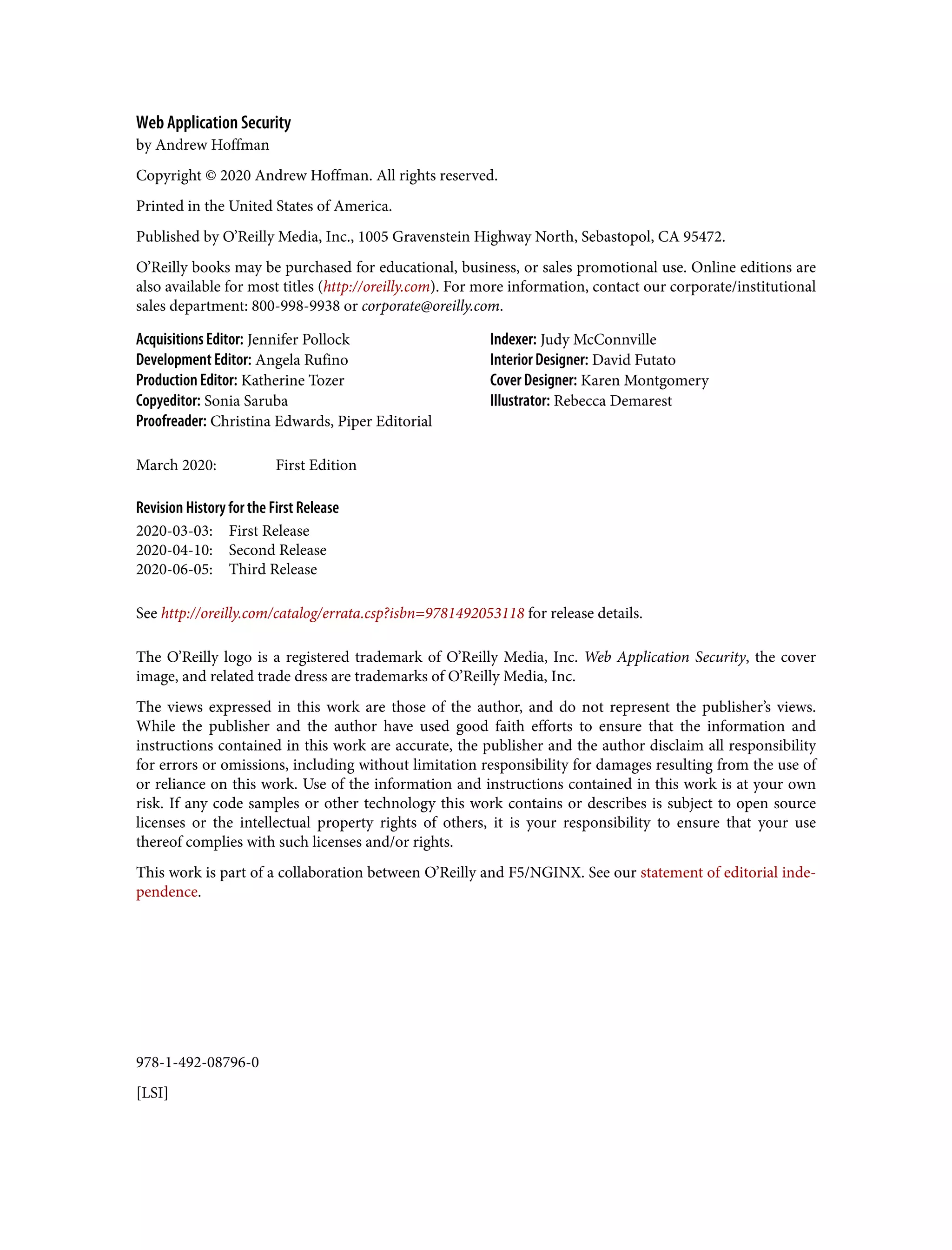 978-1-492-08796-0 [LSI] Web Application Security by Andrew Hoffman Copyright © 2020 Andrew Hoffman. All rights reserved. Printed in the United States of America. Published by O’Reilly Media, Inc., 1005 Gravenstein Highway North, Sebastopol, CA 95472. O’Reilly books may be purchased for educational, business, or sales promotional use. Online editions are also available for most titles (http://oreilly.com). For more information, contact our corporate/institutional sales department: 800-998-9938 or corporate@oreilly.com. Acquisitions Editor: Jennifer Pollock Development Editor: Angela Rufino Production Editor: Katherine Tozer Copyeditor: Sonia Saruba Proofreader: Christina Edwards, Piper Editorial Indexer: Judy McConnville Interior Designer: David Futato Cover Designer: Karen Montgomery Illustrator: Rebecca Demarest March 2020: First Edition Revision History for the First Release 2020-03-03: First Release 2020-04-10: Second Release 2020-06-05: Third Release See http://oreilly.com/catalog/errata.csp?isbn=9781492053118 for release details. The O’Reilly logo is a registered trademark of O’Reilly Media, Inc. Web Application Security, the cover image, and related trade dress are trademarks of O’Reilly Media, Inc. The views expressed in this work are those of the author, and do not represent the publisher’s views. While the publisher and the author have used good faith efforts to ensure that the information and instructions contained in this work are accurate, the publisher and the author disclaim all responsibility for errors or omissions, including without limitation responsibility for damages resulting from the use of or reliance on this work. Use of the information and instructions contained in this work is at your own risk. If any code samples or other technology this work contains or describes is subject to open source licenses or the intellectual property rights of others, it is your responsibility to ensure that your use thereof complies with such licenses and/or rights. This work is part of a collaboration between O’Reilly and F5/NGINX. See our statement of editorial inde‐ pendence. 