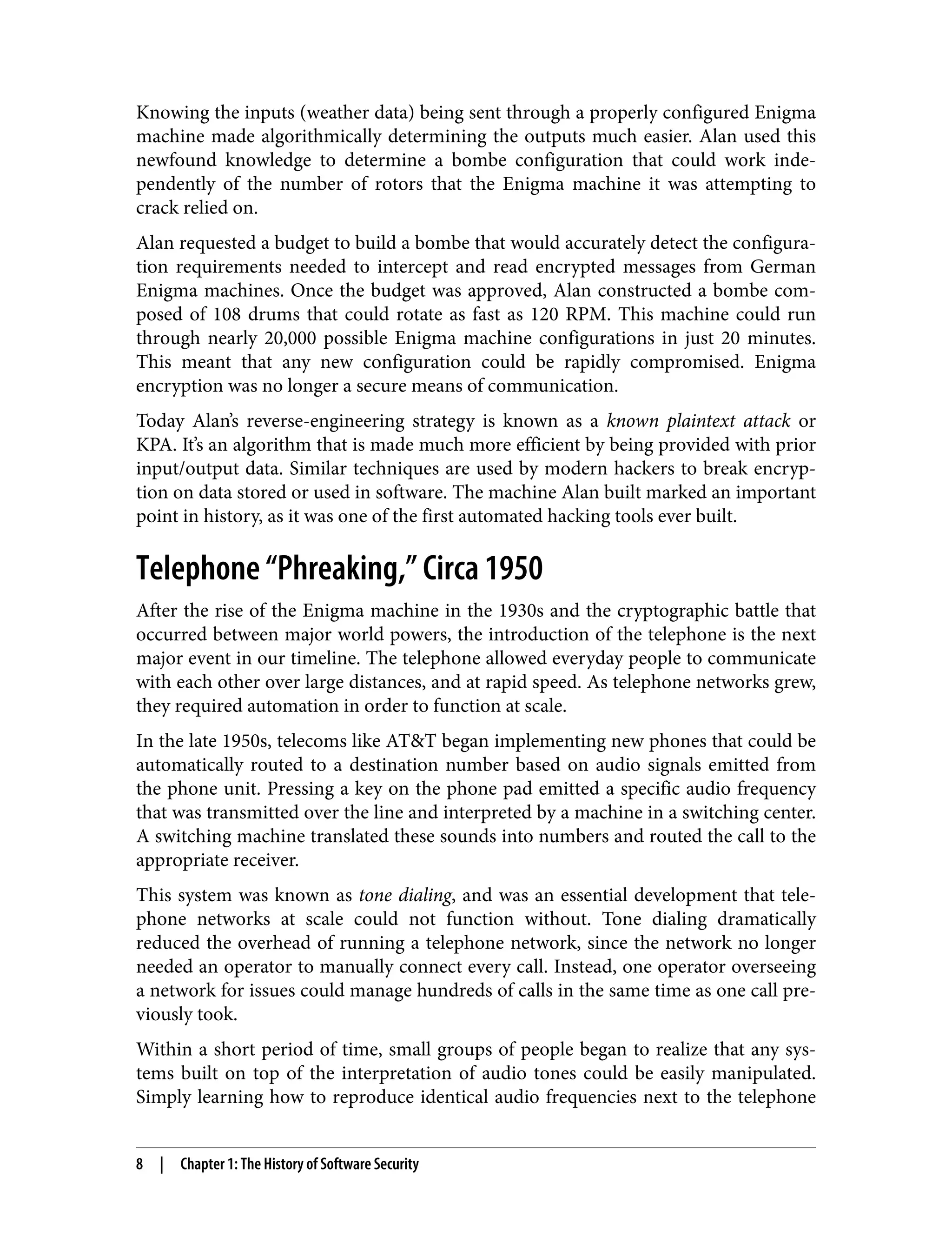 Knowing the inputs (weather data) being sent through a properly configured Enigma machine made algorithmically determining the outputs much easier. Alan used this newfound knowledge to determine a bombe configuration that could work inde‐ pendently of the number of rotors that the Enigma machine it was attempting to crack relied on. Alan requested a budget to build a bombe that would accurately detect the configura‐ tion requirements needed to intercept and read encrypted messages from German Enigma machines. Once the budget was approved, Alan constructed a bombe com‐ posed of 108 drums that could rotate as fast as 120 RPM. This machine could run through nearly 20,000 possible Enigma machine configurations in just 20 minutes. This meant that any new configuration could be rapidly compromised. Enigma encryption was no longer a secure means of communication. Today Alan’s reverse-engineering strategy is known as a known plaintext attack or KPA. It’s an algorithm that is made much more efficient by being provided with prior input/output data. Similar techniques are used by modern hackers to break encryp‐ tion on data stored or used in software. The machine Alan built marked an important point in history, as it was one of the first automated hacking tools ever built. Telephone “Phreaking,” Circa 1950 After the rise of the Enigma machine in the 1930s and the cryptographic battle that occurred between major world powers, the introduction of the telephone is the next major event in our timeline. The telephone allowed everyday people to communicate with each other over large distances, and at rapid speed. As telephone networks grew, they required automation in order to function at scale. In the late 1950s, telecoms like AT&T began implementing new phones that could be automatically routed to a destination number based on audio signals emitted from the phone unit. Pressing a key on the phone pad emitted a specific audio frequency that was transmitted over the line and interpreted by a machine in a switching center. A switching machine translated these sounds into numbers and routed the call to the appropriate receiver. This system was known as tone dialing, and was an essential development that tele‐ phone networks at scale could not function without. Tone dialing dramatically reduced the overhead of running a telephone network, since the network no longer needed an operator to manually connect every call. Instead, one operator overseeing a network for issues could manage hundreds of calls in the same time as one call pre‐ viously took. Within a short period of time, small groups of people began to realize that any sys‐ tems built on top of the interpretation of audio tones could be easily manipulated. Simply learning how to reproduce identical audio frequencies next to the telephone 8 | Chapter 1: The History of Software Security 