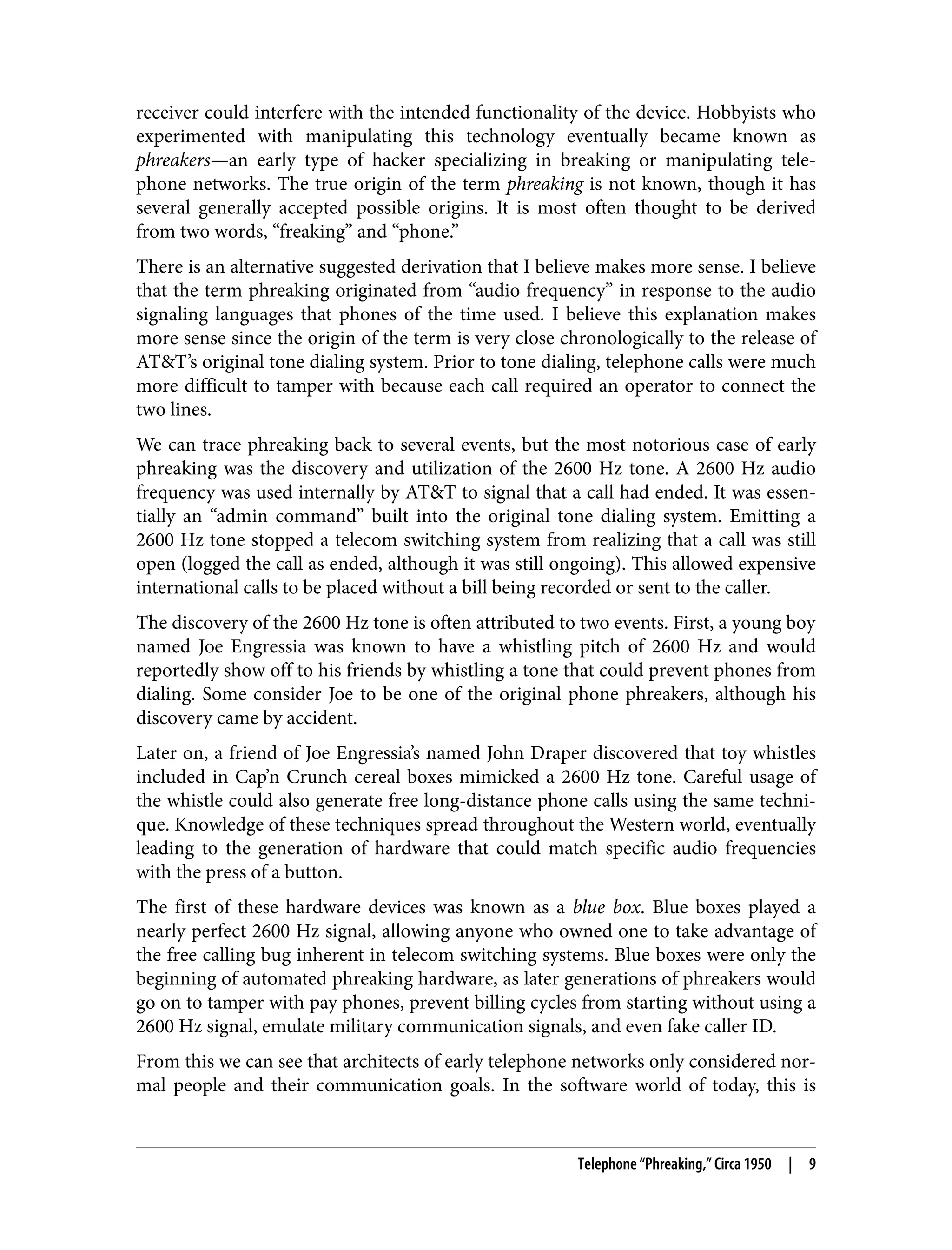 receiver could interfere with the intended functionality of the device. Hobbyists who experimented with manipulating this technology eventually became known as phreakers—an early type of hacker specializing in breaking or manipulating tele‐ phone networks. The true origin of the term phreaking is not known, though it has several generally accepted possible origins. It is most often thought to be derived from two words, “freaking” and “phone.” There is an alternative suggested derivation that I believe makes more sense. I believe that the term phreaking originated from “audio frequency” in response to the audio signaling languages that phones of the time used. I believe this explanation makes more sense since the origin of the term is very close chronologically to the release of AT&T’s original tone dialing system. Prior to tone dialing, telephone calls were much more difficult to tamper with because each call required an operator to connect the two lines. We can trace phreaking back to several events, but the most notorious case of early phreaking was the discovery and utilization of the 2600 Hz tone. A 2600 Hz audio frequency was used internally by AT&T to signal that a call had ended. It was essen‐ tially an “admin command” built into the original tone dialing system. Emitting a 2600 Hz tone stopped a telecom switching system from realizing that a call was still open (logged the call as ended, although it was still ongoing). This allowed expensive international calls to be placed without a bill being recorded or sent to the caller. The discovery of the 2600 Hz tone is often attributed to two events. First, a young boy named Joe Engressia was known to have a whistling pitch of 2600 Hz and would reportedly show off to his friends by whistling a tone that could prevent phones from dialing. Some consider Joe to be one of the original phone phreakers, although his discovery came by accident. Later on, a friend of Joe Engressia’s named John Draper discovered that toy whistles included in Cap’n Crunch cereal boxes mimicked a 2600 Hz tone. Careful usage of the whistle could also generate free long-distance phone calls using the same techni‐ que. Knowledge of these techniques spread throughout the Western world, eventually leading to the generation of hardware that could match specific audio frequencies with the press of a button. The first of these hardware devices was known as a blue box. Blue boxes played a nearly perfect 2600 Hz signal, allowing anyone who owned one to take advantage of the free calling bug inherent in telecom switching systems. Blue boxes were only the beginning of automated phreaking hardware, as later generations of phreakers would go on to tamper with pay phones, prevent billing cycles from starting without using a 2600 Hz signal, emulate military communication signals, and even fake caller ID. From this we can see that architects of early telephone networks only considered nor‐ mal people and their communication goals. In the software world of today, this is Telephone “Phreaking,” Circa 1950 | 9 