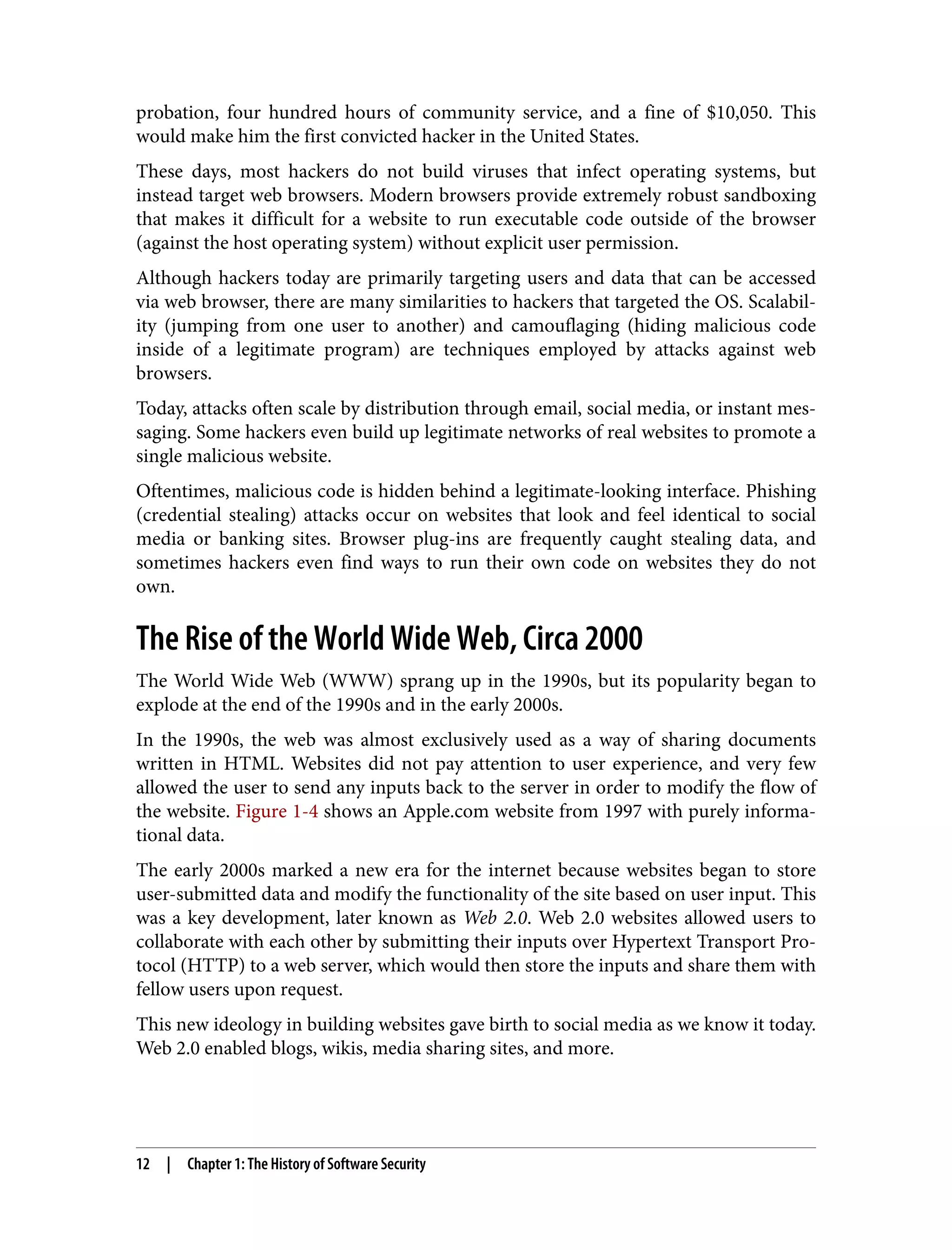 probation, four hundred hours of community service, and a fine of $10,050. This would make him the first convicted hacker in the United States. These days, most hackers do not build viruses that infect operating systems, but instead target web browsers. Modern browsers provide extremely robust sandboxing that makes it difficult for a website to run executable code outside of the browser (against the host operating system) without explicit user permission. Although hackers today are primarily targeting users and data that can be accessed via web browser, there are many similarities to hackers that targeted the OS. Scalabil‐ ity (jumping from one user to another) and camouflaging (hiding malicious code inside of a legitimate program) are techniques employed by attacks against web browsers. Today, attacks often scale by distribution through email, social media, or instant mes‐ saging. Some hackers even build up legitimate networks of real websites to promote a single malicious website. Oftentimes, malicious code is hidden behind a legitimate-looking interface. Phishing (credential stealing) attacks occur on websites that look and feel identical to social media or banking sites. Browser plug-ins are frequently caught stealing data, and sometimes hackers even find ways to run their own code on websites they do not own. The Rise of the World Wide Web, Circa 2000 The World Wide Web (WWW) sprang up in the 1990s, but its popularity began to explode at the end of the 1990s and in the early 2000s. In the 1990s, the web was almost exclusively used as a way of sharing documents written in HTML. Websites did not pay attention to user experience, and very few allowed the user to send any inputs back to the server in order to modify the flow of the website. Figure 1-4 shows an Apple.com website from 1997 with purely informa‐ tional data. The early 2000s marked a new era for the internet because websites began to store user-submitted data and modify the functionality of the site based on user input. This was a key development, later known as Web 2.0. Web 2.0 websites allowed users to collaborate with each other by submitting their inputs over Hypertext Transport Pro‐ tocol (HTTP) to a web server, which would then store the inputs and share them with fellow users upon request. This new ideology in building websites gave birth to social media as we know it today. Web 2.0 enabled blogs, wikis, media sharing sites, and more. 12 | Chapter 1: The History of Software Security 