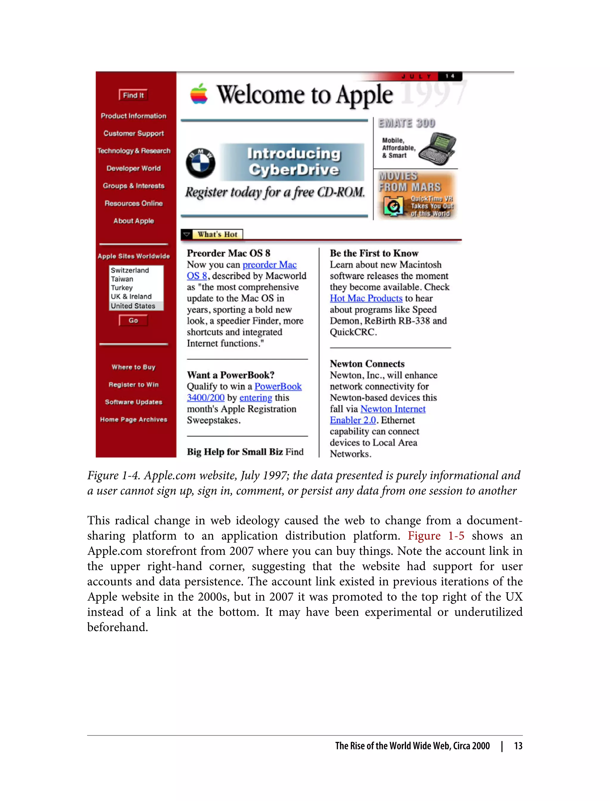 Figure 1-4. Apple.com website, July 1997; the data presented is purely informational and a user cannot sign up, sign in, comment, or persist any data from one session to another This radical change in web ideology caused the web to change from a document- sharing platform to an application distribution platform. Figure 1-5 shows an Apple.com storefront from 2007 where you can buy things. Note the account link in the upper right-hand corner, suggesting that the website had support for user accounts and data persistence. The account link existed in previous iterations of the Apple website in the 2000s, but in 2007 it was promoted to the top right of the UX instead of a link at the bottom. It may have been experimental or underutilized beforehand. The Rise of the World Wide Web, Circa 2000 | 13 