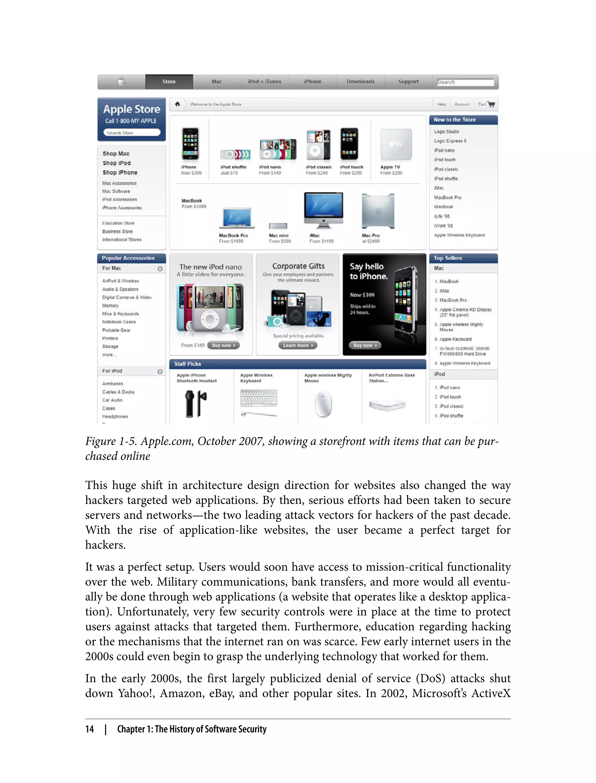 Figure 1-5. Apple.com, October 2007, showing a storefront with items that can be pur‐ chased online This huge shift in architecture design direction for websites also changed the way hackers targeted web applications. By then, serious efforts had been taken to secure servers and networks—the two leading attack vectors for hackers of the past decade. With the rise of application-like websites, the user became a perfect target for hackers. It was a perfect setup. Users would soon have access to mission-critical functionality over the web. Military communications, bank transfers, and more would all eventu‐ ally be done through web applications (a website that operates like a desktop applica‐ tion). Unfortunately, very few security controls were in place at the time to protect users against attacks that targeted them. Furthermore, education regarding hacking or the mechanisms that the internet ran on was scarce. Few early internet users in the 2000s could even begin to grasp the underlying technology that worked for them. In the early 2000s, the first largely publicized denial of service (DoS) attacks shut down Yahoo!, Amazon, eBay, and other popular sites. In 2002, Microsoft’s ActiveX 14 | Chapter 1: The History of Software Security 