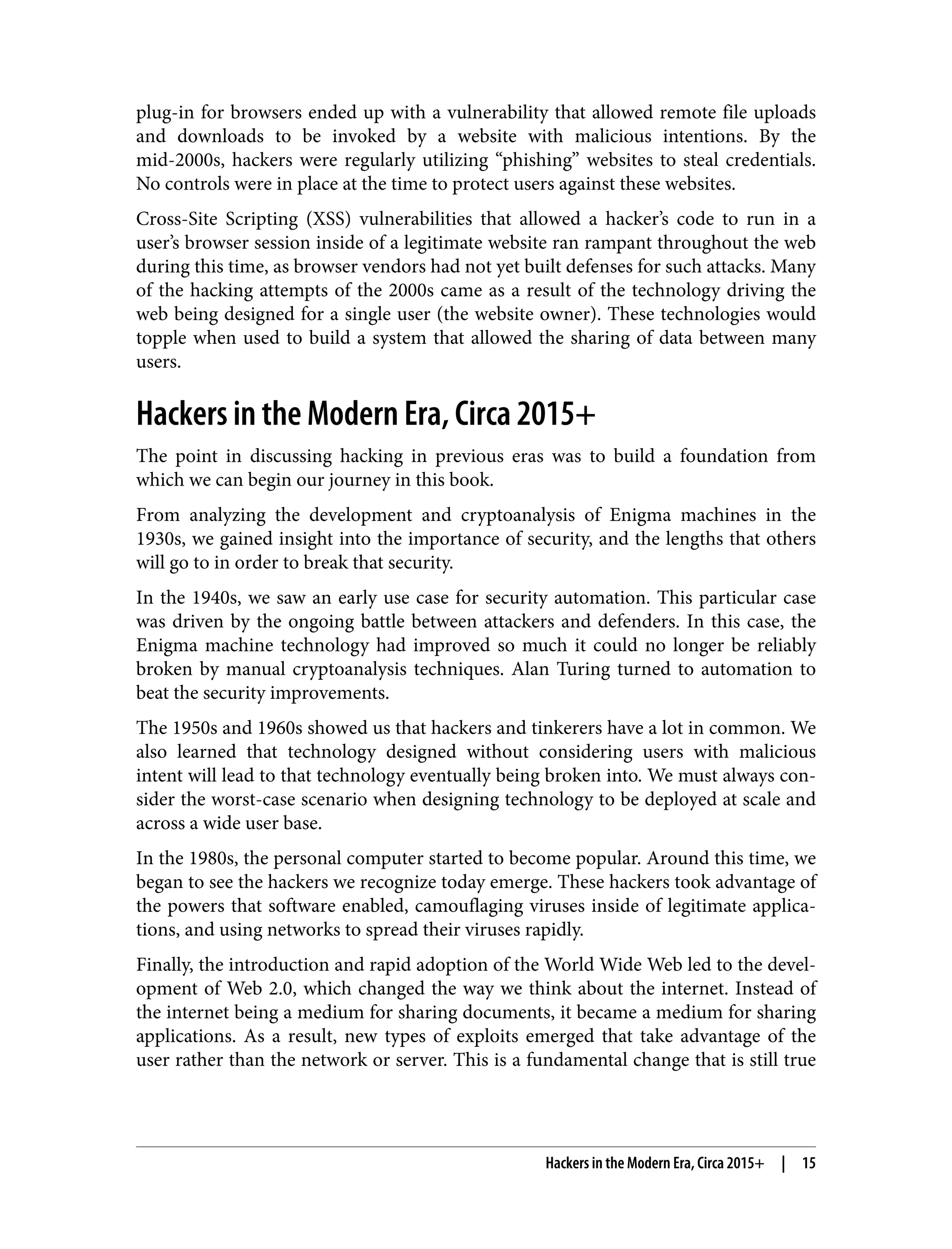 plug-in for browsers ended up with a vulnerability that allowed remote file uploads and downloads to be invoked by a website with malicious intentions. By the mid-2000s, hackers were regularly utilizing “phishing” websites to steal credentials. No controls were in place at the time to protect users against these websites. Cross-Site Scripting (XSS) vulnerabilities that allowed a hacker’s code to run in a user’s browser session inside of a legitimate website ran rampant throughout the web during this time, as browser vendors had not yet built defenses for such attacks. Many of the hacking attempts of the 2000s came as a result of the technology driving the web being designed for a single user (the website owner). These technologies would topple when used to build a system that allowed the sharing of data between many users. Hackers in the Modern Era, Circa 2015+ The point in discussing hacking in previous eras was to build a foundation from which we can begin our journey in this book. From analyzing the development and cryptoanalysis of Enigma machines in the 1930s, we gained insight into the importance of security, and the lengths that others will go to in order to break that security. In the 1940s, we saw an early use case for security automation. This particular case was driven by the ongoing battle between attackers and defenders. In this case, the Enigma machine technology had improved so much it could no longer be reliably broken by manual cryptoanalysis techniques. Alan Turing turned to automation to beat the security improvements. The 1950s and 1960s showed us that hackers and tinkerers have a lot in common. We also learned that technology designed without considering users with malicious intent will lead to that technology eventually being broken into. We must always con‐ sider the worst-case scenario when designing technology to be deployed at scale and across a wide user base. In the 1980s, the personal computer started to become popular. Around this time, we began to see the hackers we recognize today emerge. These hackers took advantage of the powers that software enabled, camouflaging viruses inside of legitimate applica‐ tions, and using networks to spread their viruses rapidly. Finally, the introduction and rapid adoption of the World Wide Web led to the devel‐ opment of Web 2.0, which changed the way we think about the internet. Instead of the internet being a medium for sharing documents, it became a medium for sharing applications. As a result, new types of exploits emerged that take advantage of the user rather than the network or server. This is a fundamental change that is still true Hackers in the Modern Era, Circa 2015+ | 15 