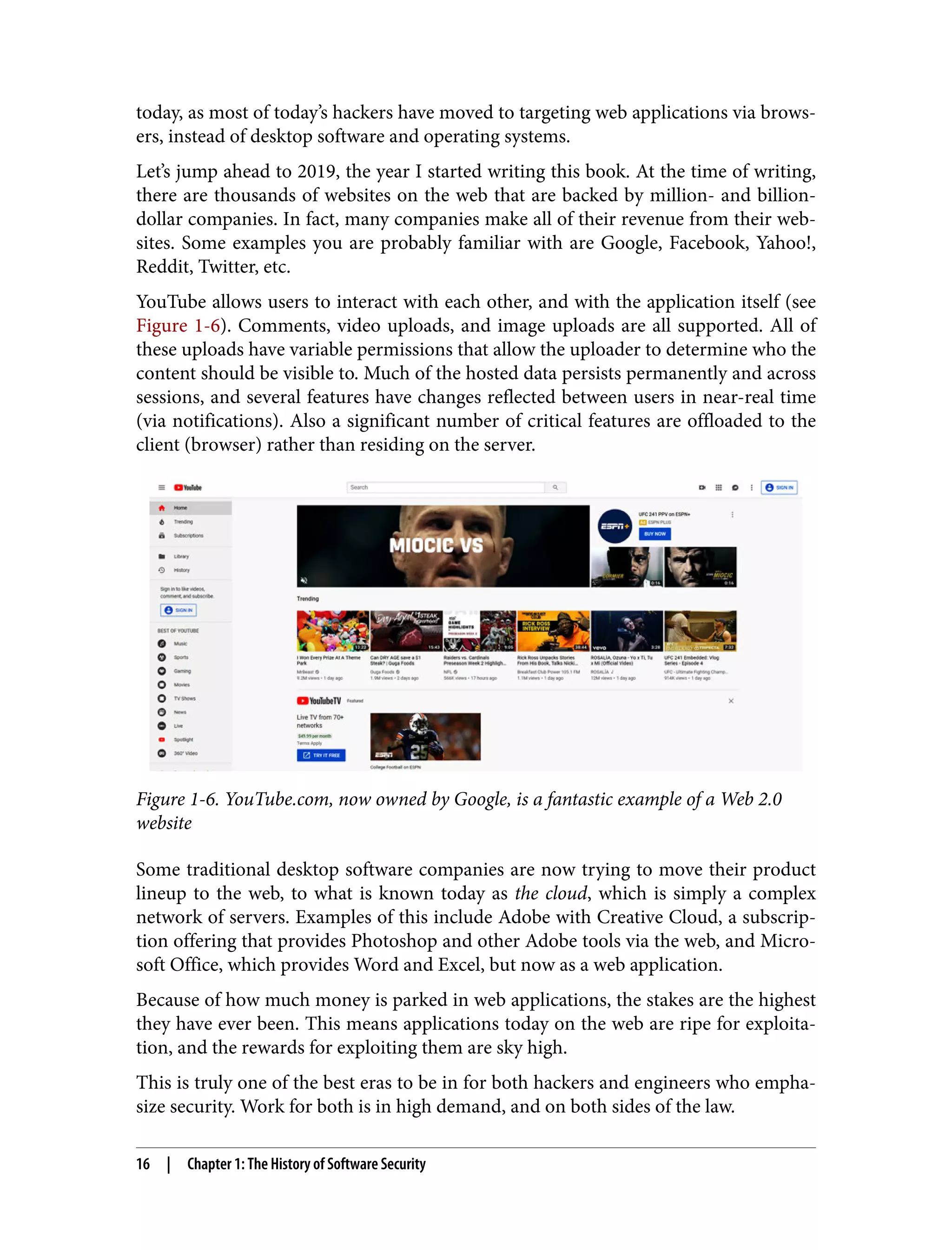 today, as most of today’s hackers have moved to targeting web applications via brows‐ ers, instead of desktop software and operating systems. Let’s jump ahead to 2019, the year I started writing this book. At the time of writing, there are thousands of websites on the web that are backed by million- and billion- dollar companies. In fact, many companies make all of their revenue from their web‐ sites. Some examples you are probably familiar with are Google, Facebook, Yahoo!, Reddit, Twitter, etc. YouTube allows users to interact with each other, and with the application itself (see Figure 1-6). Comments, video uploads, and image uploads are all supported. All of these uploads have variable permissions that allow the uploader to determine who the content should be visible to. Much of the hosted data persists permanently and across sessions, and several features have changes reflected between users in near-real time (via notifications). Also a significant number of critical features are offloaded to the client (browser) rather than residing on the server. Figure 1-6. YouTube.com, now owned by Google, is a fantastic example of a Web 2.0 website Some traditional desktop software companies are now trying to move their product lineup to the web, to what is known today as the cloud, which is simply a complex network of servers. Examples of this include Adobe with Creative Cloud, a subscrip‐ tion offering that provides Photoshop and other Adobe tools via the web, and Micro‐ soft Office, which provides Word and Excel, but now as a web application. Because of how much money is parked in web applications, the stakes are the highest they have ever been. This means applications today on the web are ripe for exploita‐ tion, and the rewards for exploiting them are sky high. This is truly one of the best eras to be in for both hackers and engineers who empha‐ size security. Work for both is in high demand, and on both sides of the law. 16 | Chapter 1: The History of Software Security 