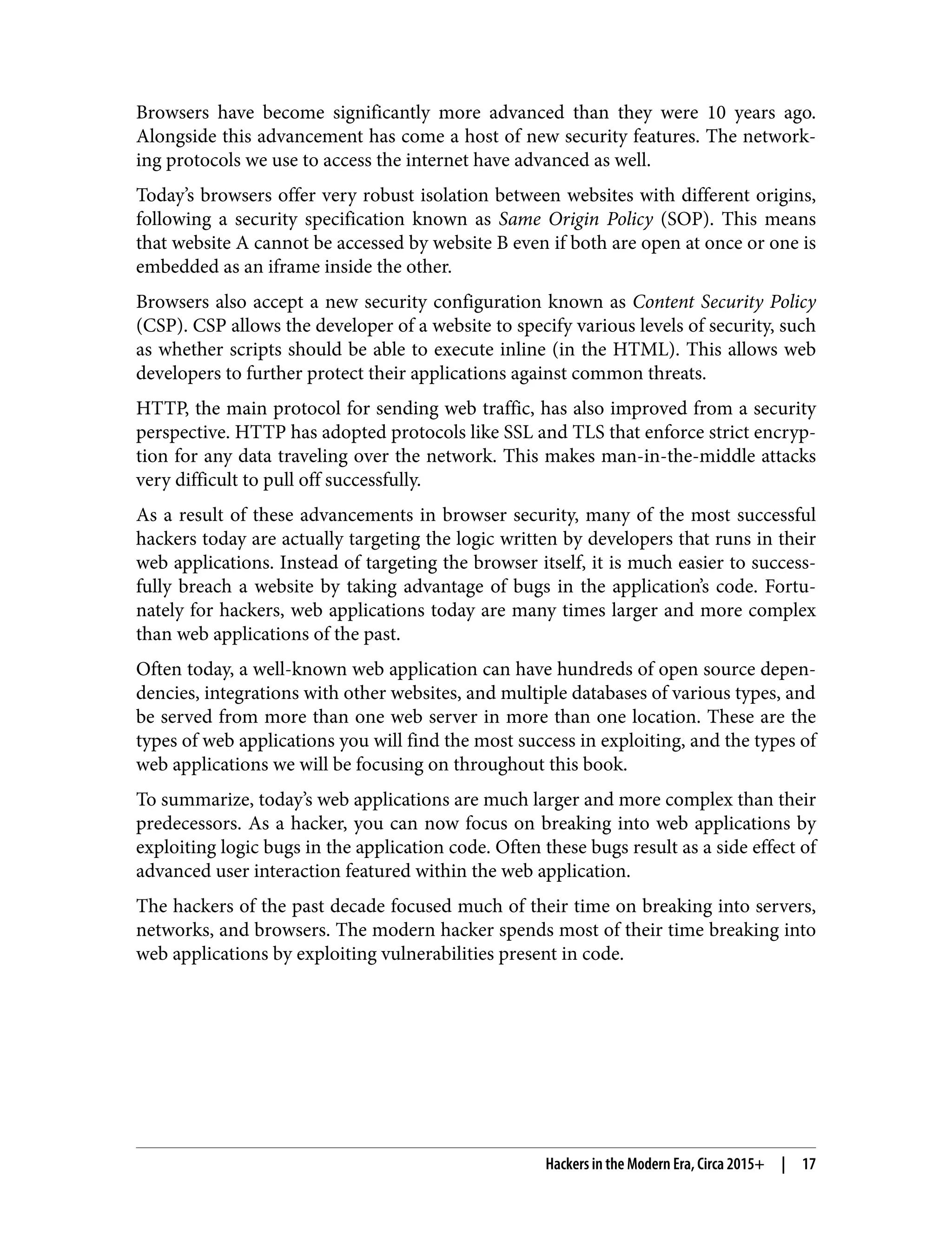 Browsers have become significantly more advanced than they were 10 years ago. Alongside this advancement has come a host of new security features. The network‐ ing protocols we use to access the internet have advanced as well. Today’s browsers offer very robust isolation between websites with different origins, following a security specification known as Same Origin Policy (SOP). This means that website A cannot be accessed by website B even if both are open at once or one is embedded as an iframe inside the other. Browsers also accept a new security configuration known as Content Security Policy (CSP). CSP allows the developer of a website to specify various levels of security, such as whether scripts should be able to execute inline (in the HTML). This allows web developers to further protect their applications against common threats. HTTP, the main protocol for sending web traffic, has also improved from a security perspective. HTTP has adopted protocols like SSL and TLS that enforce strict encryp‐ tion for any data traveling over the network. This makes man-in-the-middle attacks very difficult to pull off successfully. As a result of these advancements in browser security, many of the most successful hackers today are actually targeting the logic written by developers that runs in their web applications. Instead of targeting the browser itself, it is much easier to success‐ fully breach a website by taking advantage of bugs in the application’s code. Fortu‐ nately for hackers, web applications today are many times larger and more complex than web applications of the past. Often today, a well-known web application can have hundreds of open source depen‐ dencies, integrations with other websites, and multiple databases of various types, and be served from more than one web server in more than one location. These are the types of web applications you will find the most success in exploiting, and the types of web applications we will be focusing on throughout this book. To summarize, today’s web applications are much larger and more complex than their predecessors. As a hacker, you can now focus on breaking into web applications by exploiting logic bugs in the application code. Often these bugs result as a side effect of advanced user interaction featured within the web application. The hackers of the past decade focused much of their time on breaking into servers, networks, and browsers. The modern hacker spends most of their time breaking into web applications by exploiting vulnerabilities present in code. Hackers in the Modern Era, Circa 2015+ | 17 