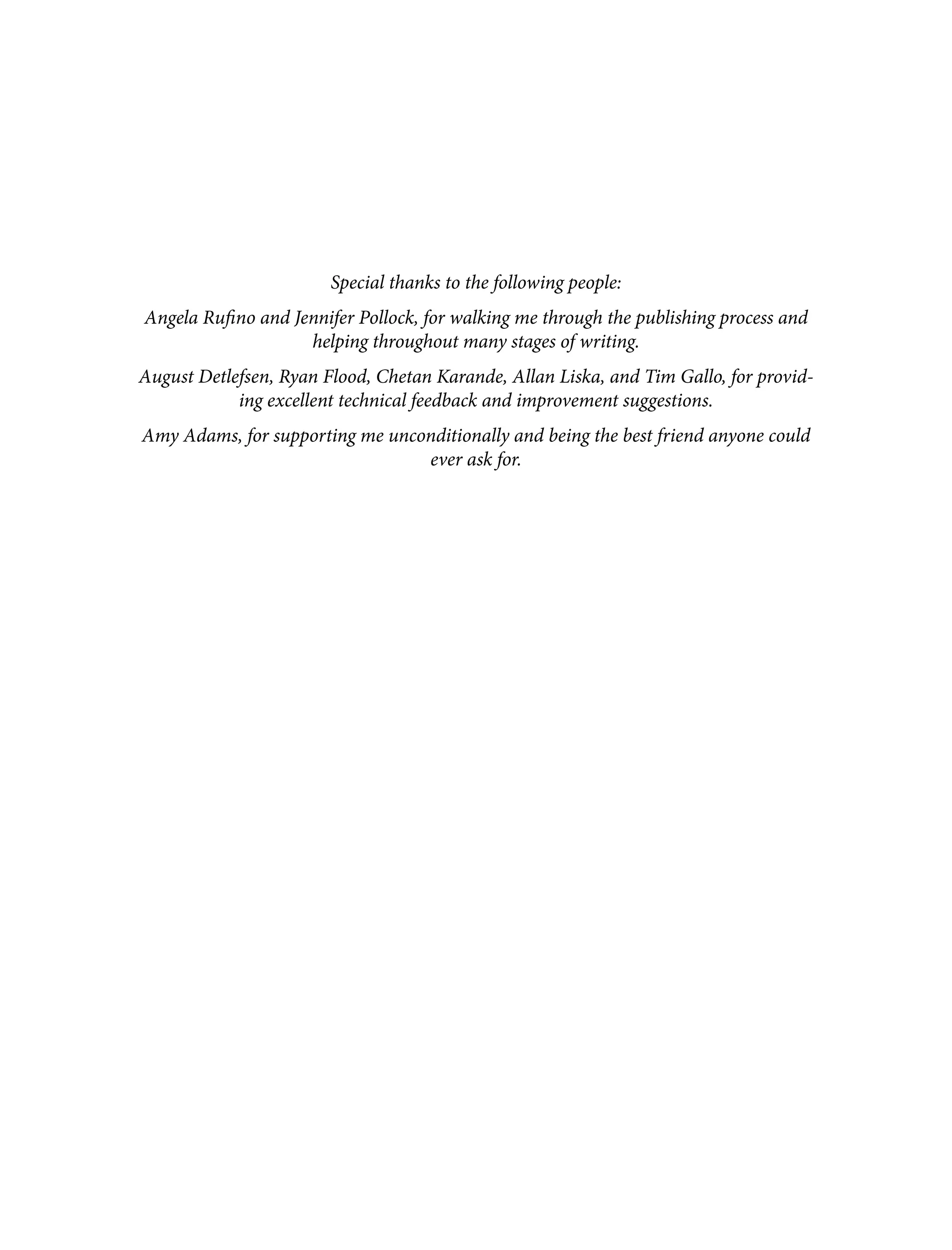 Special thanks to the following people: Angela Rufino and Jennifer Pollock, for walking me through the publishing process and helping throughout many stages of writing. August Detlefsen, Ryan Flood, Chetan Karande, Allan Liska, and Tim Gallo, for provid‐ ing excellent technical feedback and improvement suggestions. Amy Adams, for supporting me unconditionally and being the best friend anyone could ever ask for. 