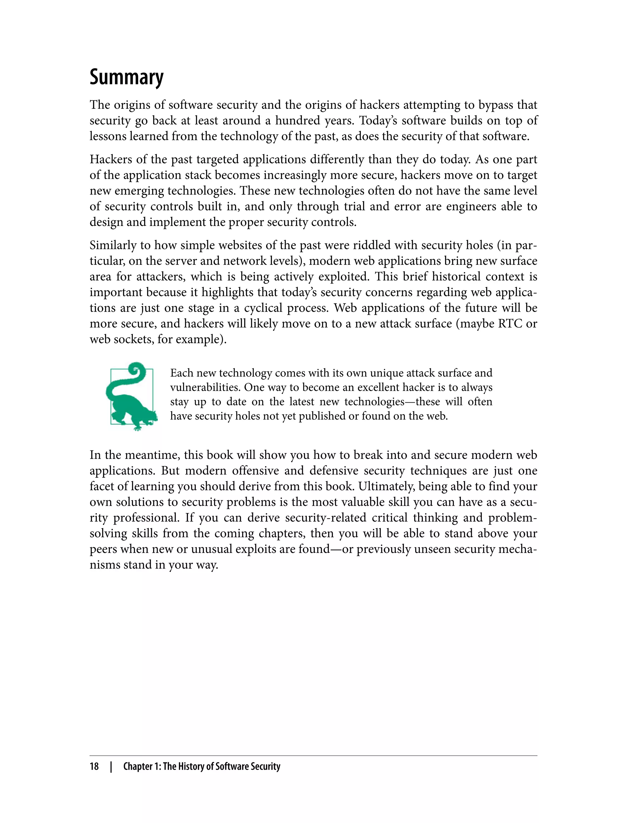 Summary The origins of software security and the origins of hackers attempting to bypass that security go back at least around a hundred years. Today’s software builds on top of lessons learned from the technology of the past, as does the security of that software. Hackers of the past targeted applications differently than they do today. As one part of the application stack becomes increasingly more secure, hackers move on to target new emerging technologies. These new technologies often do not have the same level of security controls built in, and only through trial and error are engineers able to design and implement the proper security controls. Similarly to how simple websites of the past were riddled with security holes (in par‐ ticular, on the server and network levels), modern web applications bring new surface area for attackers, which is being actively exploited. This brief historical context is important because it highlights that today’s security concerns regarding web applica‐ tions are just one stage in a cyclical process. Web applications of the future will be more secure, and hackers will likely move on to a new attack surface (maybe RTC or web sockets, for example). Each new technology comes with its own unique attack surface and vulnerabilities. One way to become an excellent hacker is to always stay up to date on the latest new technologies—these will often have security holes not yet published or found on the web. In the meantime, this book will show you how to break into and secure modern web applications. But modern offensive and defensive security techniques are just one facet of learning you should derive from this book. Ultimately, being able to find your own solutions to security problems is the most valuable skill you can have as a secu‐ rity professional. If you can derive security-related critical thinking and problem- solving skills from the coming chapters, then you will be able to stand above your peers when new or unusual exploits are found—or previously unseen security mecha‐ nisms stand in your way. 18 | Chapter 1: The History of Software Security 
