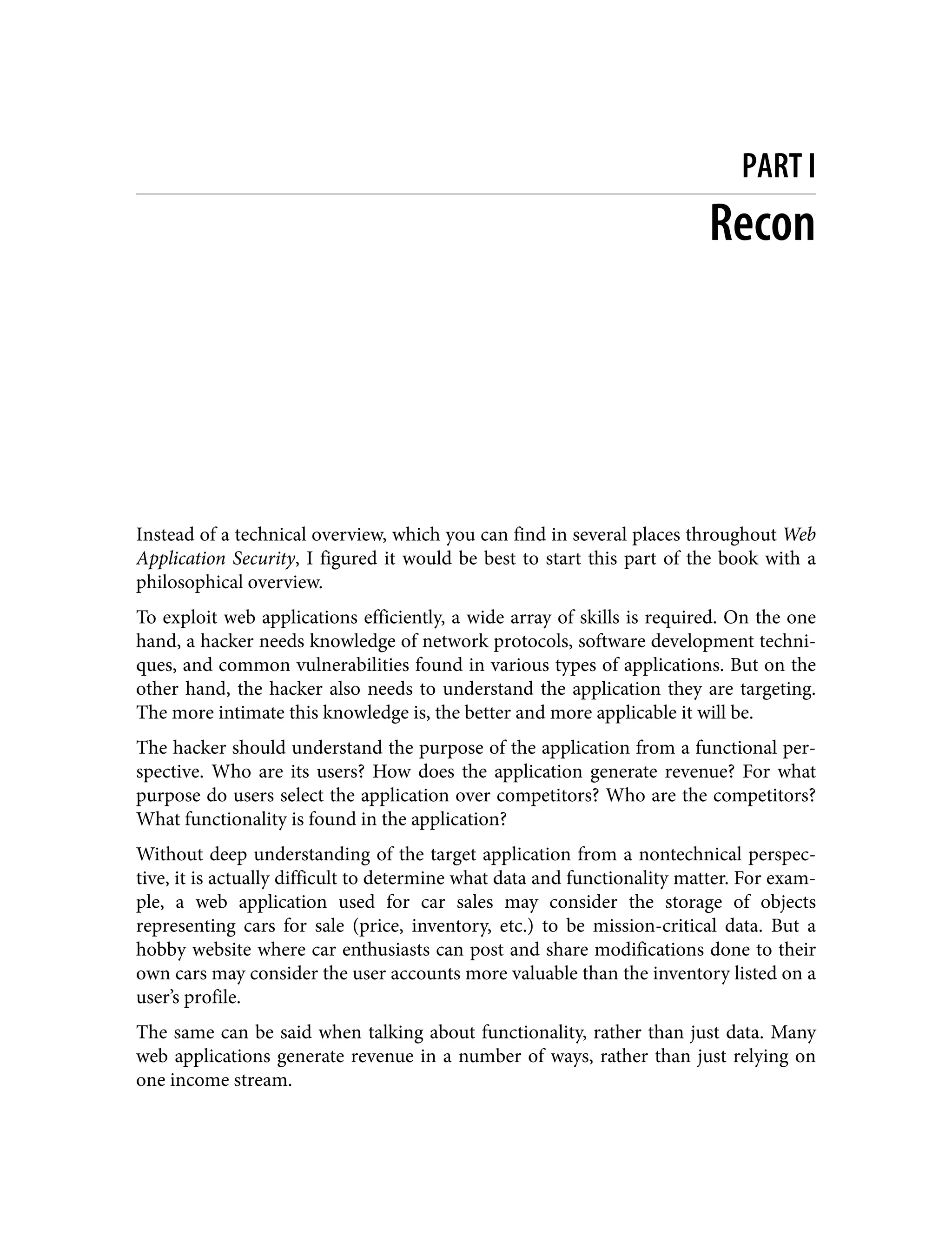PART I Recon Instead of a technical overview, which you can find in several places throughout Web Application Security, I figured it would be best to start this part of the book with a philosophical overview. To exploit web applications efficiently, a wide array of skills is required. On the one hand, a hacker needs knowledge of network protocols, software development techni‐ ques, and common vulnerabilities found in various types of applications. But on the other hand, the hacker also needs to understand the application they are targeting. The more intimate this knowledge is, the better and more applicable it will be. The hacker should understand the purpose of the application from a functional per‐ spective. Who are its users? How does the application generate revenue? For what purpose do users select the application over competitors? Who are the competitors? What functionality is found in the application? Without deep understanding of the target application from a nontechnical perspec‐ tive, it is actually difficult to determine what data and functionality matter. For exam‐ ple, a web application used for car sales may consider the storage of objects representing cars for sale (price, inventory, etc.) to be mission-critical data. But a hobby website where car enthusiasts can post and share modifications done to their own cars may consider the user accounts more valuable than the inventory listed on a user’s profile. The same can be said when talking about functionality, rather than just data. Many web applications generate revenue in a number of ways, rather than just relying on one income stream. 