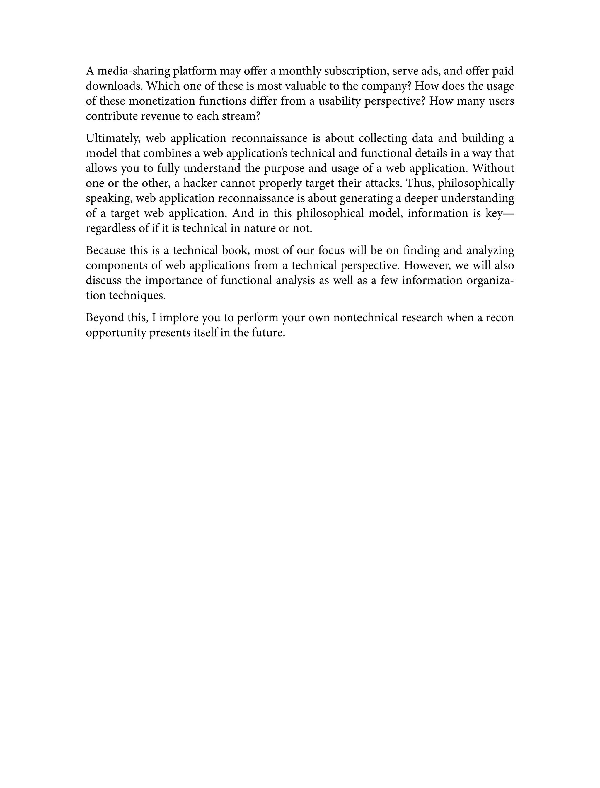 A media-sharing platform may offer a monthly subscription, serve ads, and offer paid downloads. Which one of these is most valuable to the company? How does the usage of these monetization functions differ from a usability perspective? How many users contribute revenue to each stream? Ultimately, web application reconnaissance is about collecting data and building a model that combines a web application’s technical and functional details in a way that allows you to fully understand the purpose and usage of a web application. Without one or the other, a hacker cannot properly target their attacks. Thus, philosophically speaking, web application reconnaissance is about generating a deeper understanding of a target web application. And in this philosophical model, information is key— regardless of if it is technical in nature or not. Because this is a technical book, most of our focus will be on finding and analyzing components of web applications from a technical perspective. However, we will also discuss the importance of functional analysis as well as a few information organiza‐ tion techniques. Beyond this, I implore you to perform your own nontechnical research when a recon opportunity presents itself in the future. 
