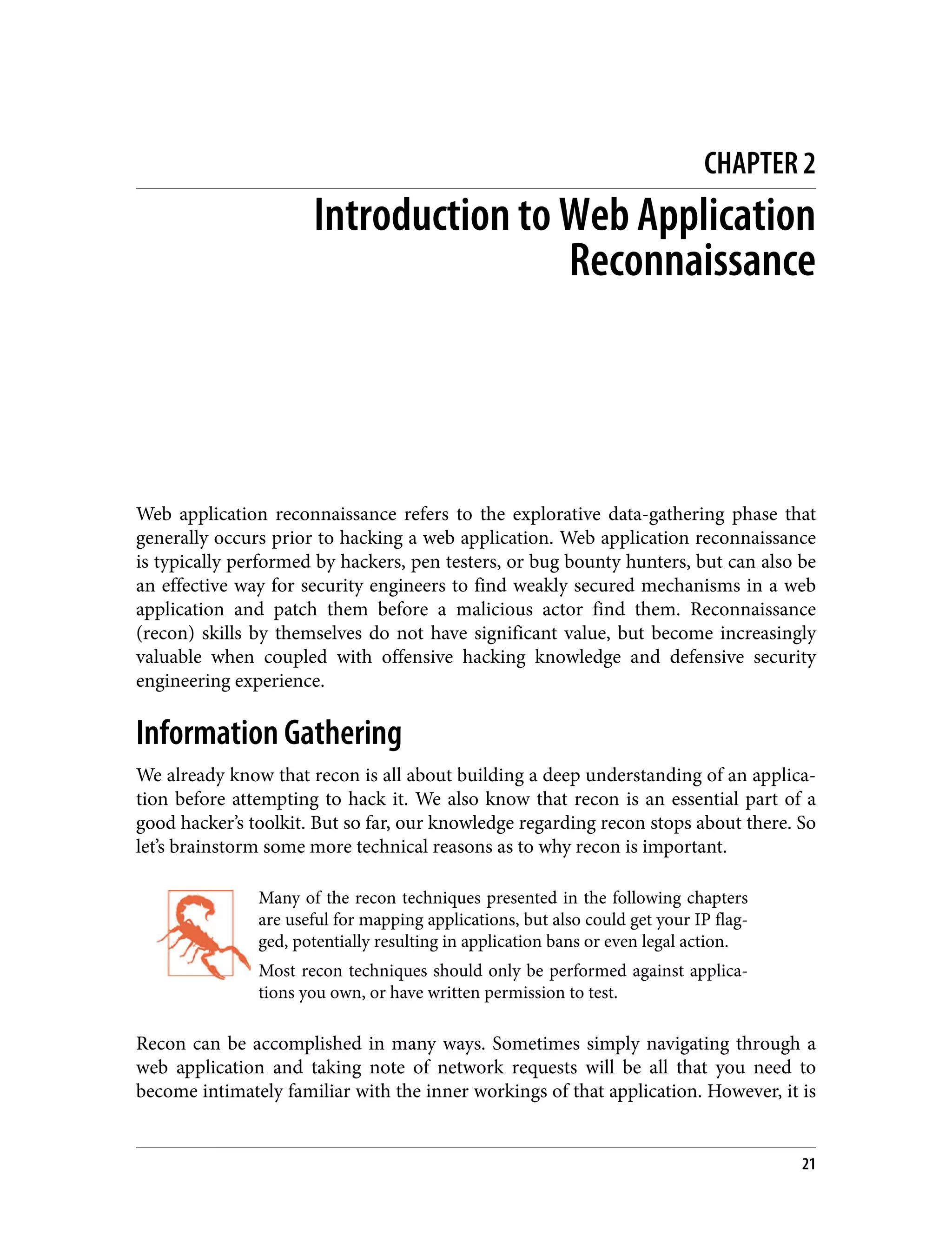 CHAPTER 2 Introduction to Web Application Reconnaissance Web application reconnaissance refers to the explorative data-gathering phase that generally occurs prior to hacking a web application. Web application reconnaissance is typically performed by hackers, pen testers, or bug bounty hunters, but can also be an effective way for security engineers to find weakly secured mechanisms in a web application and patch them before a malicious actor find them. Reconnaissance (recon) skills by themselves do not have significant value, but become increasingly valuable when coupled with offensive hacking knowledge and defensive security engineering experience. Information Gathering We already know that recon is all about building a deep understanding of an applica‐ tion before attempting to hack it. We also know that recon is an essential part of a good hacker’s toolkit. But so far, our knowledge regarding recon stops about there. So let’s brainstorm some more technical reasons as to why recon is important. Many of the recon techniques presented in the following chapters are useful for mapping applications, but also could get your IP flag‐ ged, potentially resulting in application bans or even legal action. Most recon techniques should only be performed against applica‐ tions you own, or have written permission to test. Recon can be accomplished in many ways. Sometimes simply navigating through a web application and taking note of network requests will be all that you need to become intimately familiar with the inner workings of that application. However, it is 21 