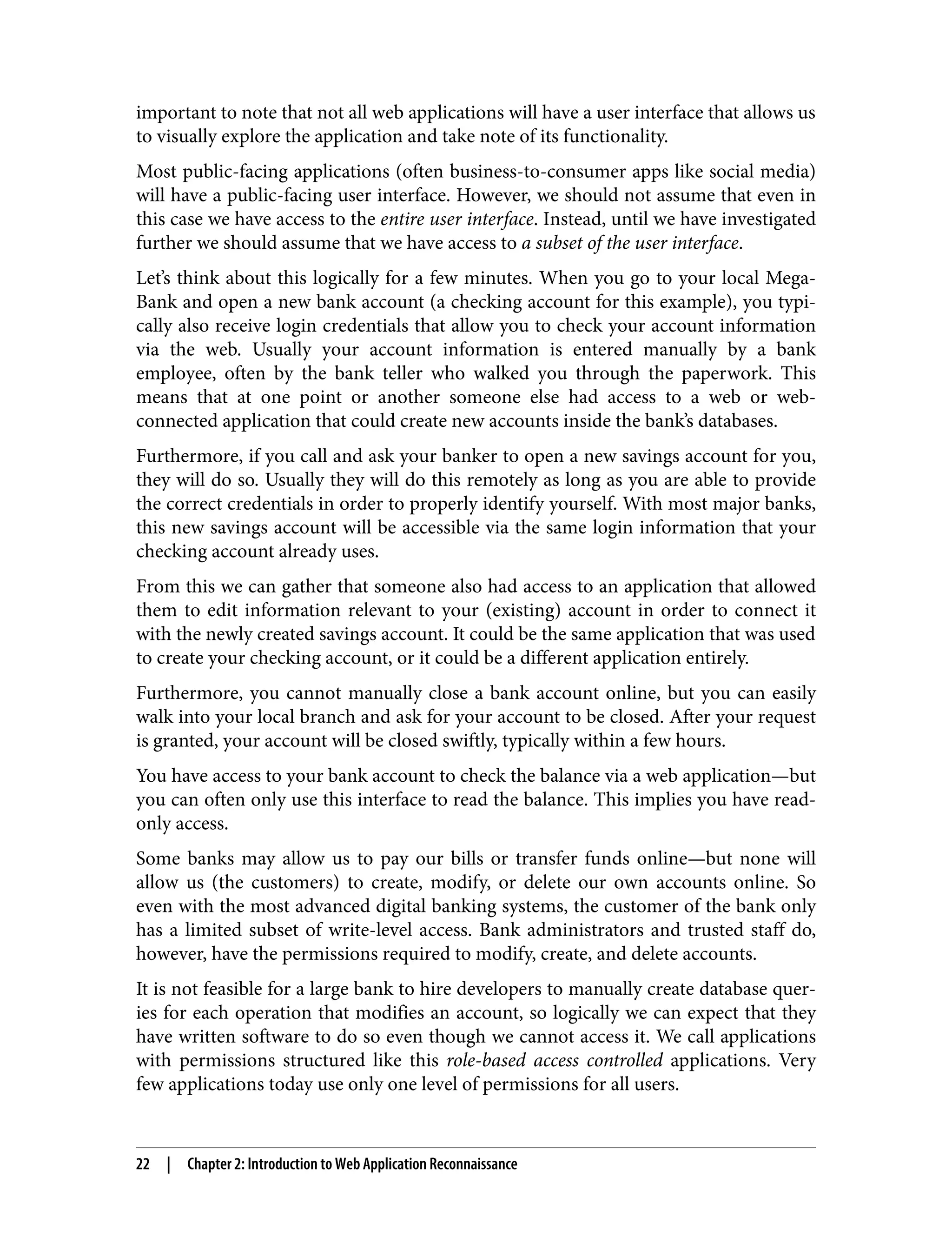 important to note that not all web applications will have a user interface that allows us to visually explore the application and take note of its functionality. Most public-facing applications (often business-to-consumer apps like social media) will have a public-facing user interface. However, we should not assume that even in this case we have access to the entire user interface. Instead, until we have investigated further we should assume that we have access to a subset of the user interface. Let’s think about this logically for a few minutes. When you go to your local Mega‐ Bank and open a new bank account (a checking account for this example), you typi‐ cally also receive login credentials that allow you to check your account information via the web. Usually your account information is entered manually by a bank employee, often by the bank teller who walked you through the paperwork. This means that at one point or another someone else had access to a web or web- connected application that could create new accounts inside the bank’s databases. Furthermore, if you call and ask your banker to open a new savings account for you, they will do so. Usually they will do this remotely as long as you are able to provide the correct credentials in order to properly identify yourself. With most major banks, this new savings account will be accessible via the same login information that your checking account already uses. From this we can gather that someone also had access to an application that allowed them to edit information relevant to your (existing) account in order to connect it with the newly created savings account. It could be the same application that was used to create your checking account, or it could be a different application entirely. Furthermore, you cannot manually close a bank account online, but you can easily walk into your local branch and ask for your account to be closed. After your request is granted, your account will be closed swiftly, typically within a few hours. You have access to your bank account to check the balance via a web application—but you can often only use this interface to read the balance. This implies you have read- only access. Some banks may allow us to pay our bills or transfer funds online—but none will allow us (the customers) to create, modify, or delete our own accounts online. So even with the most advanced digital banking systems, the customer of the bank only has a limited subset of write-level access. Bank administrators and trusted staff do, however, have the permissions required to modify, create, and delete accounts. It is not feasible for a large bank to hire developers to manually create database quer‐ ies for each operation that modifies an account, so logically we can expect that they have written software to do so even though we cannot access it. We call applications with permissions structured like this role-based access controlled applications. Very few applications today use only one level of permissions for all users. 22 | Chapter 2: Introduction to Web Application Reconnaissance 