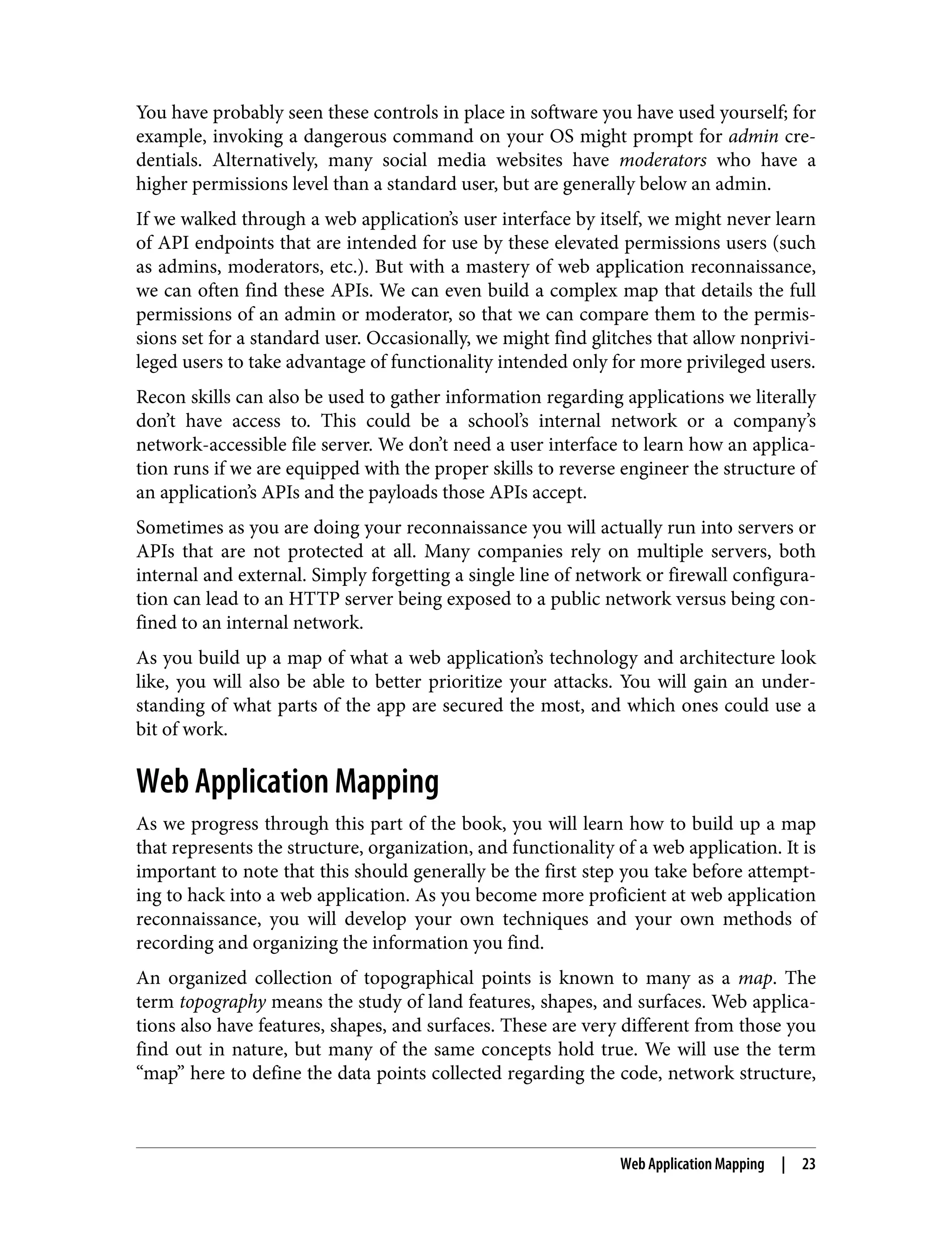 You have probably seen these controls in place in software you have used yourself; for example, invoking a dangerous command on your OS might prompt for admin cre‐ dentials. Alternatively, many social media websites have moderators who have a higher permissions level than a standard user, but are generally below an admin. If we walked through a web application’s user interface by itself, we might never learn of API endpoints that are intended for use by these elevated permissions users (such as admins, moderators, etc.). But with a mastery of web application reconnaissance, we can often find these APIs. We can even build a complex map that details the full permissions of an admin or moderator, so that we can compare them to the permis‐ sions set for a standard user. Occasionally, we might find glitches that allow nonprivi‐ leged users to take advantage of functionality intended only for more privileged users. Recon skills can also be used to gather information regarding applications we literally don’t have access to. This could be a school’s internal network or a company’s network-accessible file server. We don’t need a user interface to learn how an applica‐ tion runs if we are equipped with the proper skills to reverse engineer the structure of an application’s APIs and the payloads those APIs accept. Sometimes as you are doing your reconnaissance you will actually run into servers or APIs that are not protected at all. Many companies rely on multiple servers, both internal and external. Simply forgetting a single line of network or firewall configura‐ tion can lead to an HTTP server being exposed to a public network versus being con‐ fined to an internal network. As you build up a map of what a web application’s technology and architecture look like, you will also be able to better prioritize your attacks. You will gain an under‐ standing of what parts of the app are secured the most, and which ones could use a bit of work. Web Application Mapping As we progress through this part of the book, you will learn how to build up a map that represents the structure, organization, and functionality of a web application. It is important to note that this should generally be the first step you take before attempt‐ ing to hack into a web application. As you become more proficient at web application reconnaissance, you will develop your own techniques and your own methods of recording and organizing the information you find. An organized collection of topographical points is known to many as a map. The term topography means the study of land features, shapes, and surfaces. Web applica‐ tions also have features, shapes, and surfaces. These are very different from those you find out in nature, but many of the same concepts hold true. We will use the term “map” here to define the data points collected regarding the code, network structure, Web Application Mapping | 23 
