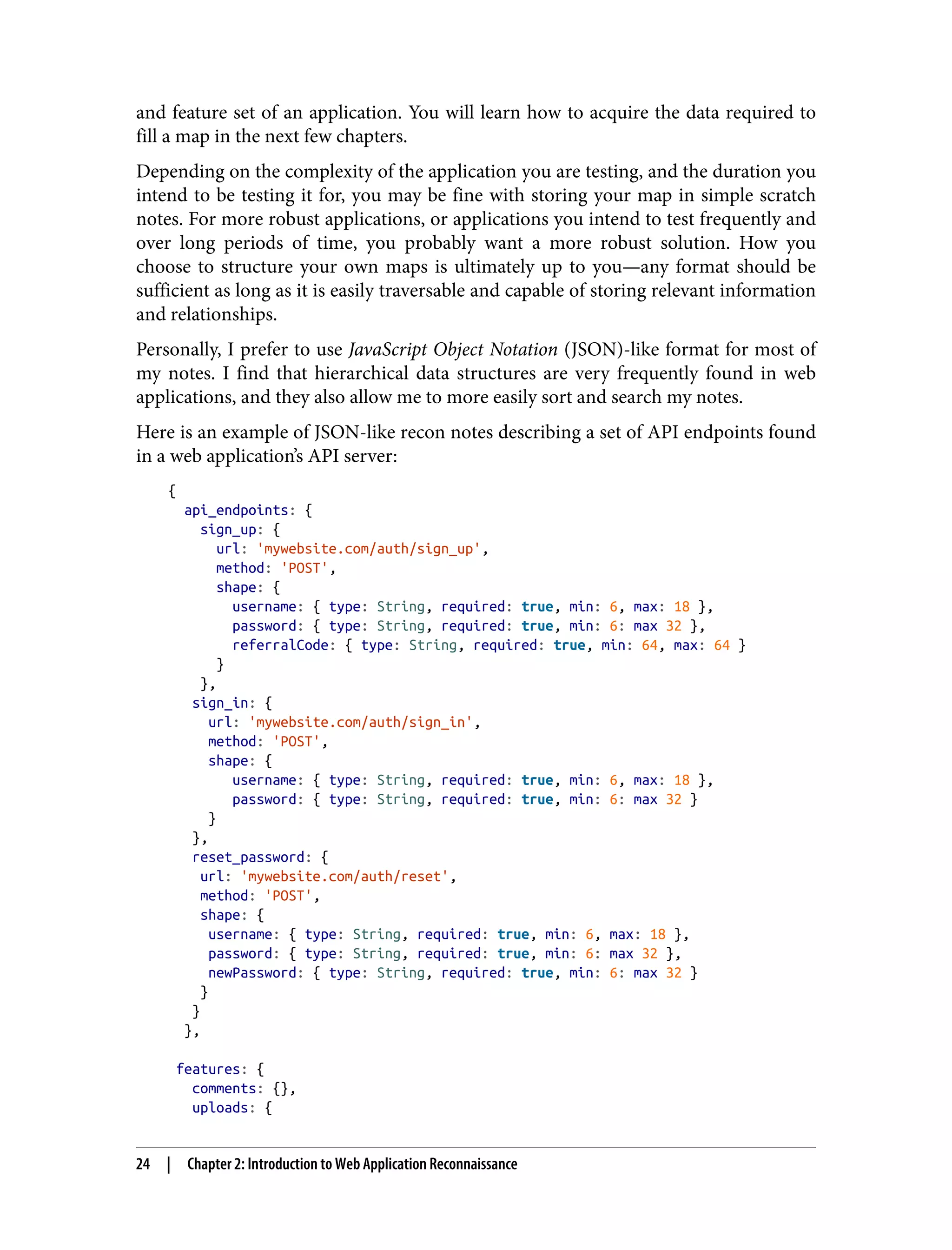 and feature set of an application. You will learn how to acquire the data required to fill a map in the next few chapters. Depending on the complexity of the application you are testing, and the duration you intend to be testing it for, you may be fine with storing your map in simple scratch notes. For more robust applications, or applications you intend to test frequently and over long periods of time, you probably want a more robust solution. How you choose to structure your own maps is ultimately up to you—any format should be sufficient as long as it is easily traversable and capable of storing relevant information and relationships. Personally, I prefer to use JavaScript Object Notation (JSON)-like format for most of my notes. I find that hierarchical data structures are very frequently found in web applications, and they also allow me to more easily sort and search my notes. Here is an example of JSON-like recon notes describing a set of API endpoints found in a web application’s API server: { api_endpoints: { sign_up: { url: 'mywebsite.com/auth/sign_up', method: 'POST', shape: { username: { type: String, required: true, min: 6, max: 18 }, password: { type: String, required: true, min: 6: max 32 }, referralCode: { type: String, required: true, min: 64, max: 64 } } }, sign_in: { url: 'mywebsite.com/auth/sign_in', method: 'POST', shape: { username: { type: String, required: true, min: 6, max: 18 }, password: { type: String, required: true, min: 6: max 32 } } }, reset_password: { url: 'mywebsite.com/auth/reset', method: 'POST', shape: { username: { type: String, required: true, min: 6, max: 18 }, password: { type: String, required: true, min: 6: max 32 }, newPassword: { type: String, required: true, min: 6: max 32 } } } }, features: { comments: {}, uploads: { 24 | Chapter 2: Introduction to Web Application Reconnaissance 