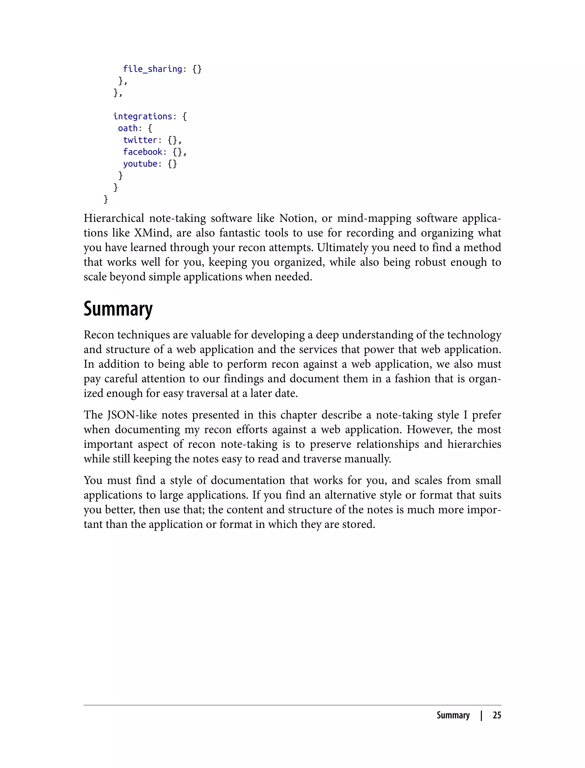 file_sharing: {} }, }, integrations: { oath: { twitter: {}, facebook: {}, youtube: {} } } } Hierarchical note-taking software like Notion, or mind-mapping software applica‐ tions like XMind, are also fantastic tools to use for recording and organizing what you have learned through your recon attempts. Ultimately you need to find a method that works well for you, keeping you organized, while also being robust enough to scale beyond simple applications when needed. Summary Recon techniques are valuable for developing a deep understanding of the technology and structure of a web application and the services that power that web application. In addition to being able to perform recon against a web application, we also must pay careful attention to our findings and document them in a fashion that is organ‐ ized enough for easy traversal at a later date. The JSON-like notes presented in this chapter describe a note-taking style I prefer when documenting my recon efforts against a web application. However, the most important aspect of recon note-taking is to preserve relationships and hierarchies while still keeping the notes easy to read and traverse manually. You must find a style of documentation that works for you, and scales from small applications to large applications. If you find an alternative style or format that suits you better, then use that; the content and structure of the notes is much more impor‐ tant than the application or format in which they are stored. Summary | 25 