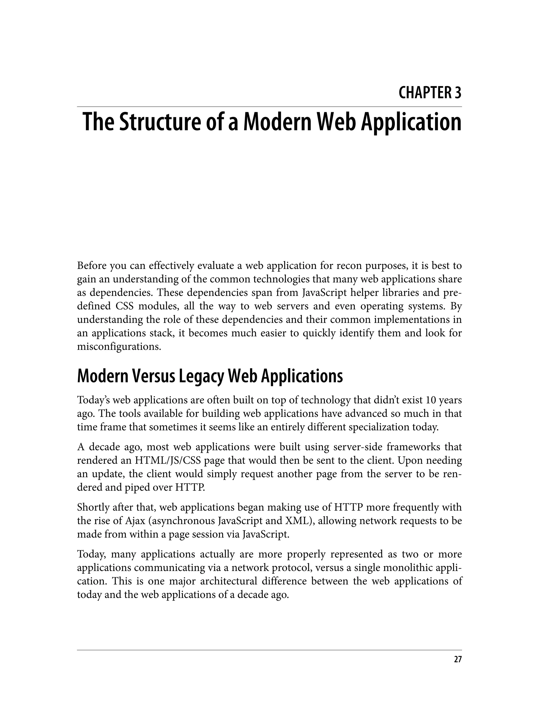 CHAPTER 3 The Structure of a Modern Web Application Before you can effectively evaluate a web application for recon purposes, it is best to gain an understanding of the common technologies that many web applications share as dependencies. These dependencies span from JavaScript helper libraries and pre‐ defined CSS modules, all the way to web servers and even operating systems. By understanding the role of these dependencies and their common implementations in an applications stack, it becomes much easier to quickly identify them and look for misconfigurations. Modern Versus Legacy Web Applications Today’s web applications are often built on top of technology that didn’t exist 10 years ago. The tools available for building web applications have advanced so much in that time frame that sometimes it seems like an entirely different specialization today. A decade ago, most web applications were built using server-side frameworks that rendered an HTML/JS/CSS page that would then be sent to the client. Upon needing an update, the client would simply request another page from the server to be ren‐ dered and piped over HTTP. Shortly after that, web applications began making use of HTTP more frequently with the rise of Ajax (asynchronous JavaScript and XML), allowing network requests to be made from within a page session via JavaScript. Today, many applications actually are more properly represented as two or more applications communicating via a network protocol, versus a single monolithic appli‐ cation. This is one major architectural difference between the web applications of today and the web applications of a decade ago. 27 