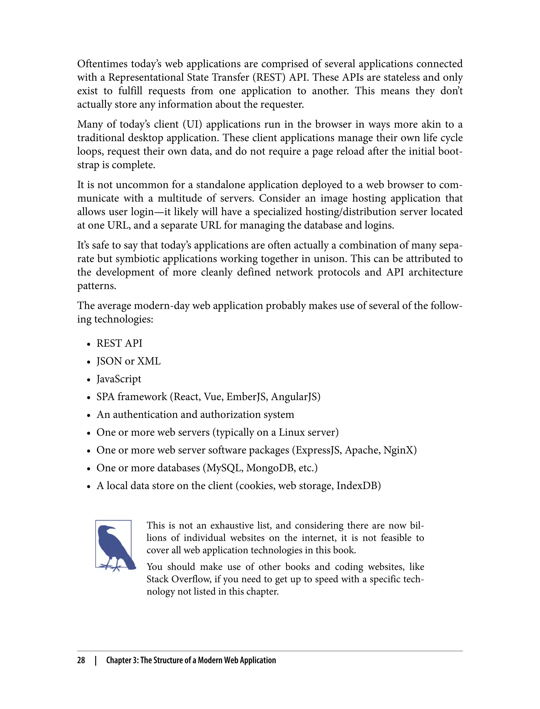 Oftentimes today’s web applications are comprised of several applications connected with a Representational State Transfer (REST) API. These APIs are stateless and only exist to fulfill requests from one application to another. This means they don’t actually store any information about the requester. Many of today’s client (UI) applications run in the browser in ways more akin to a traditional desktop application. These client applications manage their own life cycle loops, request their own data, and do not require a page reload after the initial boot‐ strap is complete. It is not uncommon for a standalone application deployed to a web browser to com‐ municate with a multitude of servers. Consider an image hosting application that allows user login—it likely will have a specialized hosting/distribution server located at one URL, and a separate URL for managing the database and logins. It’s safe to say that today’s applications are often actually a combination of many sepa‐ rate but symbiotic applications working together in unison. This can be attributed to the development of more cleanly defined network protocols and API architecture patterns. The average modern-day web application probably makes use of several of the follow‐ ing technologies: • REST API • JSON or XML • JavaScript • SPA framework (React, Vue, EmberJS, AngularJS) • An authentication and authorization system • One or more web servers (typically on a Linux server) • One or more web server software packages (ExpressJS, Apache, NginX) • One or more databases (MySQL, MongoDB, etc.) • A local data store on the client (cookies, web storage, IndexDB) This is not an exhaustive list, and considering there are now bil‐ lions of individual websites on the internet, it is not feasible to cover all web application technologies in this book. You should make use of other books and coding websites, like Stack Overflow, if you need to get up to speed with a specific tech‐ nology not listed in this chapter. 28 | Chapter 3: The Structure of a Modern Web Application 