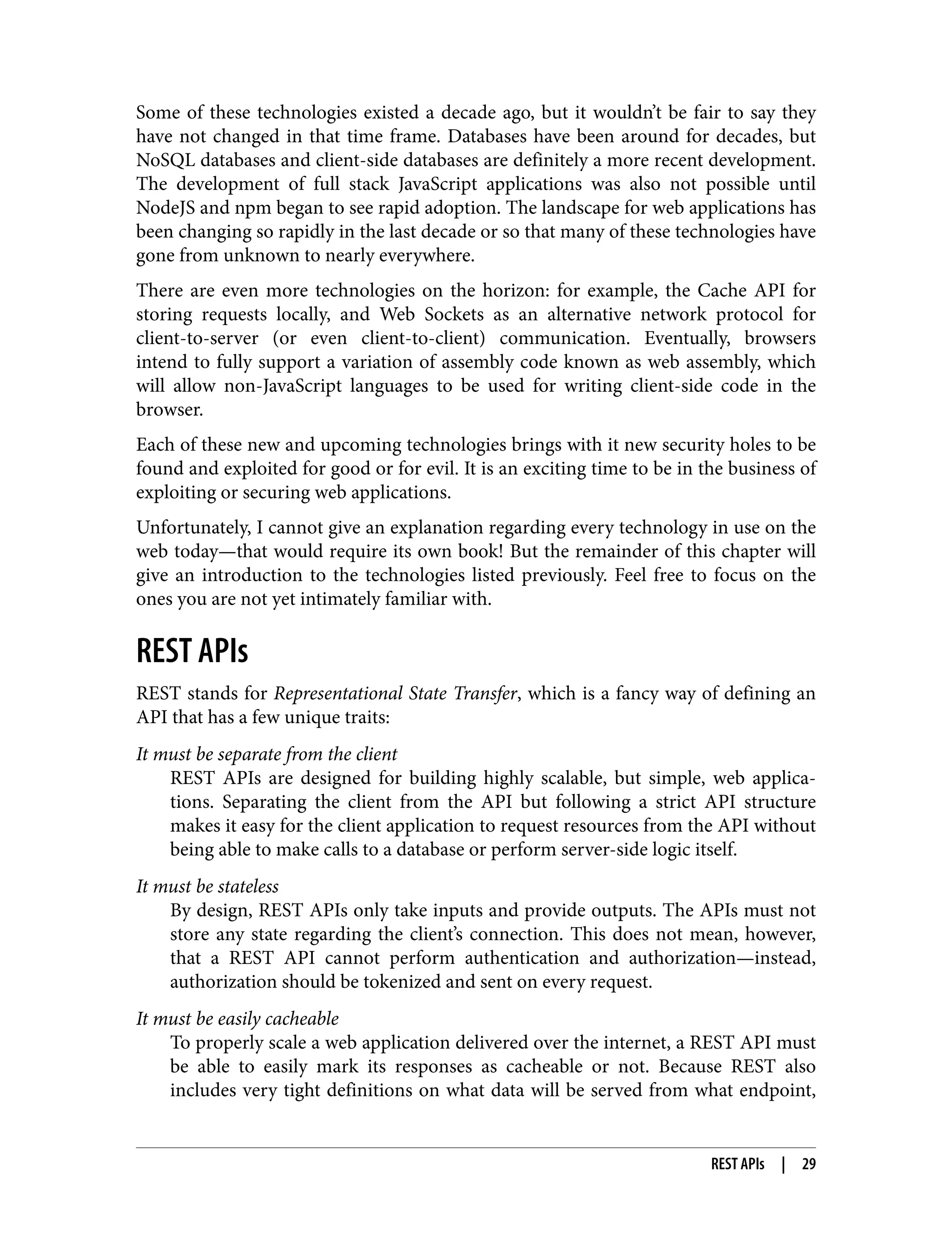 Some of these technologies existed a decade ago, but it wouldn’t be fair to say they have not changed in that time frame. Databases have been around for decades, but NoSQL databases and client-side databases are definitely a more recent development. The development of full stack JavaScript applications was also not possible until NodeJS and npm began to see rapid adoption. The landscape for web applications has been changing so rapidly in the last decade or so that many of these technologies have gone from unknown to nearly everywhere. There are even more technologies on the horizon: for example, the Cache API for storing requests locally, and Web Sockets as an alternative network protocol for client-to-server (or even client-to-client) communication. Eventually, browsers intend to fully support a variation of assembly code known as web assembly, which will allow non-JavaScript languages to be used for writing client-side code in the browser. Each of these new and upcoming technologies brings with it new security holes to be found and exploited for good or for evil. It is an exciting time to be in the business of exploiting or securing web applications. Unfortunately, I cannot give an explanation regarding every technology in use on the web today—that would require its own book! But the remainder of this chapter will give an introduction to the technologies listed previously. Feel free to focus on the ones you are not yet intimately familiar with. REST APIs REST stands for Representational State Transfer, which is a fancy way of defining an API that has a few unique traits: It must be separate from the client REST APIs are designed for building highly scalable, but simple, web applica‐ tions. Separating the client from the API but following a strict API structure makes it easy for the client application to request resources from the API without being able to make calls to a database or perform server-side logic itself. It must be stateless By design, REST APIs only take inputs and provide outputs. The APIs must not store any state regarding the client’s connection. This does not mean, however, that a REST API cannot perform authentication and authorization—instead, authorization should be tokenized and sent on every request. It must be easily cacheable To properly scale a web application delivered over the internet, a REST API must be able to easily mark its responses as cacheable or not. Because REST also includes very tight definitions on what data will be served from what endpoint, REST APIs | 29 