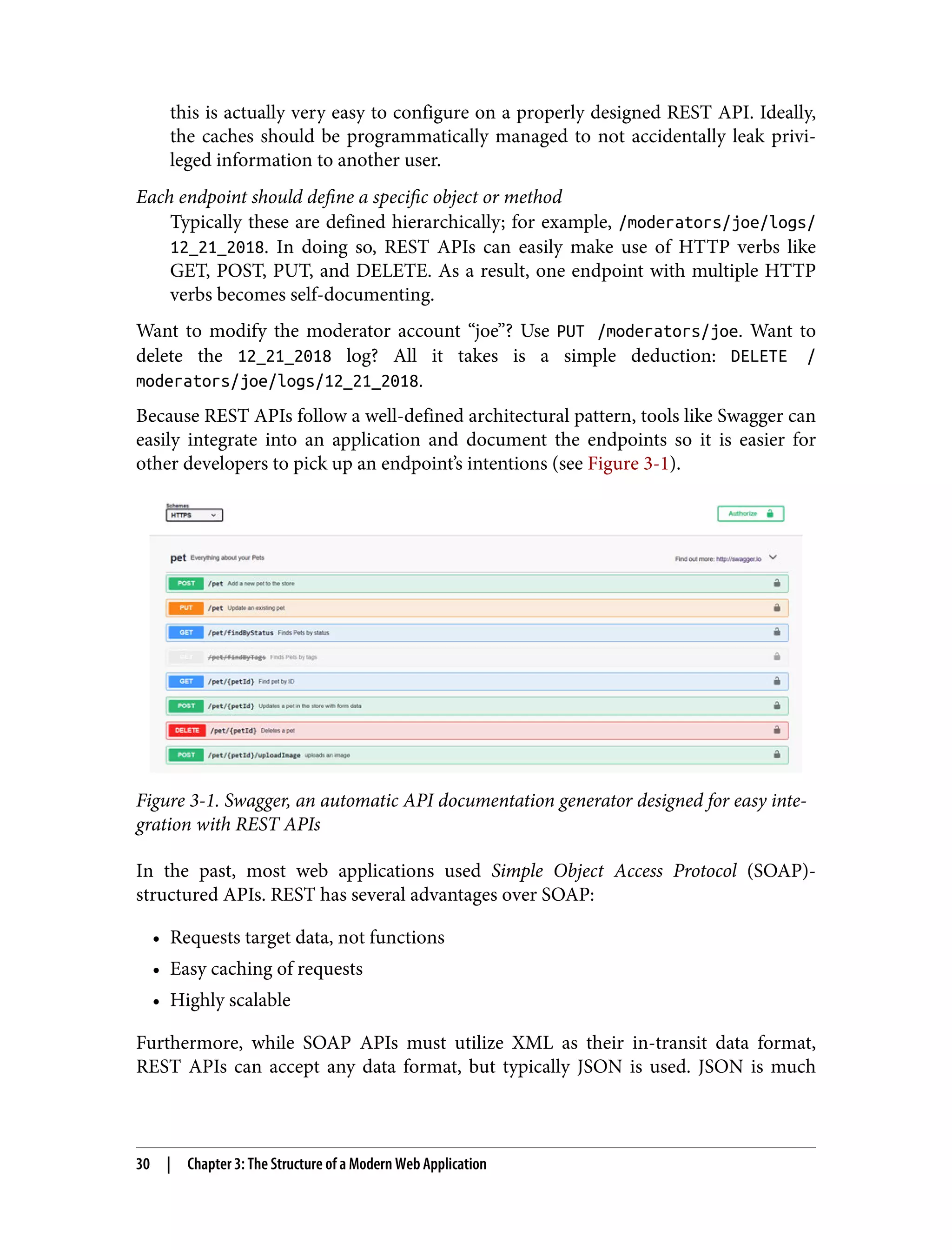 this is actually very easy to configure on a properly designed REST API. Ideally, the caches should be programmatically managed to not accidentally leak privi‐ leged information to another user. Each endpoint should define a specific object or method Typically these are defined hierarchically; for example, /moderators/joe/logs/ 12_21_2018. In doing so, REST APIs can easily make use of HTTP verbs like GET, POST, PUT, and DELETE. As a result, one endpoint with multiple HTTP verbs becomes self-documenting. Want to modify the moderator account “joe”? Use PUT /moderators/joe. Want to delete the 12_21_2018 log? All it takes is a simple deduction: DELETE / moderators/joe/logs/12_21_2018. Because REST APIs follow a well-defined architectural pattern, tools like Swagger can easily integrate into an application and document the endpoints so it is easier for other developers to pick up an endpoint’s intentions (see Figure 3-1). Figure 3-1. Swagger, an automatic API documentation generator designed for easy inte‐ gration with REST APIs In the past, most web applications used Simple Object Access Protocol (SOAP)- structured APIs. REST has several advantages over SOAP: • Requests target data, not functions • Easy caching of requests • Highly scalable Furthermore, while SOAP APIs must utilize XML as their in-transit data format, REST APIs can accept any data format, but typically JSON is used. JSON is much 30 | Chapter 3: The Structure of a Modern Web Application 