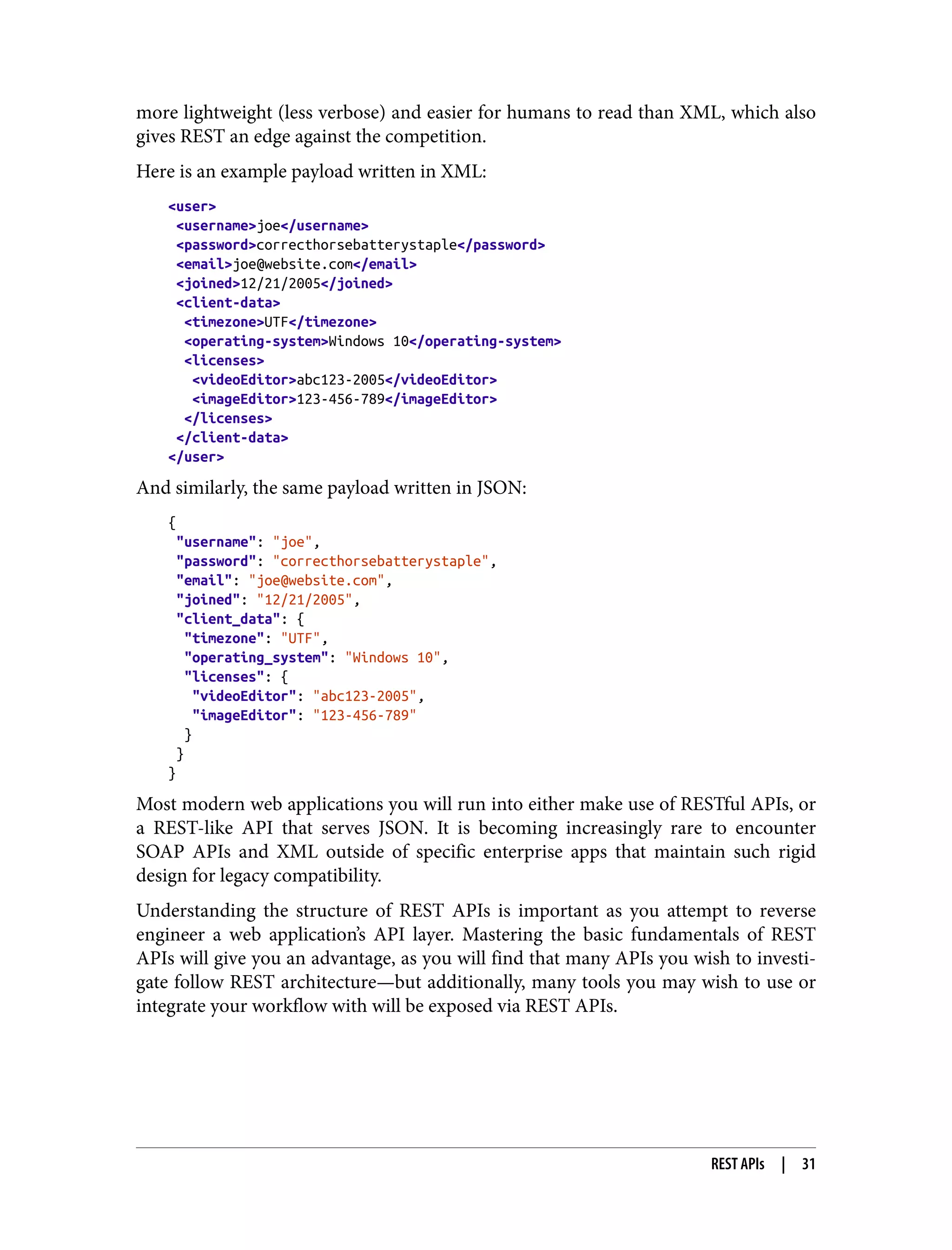 more lightweight (less verbose) and easier for humans to read than XML, which also gives REST an edge against the competition. Here is an example payload written in XML: <user> <username>joe</username> <password>correcthorsebatterystaple</password> <email>joe@website.com</email> <joined>12/21/2005</joined> <client-data> <timezone>UTF</timezone> <operating-system>Windows 10</operating-system> <licenses> <videoEditor>abc123-2005</videoEditor> <imageEditor>123-456-789</imageEditor> </licenses> </client-data> </user> And similarly, the same payload written in JSON: { "username": "joe", "password": "correcthorsebatterystaple", "email": "joe@website.com", "joined": "12/21/2005", "client_data": { "timezone": "UTF", "operating_system": "Windows 10", "licenses": { "videoEditor": "abc123-2005", "imageEditor": "123-456-789" } } } Most modern web applications you will run into either make use of RESTful APIs, or a REST-like API that serves JSON. It is becoming increasingly rare to encounter SOAP APIs and XML outside of specific enterprise apps that maintain such rigid design for legacy compatibility. Understanding the structure of REST APIs is important as you attempt to reverse engineer a web application’s API layer. Mastering the basic fundamentals of REST APIs will give you an advantage, as you will find that many APIs you wish to investi‐ gate follow REST architecture—but additionally, many tools you may wish to use or integrate your workflow with will be exposed via REST APIs. REST APIs | 31 