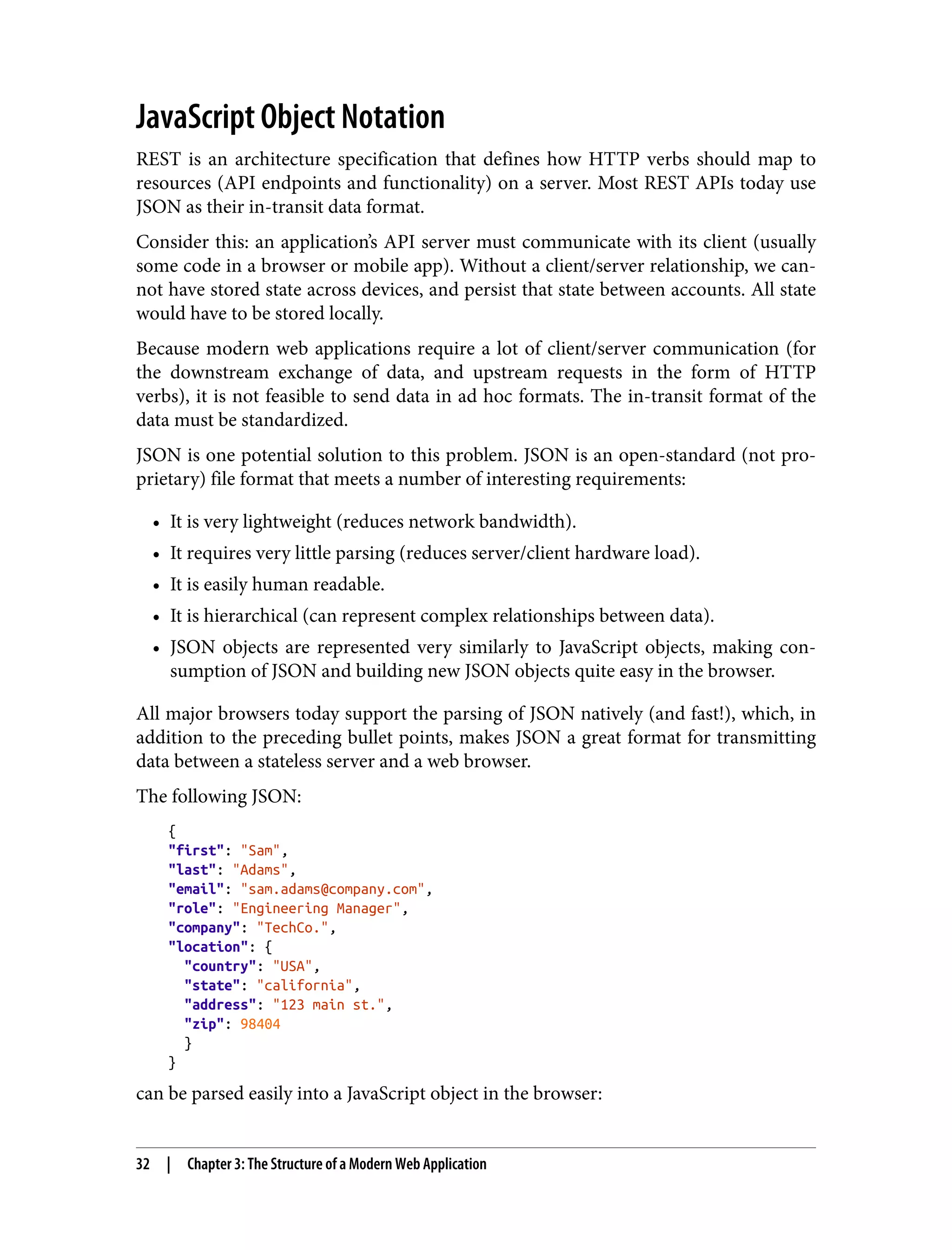 JavaScript Object Notation REST is an architecture specification that defines how HTTP verbs should map to resources (API endpoints and functionality) on a server. Most REST APIs today use JSON as their in-transit data format. Consider this: an application’s API server must communicate with its client (usually some code in a browser or mobile app). Without a client/server relationship, we can‐ not have stored state across devices, and persist that state between accounts. All state would have to be stored locally. Because modern web applications require a lot of client/server communication (for the downstream exchange of data, and upstream requests in the form of HTTP verbs), it is not feasible to send data in ad hoc formats. The in-transit format of the data must be standardized. JSON is one potential solution to this problem. JSON is an open-standard (not pro‐ prietary) file format that meets a number of interesting requirements: • It is very lightweight (reduces network bandwidth). • It requires very little parsing (reduces server/client hardware load). • It is easily human readable. • It is hierarchical (can represent complex relationships between data). • JSON objects are represented very similarly to JavaScript objects, making con‐ sumption of JSON and building new JSON objects quite easy in the browser. All major browsers today support the parsing of JSON natively (and fast!), which, in addition to the preceding bullet points, makes JSON a great format for transmitting data between a stateless server and a web browser. The following JSON: { "first": "Sam", "last": "Adams", "email": "sam.adams@company.com", "role": "Engineering Manager", "company": "TechCo.", "location": { "country": "USA", "state": "california", "address": "123 main st.", "zip": 98404 } } can be parsed easily into a JavaScript object in the browser: 32 | Chapter 3: The Structure of a Modern Web Application 