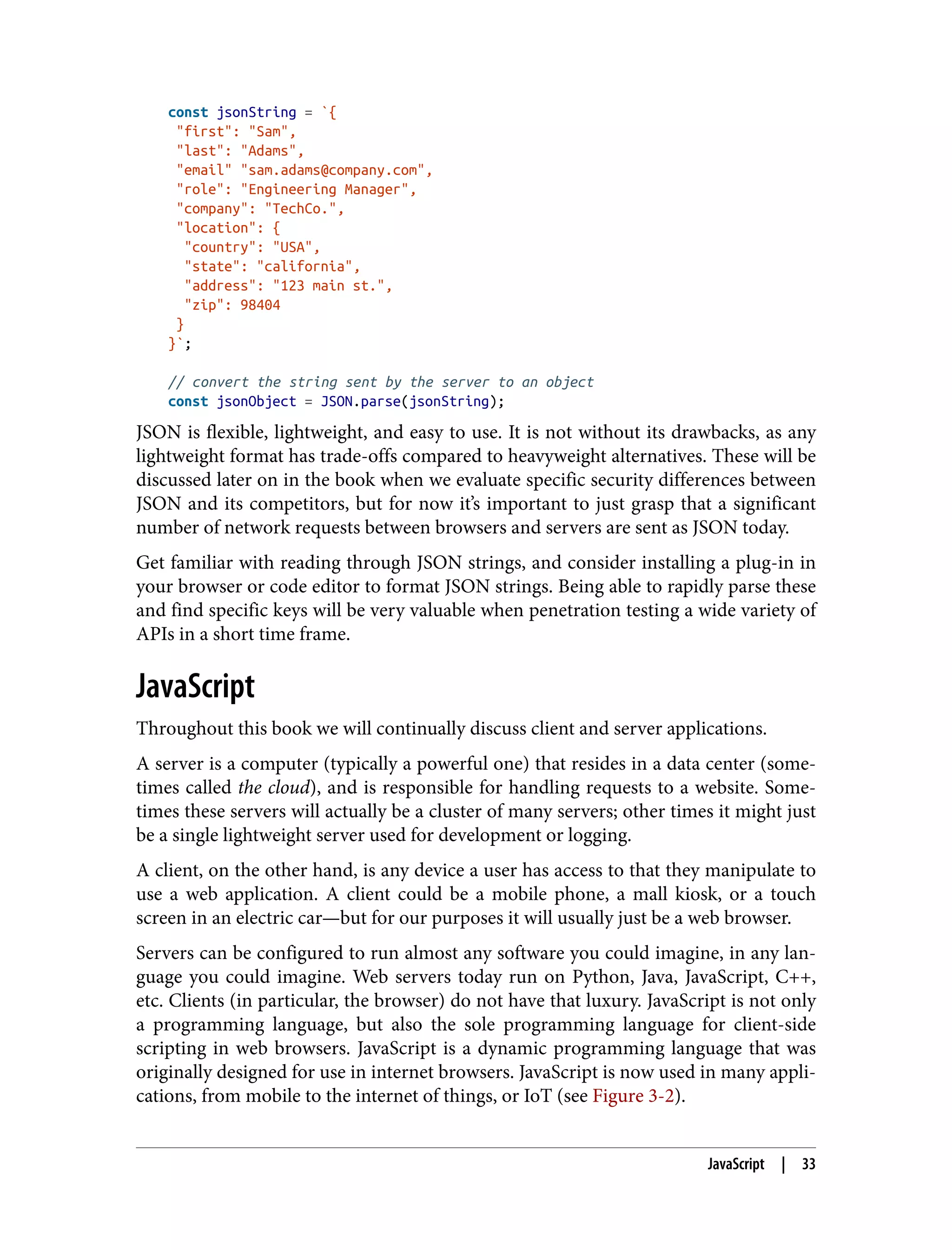 const jsonString = `{ "first": "Sam", "last": "Adams", "email" "sam.adams@company.com", "role": "Engineering Manager", "company": "TechCo.", "location": { "country": "USA", "state": "california", "address": "123 main st.", "zip": 98404 } }`; // convert the string sent by the server to an object const jsonObject = JSON.parse(jsonString); JSON is flexible, lightweight, and easy to use. It is not without its drawbacks, as any lightweight format has trade-offs compared to heavyweight alternatives. These will be discussed later on in the book when we evaluate specific security differences between JSON and its competitors, but for now it’s important to just grasp that a significant number of network requests between browsers and servers are sent as JSON today. Get familiar with reading through JSON strings, and consider installing a plug-in in your browser or code editor to format JSON strings. Being able to rapidly parse these and find specific keys will be very valuable when penetration testing a wide variety of APIs in a short time frame. JavaScript Throughout this book we will continually discuss client and server applications. A server is a computer (typically a powerful one) that resides in a data center (some‐ times called the cloud), and is responsible for handling requests to a website. Some‐ times these servers will actually be a cluster of many servers; other times it might just be a single lightweight server used for development or logging. A client, on the other hand, is any device a user has access to that they manipulate to use a web application. A client could be a mobile phone, a mall kiosk, or a touch screen in an electric car—but for our purposes it will usually just be a web browser. Servers can be configured to run almost any software you could imagine, in any lan‐ guage you could imagine. Web servers today run on Python, Java, JavaScript, C++, etc. Clients (in particular, the browser) do not have that luxury. JavaScript is not only a programming language, but also the sole programming language for client-side scripting in web browsers. JavaScript is a dynamic programming language that was originally designed for use in internet browsers. JavaScript is now used in many appli‐ cations, from mobile to the internet of things, or IoT (see Figure 3-2). JavaScript | 33 