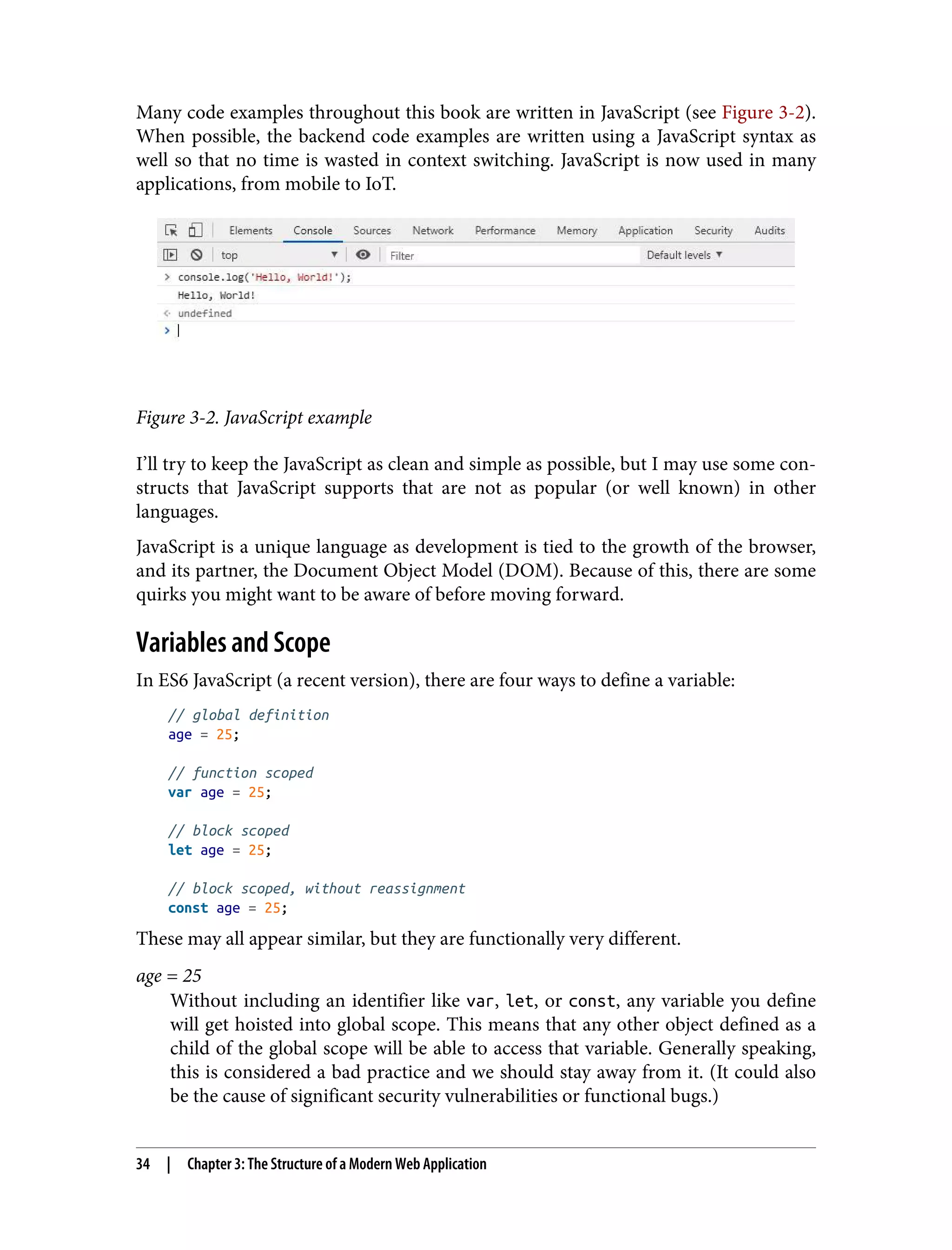 Many code examples throughout this book are written in JavaScript (see Figure 3-2). When possible, the backend code examples are written using a JavaScript syntax as well so that no time is wasted in context switching. JavaScript is now used in many applications, from mobile to IoT. Figure 3-2. JavaScript example I’ll try to keep the JavaScript as clean and simple as possible, but I may use some con‐ structs that JavaScript supports that are not as popular (or well known) in other languages. JavaScript is a unique language as development is tied to the growth of the browser, and its partner, the Document Object Model (DOM). Because of this, there are some quirks you might want to be aware of before moving forward. Variables and Scope In ES6 JavaScript (a recent version), there are four ways to define a variable: // global definition age = 25; // function scoped var age = 25; // block scoped let age = 25; // block scoped, without reassignment const age = 25; These may all appear similar, but they are functionally very different. age = 25 Without including an identifier like var, let, or const, any variable you define will get hoisted into global scope. This means that any other object defined as a child of the global scope will be able to access that variable. Generally speaking, this is considered a bad practice and we should stay away from it. (It could also be the cause of significant security vulnerabilities or functional bugs.) 34 | Chapter 3: The Structure of a Modern Web Application 