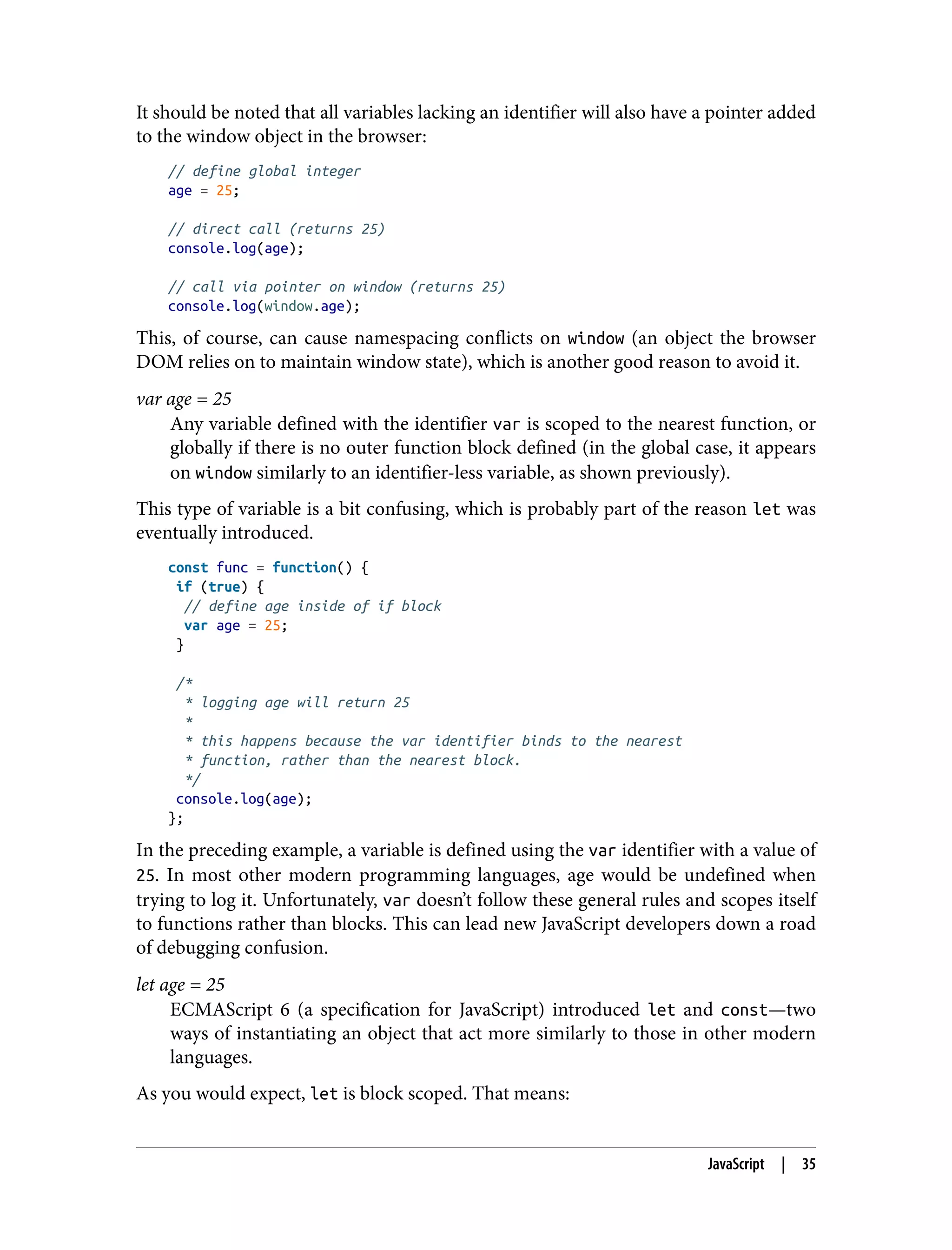 It should be noted that all variables lacking an identifier will also have a pointer added to the window object in the browser: // define global integer age = 25; // direct call (returns 25) console.log(age); // call via pointer on window (returns 25) console.log(window.age); This, of course, can cause namespacing conflicts on window (an object the browser DOM relies on to maintain window state), which is another good reason to avoid it. var age = 25 Any variable defined with the identifier var is scoped to the nearest function, or globally if there is no outer function block defined (in the global case, it appears on window similarly to an identifier-less variable, as shown previously). This type of variable is a bit confusing, which is probably part of the reason let was eventually introduced. const func = function() { if (true) { // define age inside of if block var age = 25; } /* * logging age will return 25 * * this happens because the var identifier binds to the nearest * function, rather than the nearest block. */ console.log(age); }; In the preceding example, a variable is defined using the var identifier with a value of 25. In most other modern programming languages, age would be undefined when trying to log it. Unfortunately, var doesn’t follow these general rules and scopes itself to functions rather than blocks. This can lead new JavaScript developers down a road of debugging confusion. let age = 25 ECMAScript 6 (a specification for JavaScript) introduced let and const—two ways of instantiating an object that act more similarly to those in other modern languages. As you would expect, let is block scoped. That means: JavaScript | 35 