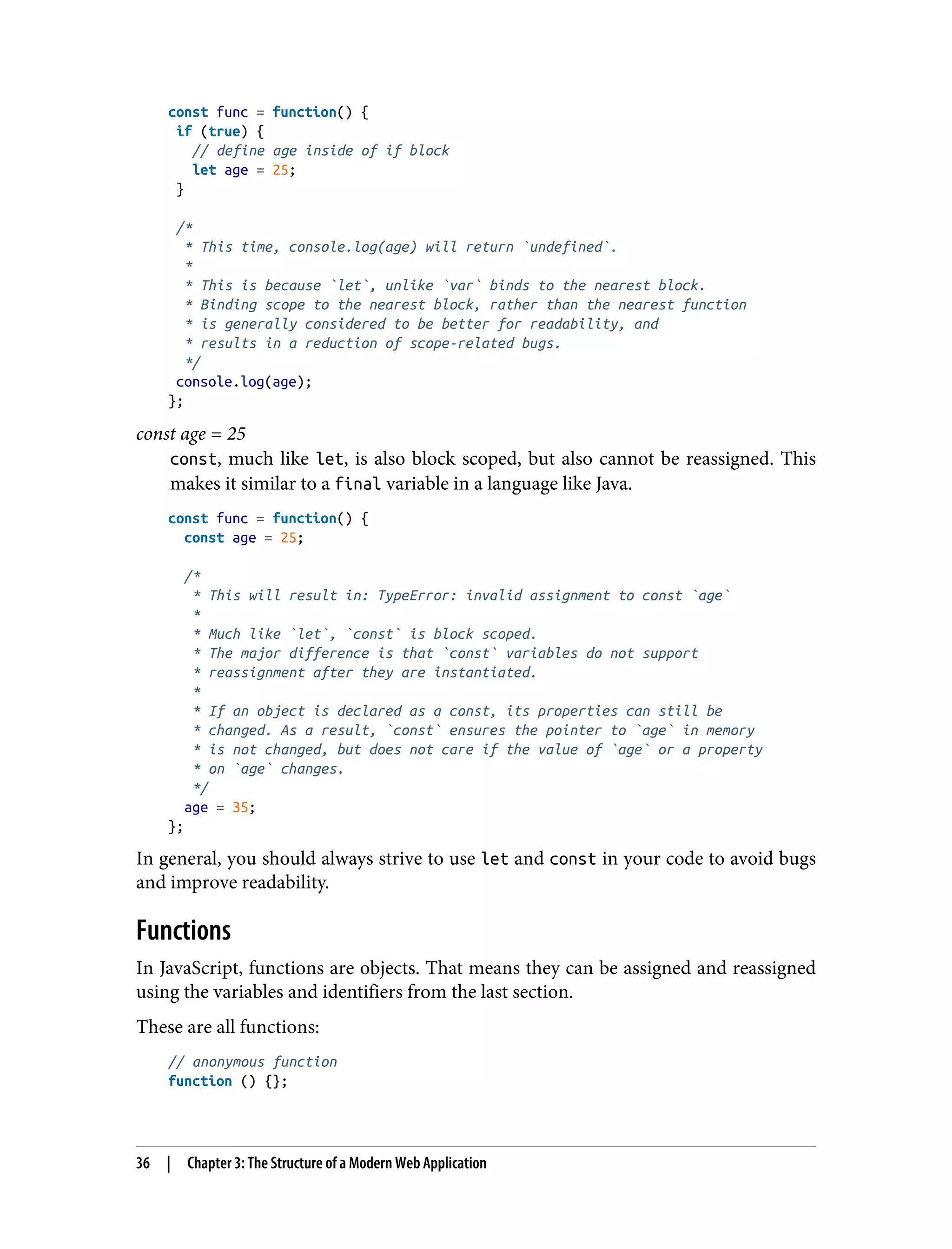 const func = function() { if (true) { // define age inside of if block let age = 25; } /* * This time, console.log(age) will return `undefined`. * * This is because `let`, unlike `var` binds to the nearest block. * Binding scope to the nearest block, rather than the nearest function * is generally considered to be better for readability, and * results in a reduction of scope-related bugs. */ console.log(age); }; const age = 25 const, much like let, is also block scoped, but also cannot be reassigned. This makes it similar to a final variable in a language like Java. const func = function() { const age = 25; /* * This will result in: TypeError: invalid assignment to const `age` * * Much like `let`, `const` is block scoped. * The major difference is that `const` variables do not support * reassignment after they are instantiated. * * If an object is declared as a const, its properties can still be * changed. As a result, `const` ensures the pointer to `age` in memory * is not changed, but does not care if the value of `age` or a property * on `age` changes. */ age = 35; }; In general, you should always strive to use let and const in your code to avoid bugs and improve readability. Functions In JavaScript, functions are objects. That means they can be assigned and reassigned using the variables and identifiers from the last section. These are all functions: // anonymous function function () {}; 36 | Chapter 3: The Structure of a Modern Web Application 