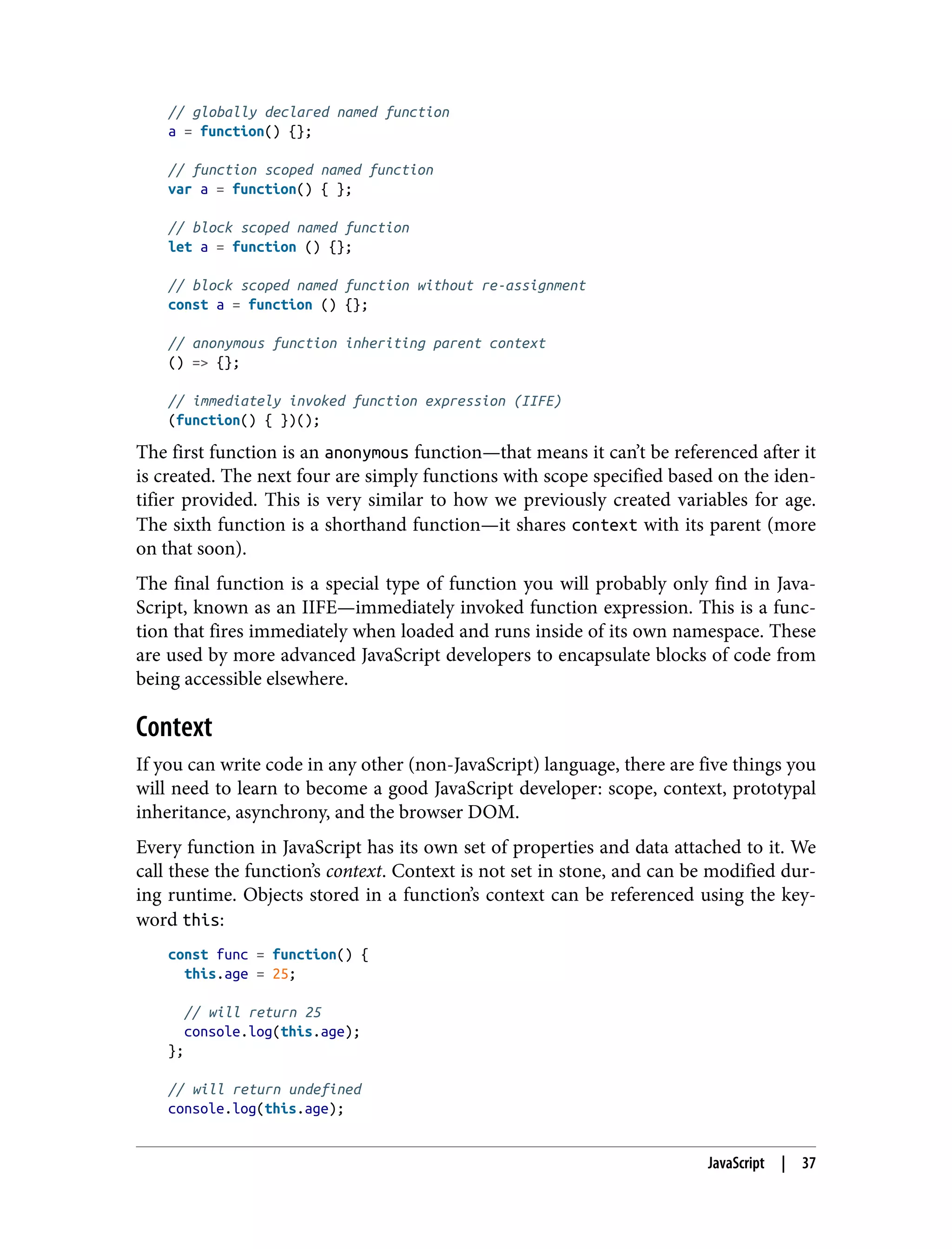 // globally declared named function a = function() {}; // function scoped named function var a = function() { }; // block scoped named function let a = function () {}; // block scoped named function without re-assignment const a = function () {}; // anonymous function inheriting parent context () => {}; // immediately invoked function expression (IIFE) (function() { })(); The first function is an anonymous function—that means it can’t be referenced after it is created. The next four are simply functions with scope specified based on the iden‐ tifier provided. This is very similar to how we previously created variables for age. The sixth function is a shorthand function—it shares context with its parent (more on that soon). The final function is a special type of function you will probably only find in Java‐ Script, known as an IIFE—immediately invoked function expression. This is a func‐ tion that fires immediately when loaded and runs inside of its own namespace. These are used by more advanced JavaScript developers to encapsulate blocks of code from being accessible elsewhere. Context If you can write code in any other (non-JavaScript) language, there are five things you will need to learn to become a good JavaScript developer: scope, context, prototypal inheritance, asynchrony, and the browser DOM. Every function in JavaScript has its own set of properties and data attached to it. We call these the function’s context. Context is not set in stone, and can be modified dur‐ ing runtime. Objects stored in a function’s context can be referenced using the key‐ word this: const func = function() { this.age = 25; // will return 25 console.log(this.age); }; // will return undefined console.log(this.age); JavaScript | 37 