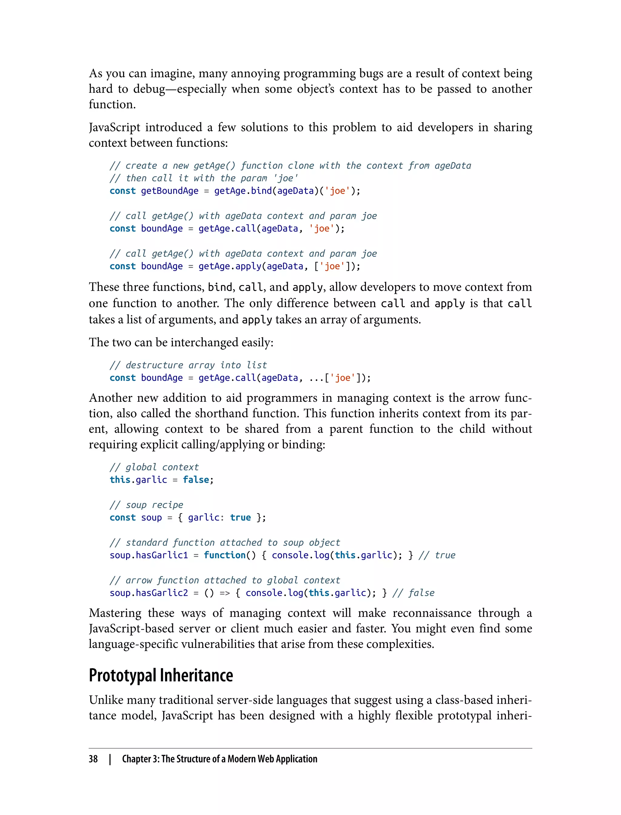 As you can imagine, many annoying programming bugs are a result of context being hard to debug—especially when some object’s context has to be passed to another function. JavaScript introduced a few solutions to this problem to aid developers in sharing context between functions: // create a new getAge() function clone with the context from ageData // then call it with the param 'joe' const getBoundAge = getAge.bind(ageData)('joe'); // call getAge() with ageData context and param joe const boundAge = getAge.call(ageData, 'joe'); // call getAge() with ageData context and param joe const boundAge = getAge.apply(ageData, ['joe']); These three functions, bind, call, and apply, allow developers to move context from one function to another. The only difference between call and apply is that call takes a list of arguments, and apply takes an array of arguments. The two can be interchanged easily: // destructure array into list const boundAge = getAge.call(ageData, ...['joe']); Another new addition to aid programmers in managing context is the arrow func‐ tion, also called the shorthand function. This function inherits context from its par‐ ent, allowing context to be shared from a parent function to the child without requiring explicit calling/applying or binding: // global context this.garlic = false; // soup recipe const soup = { garlic: true }; // standard function attached to soup object soup.hasGarlic1 = function() { console.log(this.garlic); } // true // arrow function attached to global context soup.hasGarlic2 = () => { console.log(this.garlic); } // false Mastering these ways of managing context will make reconnaissance through a JavaScript-based server or client much easier and faster. You might even find some language-specific vulnerabilities that arise from these complexities. Prototypal Inheritance Unlike many traditional server-side languages that suggest using a class-based inheri‐ tance model, JavaScript has been designed with a highly flexible prototypal inheri‐ 38 | Chapter 3: The Structure of a Modern Web Application 