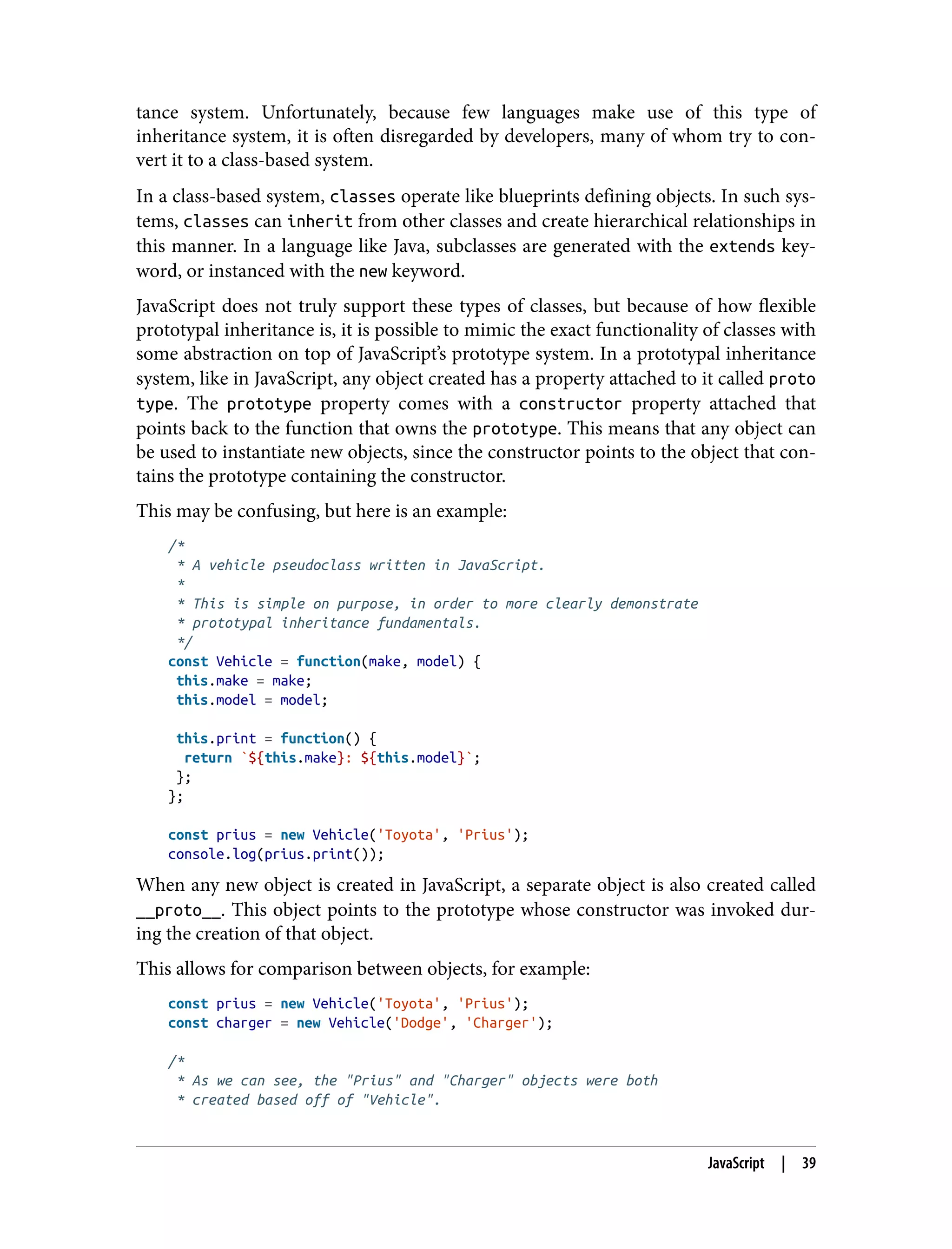 tance system. Unfortunately, because few languages make use of this type of inheritance system, it is often disregarded by developers, many of whom try to con‐ vert it to a class-based system. In a class-based system, classes operate like blueprints defining objects. In such sys‐ tems, classes can inherit from other classes and create hierarchical relationships in this manner. In a language like Java, subclasses are generated with the extends key‐ word, or instanced with the new keyword. JavaScript does not truly support these types of classes, but because of how flexible prototypal inheritance is, it is possible to mimic the exact functionality of classes with some abstraction on top of JavaScript’s prototype system. In a prototypal inheritance system, like in JavaScript, any object created has a property attached to it called proto type. The prototype property comes with a constructor property attached that points back to the function that owns the prototype. This means that any object can be used to instantiate new objects, since the constructor points to the object that con‐ tains the prototype containing the constructor. This may be confusing, but here is an example: /* * A vehicle pseudoclass written in JavaScript. * * This is simple on purpose, in order to more clearly demonstrate * prototypal inheritance fundamentals. */ const Vehicle = function(make, model) { this.make = make; this.model = model; this.print = function() { return `${this.make}: ${this.model}`; }; }; const prius = new Vehicle('Toyota', 'Prius'); console.log(prius.print()); When any new object is created in JavaScript, a separate object is also created called __proto__. This object points to the prototype whose constructor was invoked dur‐ ing the creation of that object. This allows for comparison between objects, for example: const prius = new Vehicle('Toyota', 'Prius'); const charger = new Vehicle('Dodge', 'Charger'); /* * As we can see, the "Prius" and "Charger" objects were both * created based off of "Vehicle". JavaScript | 39 