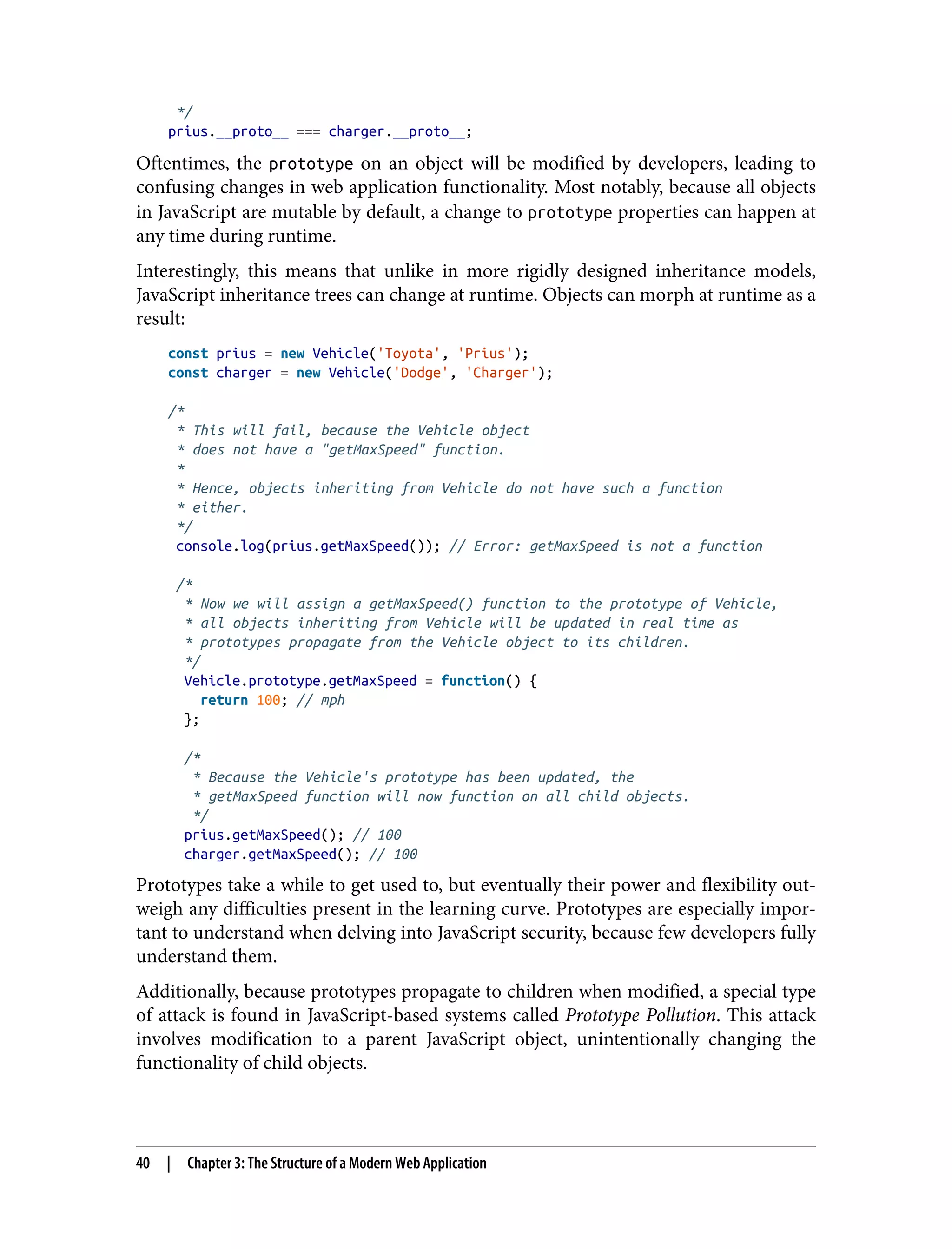 */ prius.__proto__ === charger.__proto__; Oftentimes, the prototype on an object will be modified by developers, leading to confusing changes in web application functionality. Most notably, because all objects in JavaScript are mutable by default, a change to prototype properties can happen at any time during runtime. Interestingly, this means that unlike in more rigidly designed inheritance models, JavaScript inheritance trees can change at runtime. Objects can morph at runtime as a result: const prius = new Vehicle('Toyota', 'Prius'); const charger = new Vehicle('Dodge', 'Charger'); /* * This will fail, because the Vehicle object * does not have a "getMaxSpeed" function. * * Hence, objects inheriting from Vehicle do not have such a function * either. */ console.log(prius.getMaxSpeed()); // Error: getMaxSpeed is not a function /* * Now we will assign a getMaxSpeed() function to the prototype of Vehicle, * all objects inheriting from Vehicle will be updated in real time as * prototypes propagate from the Vehicle object to its children. */ Vehicle.prototype.getMaxSpeed = function() { return 100; // mph }; /* * Because the Vehicle's prototype has been updated, the * getMaxSpeed function will now function on all child objects. */ prius.getMaxSpeed(); // 100 charger.getMaxSpeed(); // 100 Prototypes take a while to get used to, but eventually their power and flexibility out‐ weigh any difficulties present in the learning curve. Prototypes are especially impor‐ tant to understand when delving into JavaScript security, because few developers fully understand them. Additionally, because prototypes propagate to children when modified, a special type of attack is found in JavaScript-based systems called Prototype Pollution. This attack involves modification to a parent JavaScript object, unintentionally changing the functionality of child objects. 40 | Chapter 3: The Structure of a Modern Web Application 